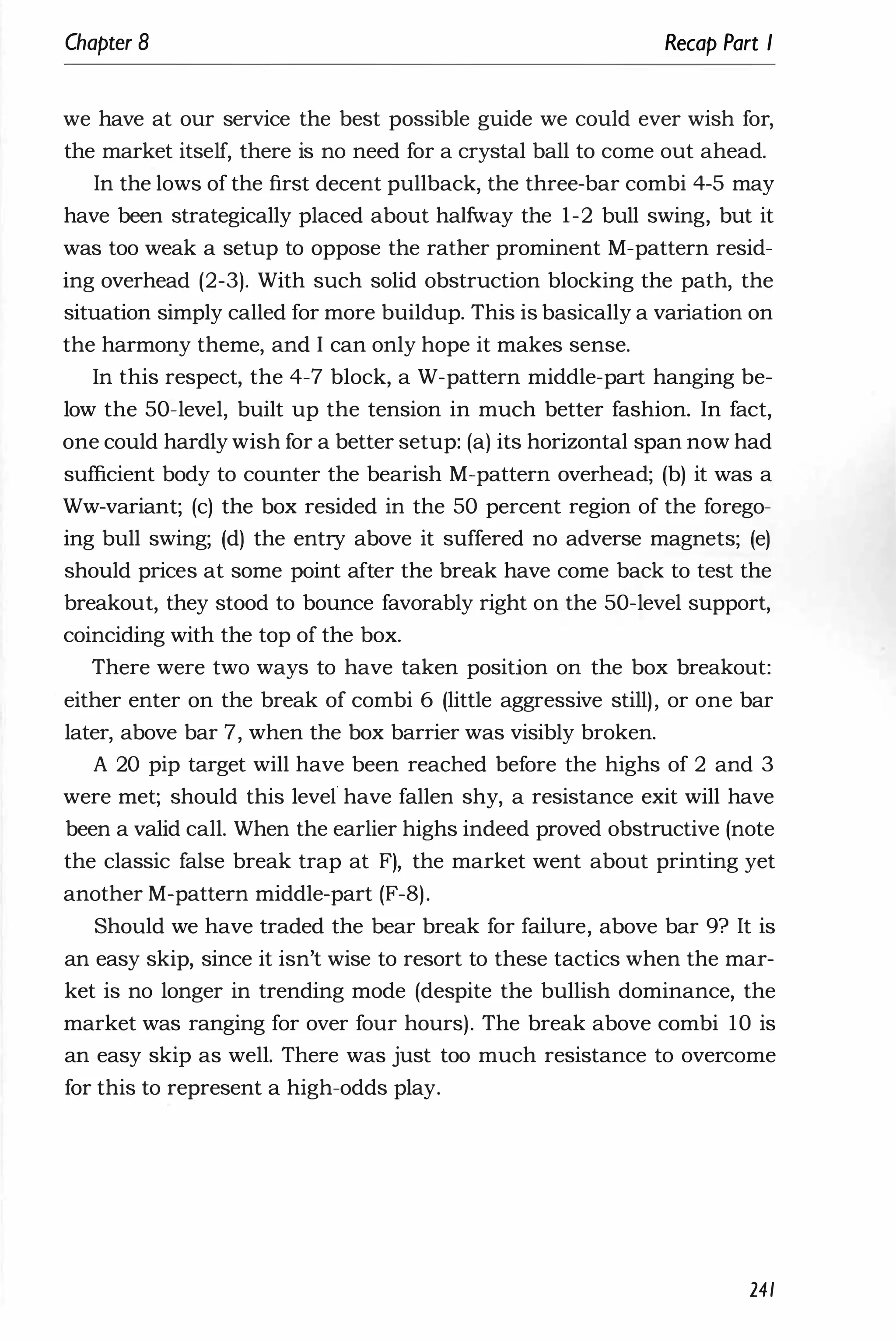 Chapter 8 Recap Part I
we have at our service the best possible guide we could ever wish for,
the market itself, there is no need for a crystal ball to come out ahead.
In the lows of the first decent pullback, the three-bar combi 4-5 may
have been strategically placed about halfway the 1-2 bull swing, but it
was too weak a setup to oppose the rather prominent M-pattern resid­
ing overhead (2-3). With such solid obstruction blocking the path, the
situation simply called for more buildup. This is basically a variation on
the harmony theme, and I can only hope it makes sense.
In this respect, the 4-7 block, a W-pattern middle-part hanging be­
low the 50-level, built up the tension in much better fashion. In fact,
one could hardly wish for a better setup: (a) its horizontal span now had
sufficient body to counter the bearish M-pattern overhead; (b) it was a
Ww-variant; (c) the box resided in the 50 percent region of the forego­
ing bull swing; (d) the entry above it suffered no adverse magnets; (e)
should prices at some point after the break have come back to test the
breakout, they stood to bounce favorably right on the 50-level support,
coinciding with the top of the box.
There were two ways to have taken position on the box breakout:
either enter on the break of combi 6 (little aggressive still), or one bar
later, above bar 7, when the box barrier was visibly broken.
A 20 pip target will have been reached before the highs of 2 and 3
were met; should this level have fallen shy, a resistance exit will have
been a valid call. When the earlier highs indeed proved obstructive (note
the classic false break trap at F), the market went about printing yet
another M-pattern middle-part (F-8).
Should we have traded the bear break for failure, above bar 9? It is
an easy skip, since it isn't wise to resort to these tactics when the mar­
ket is no longer in trending mode (despite the bullish dominance, the
market was ranging for over four hours). The break above combi 10 is
an easy skip as well. There was just too much resistance to overcome
for this to represent a high-odds play.
241
 