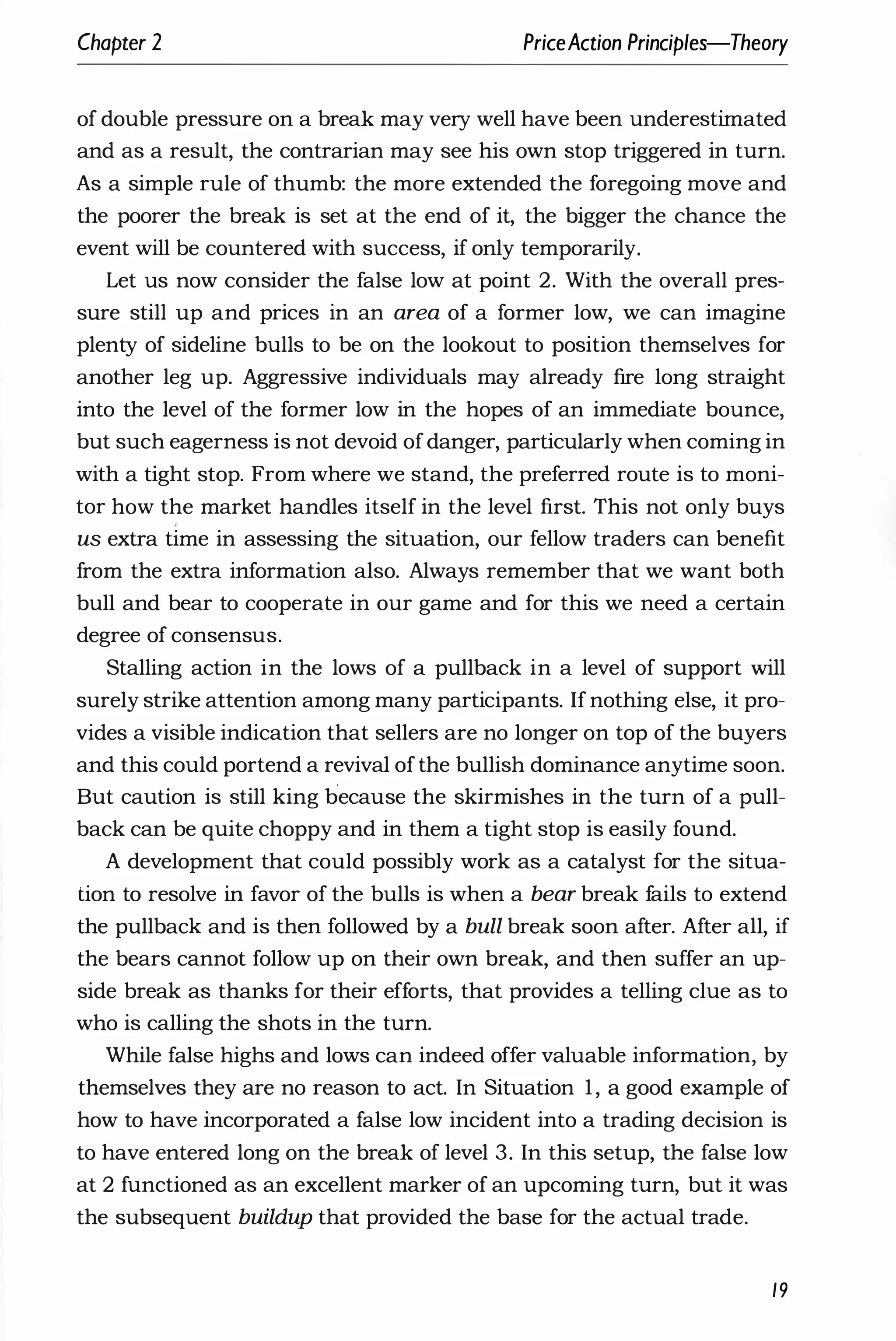 Chapter 2 PriceAction Principles-Theory
of double pressure on a break may very well have been underestimated
and as a result, the contrarian may see his own stop triggered in turn.
As a simple rule of thumb: the more extended the foregoing move and
the poorer the break is set at the end of it, the bigger the chance the
event will be countered with success, if only temporarily.
Let us now consider the false low at point 2. With the overall pres­
sure still up and prices in an area of a former low, we can imagine
plenty of sideline bulls to be on the lookout to position themselves for
another leg up. Aggressive individuals may already fire long straight
into the level of the former low in the hopes of an immediate bounce,
but such eagerness is not devoid ofdanger, particularly when coming in
with a tight stop. From where we stand, the preferred route is to moni­
tor how the market handles itself in the level first. This not only buys
us extra time in assessing the situation, our fellow traders can benefit
from the extra information also. Always remember that we want both
bull and bear to cooperate in our game and for this we need a certain
degree of consensus.
Stalling action in the lows of a pullback in a level of support will
surely strike attention among many participants. If nothing else, it pro­
vides a visible indication that sellers are no longer on top of the buyers
and this could portend a revival ofthe bullish dominance anytime soon.
But caution is still king because the skirmishes in the turn of a pull­
back can be quite choppy and in them a tight stop is easily found.
A development that could possibly work as a catalyst for the situa­
tion to resolve in favor of the bulls is when a bear break fails to extend
the pullback and is then followed by a bull break soon after. After all, if
the bears cannot follow up on their own break, and then suffer an up­
side break as thanks for their efforts, that provides a telling clue as to
who is calling the shots in the turn.
While false highs and lows can indeed offer valuable information, by
themselves they are no reason to act. In Situation 1, a good example of
how to have incorporated a false low incident into a trading decision is
to have entered long on the break of level 3. In this setup, the false low
at 2 functioned as an excellent marker of an upcoming turn, but it was
the subsequent buildup that provided the base for the actual trade.
19
 