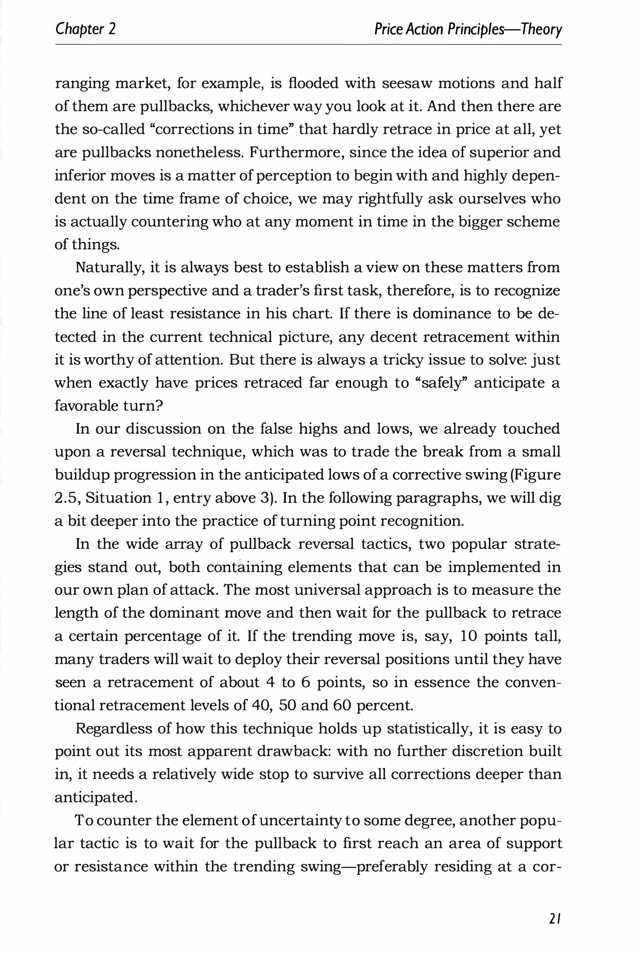 Chapter 2 PriceAction Principles-Theory
ranging market, for example, is flooded with seesaw motions and half
of them are pullbacks, whichever way you look at it. And then there are
the so-called "corrections in time" that hardly retrace in price at all, yet
are pullbacks nonetheless. Furthermore, since the idea of superior and
inferior moves is a matter ofperception to begin with and highly depen­
dent on the time frame of choice, we may rightfully ask ourselves who
is actually countering who at any moment in time in the bigger scheme
of things.
Naturally, it is always best to establish a view on these matters from
one's own perspective and a trader's first task, therefore, is to recognize
the line of least resistance in his chart. If there is dominance to be de­
tected in the current technical picture, any decent retracement within
it is worthy of attention. But there is always a tricky issue to solve: just
when exactly have prices retraced far enough to "safely" anticipate a
favorable turn?
In our discussion on the false highs and lows, we already touched
upon a reversal technique, which was to trade the break from a small
buildup progression in the anticipated lows ofa corrective swing (Figure
2.5, Situation 1 , entry above 3). In the following paragraphs, we will dig
a bit deeper into the practice of turning point recognition.
In the wide array of pullback reversal tactics, two popular strate­
gies stand out, both contillning elements that can be implemented in
our own plan of attack. The most universal approach is to measure the
length of the dominant move and then wait for the pullback to retrace
a certain percentage of it. If the trending move is, say, 10 points tall,
many traders will wait to deploy their reversal positions until they have
seen a retracement of about 4 to 6 points, so in essence the conven­
tional retracement levels of 40, 50 and 60 percent.
Regardless of how this technique holds up statistically, it is easy to
point out its most apparent drawback: with no further discretion built
in, it needs a relatively wide stop to survive all corrections deeper than
anticipated.
To counter the element ofuncertainty to some degree, another popu­
lar tactic is to wait for the pullback to first reach an area of support
or resistance within the trending swing-preferably residing at a cor-
21
 