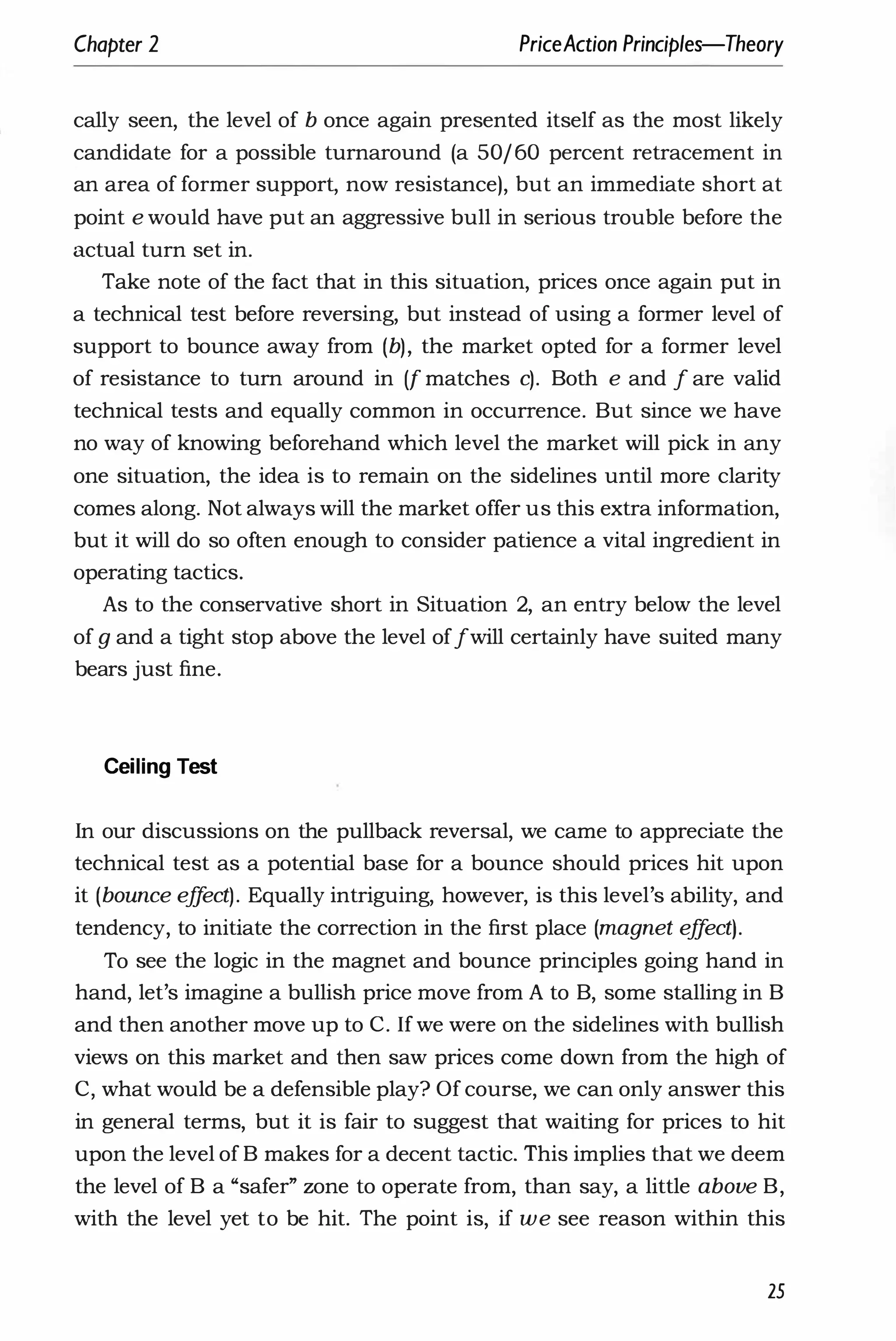 Chapter 2 PriceAction Principles-Theory
cally seen, the level of b once again presented itself as the most likely
candidate for a possible turnaround (a 50/60 percent retracement in
an area of former support, now resistance), but an immediate short at
point e would have put an aggressive bull in serious trouble before the
actual turn set in.
Take note of the fact that in this situation, prices once again put in
a technical test before reversing, but instead of using a former level of
support to bounce away from (b), the market opted for a former level
of resistance to turn around in if matches c). Both e and f are valid
technical tests and equally common in occurrence. But since we have
no way of knowing beforehand which level the market will pick in any
one situation, the idea is to remain on the sidelines until more clarity
comes along. Not always will the market offer us this extra information,
but it will do so often enough to consider patience a vital ingredient in
operating tactics.
As to the conservative short in Situation 2, an entry below the level
of g and a tight stop above the level of fwill certainly have suited many
bears just fine.
Ceiling Test
In our discussions on the pullback reversal, we came to appreciate the
technical test as a potential base for a bounce should prices hit upon
it (bounce eff
ect). Equally intriguing, however, is this level's ability, and
tendency, to initiate the correction in the first place (magnet e
ff
ect).
To see the logic in the magnet and bounce principles going hand in
hand, let's imagine a bullish price move from A to B, some stalling in B
and then another move up to C. If we were on the sidelines with bullish
views on this market and then saw prices come down from the high of
C, what would be a defensible play? Of course, we can only answer this
in general terms, but it is fair to suggest that waiting for prices to hit
upon the level of B makes for a decent tactic. This implies that we deem
the level of B a "safer" zone to operate from, than say, a little above B,
with the level yet to be hit. The point is, if we see reason within this
25
 