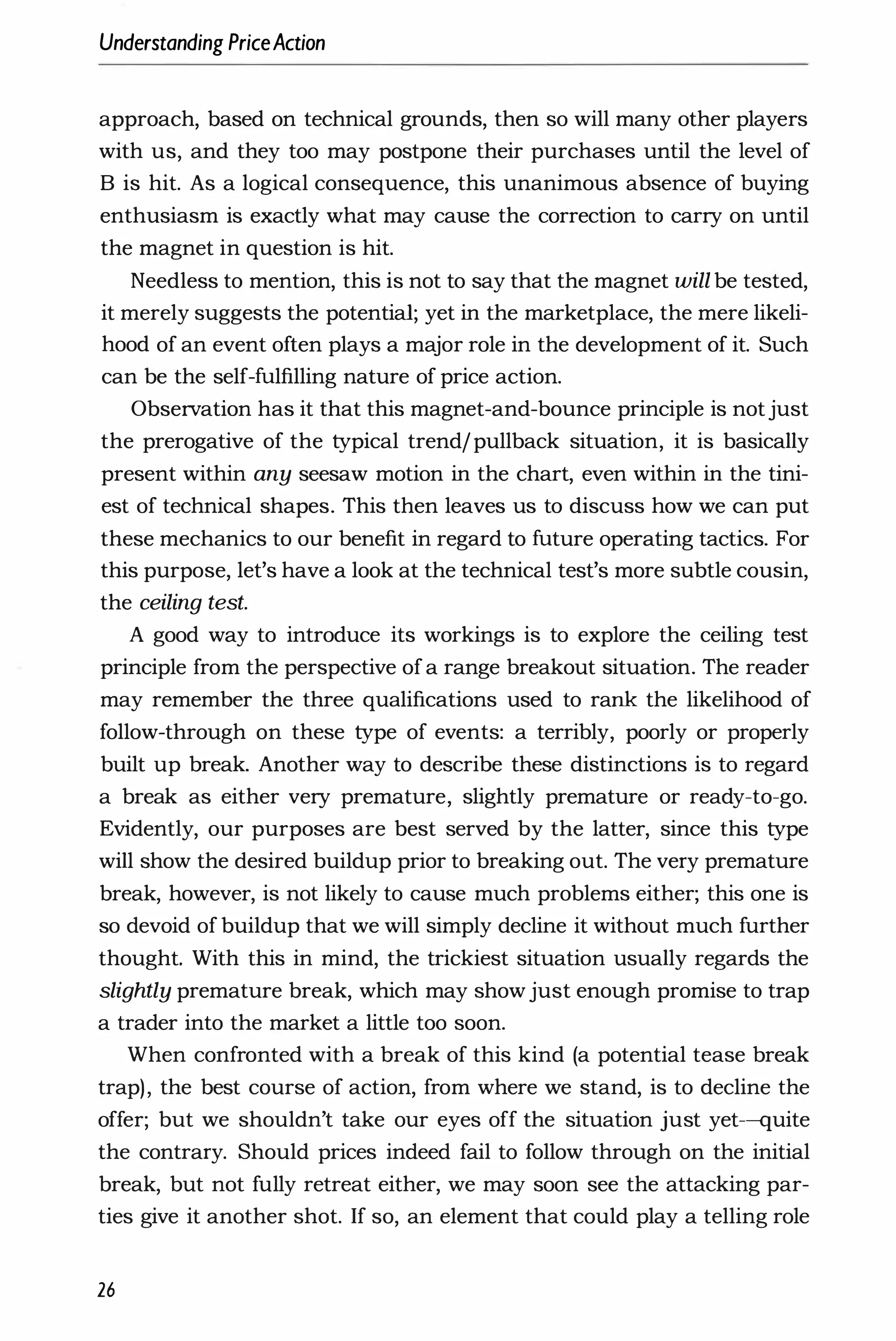 Understanding PriceAction
approach, based on technical grounds, then so will many other players
with us, and they too may postpone their purchases until the level of
B is hit. As a logical consequence, this unanimous absence of buying
enthusiasm is exactly what may cause the correction to carry on until
the magnet in question is hit.
Needless to mention, this is not to say that the magnet will be tested,
it merely suggests the potential; yet in the marketplace, the mere likeli­
hood of an event often plays a major role in the development of it. Such
can be the self-fulfilling nature of price action.
Observation has it that this magnet-and-bounce principle is notjust
the prerogative of the typical trend/pullback situation, it is basically
present within any seesaw motion in the chart, even within in the tini­
est of technical shapes. This then leaves us to discuss how we can put
these mechanics to our benefit in regard to future operating tactics. For
this purpose, let's have a look at the technical test's more subtle cousin,
the ceiling test.
A good way to introduce its workings is to explore the ceiling test
principle from the perspective ofa range breakout situation. The reader
may remember the three qualifications used to rank the likelihood of
follow-through on these type of events: a terribly, poorly or properly
built up break. Another way to describe these distinctions is to regard
a break as either very premature, slightly premature or ready-to-go.
Evidently, our purposes are best served by the latter, since this type
will show the desired buildup prior to breaking out. The very premature
break, however, is not likely to cause much problems either; this one is
so devoid of buildup that we will simply decline it without much further
thought. With this in mind, the trickiest situation usually regards the
slightly premature break, which may showjust enough promise to trap
a trader into the market a little too soon.
When confronted with a break of this kind (a potential tease break
trap), the best course of action, from where we stand, is to decline the
offer; but we shouldn't take our eyes off the situation just yet-quite
the contrary. Should prices indeed fail to follow through on the initial
break, but not fully retreat either, we may soon see the attacking par­
ties give it another shot. If so, an element that could play a telling role
26
 