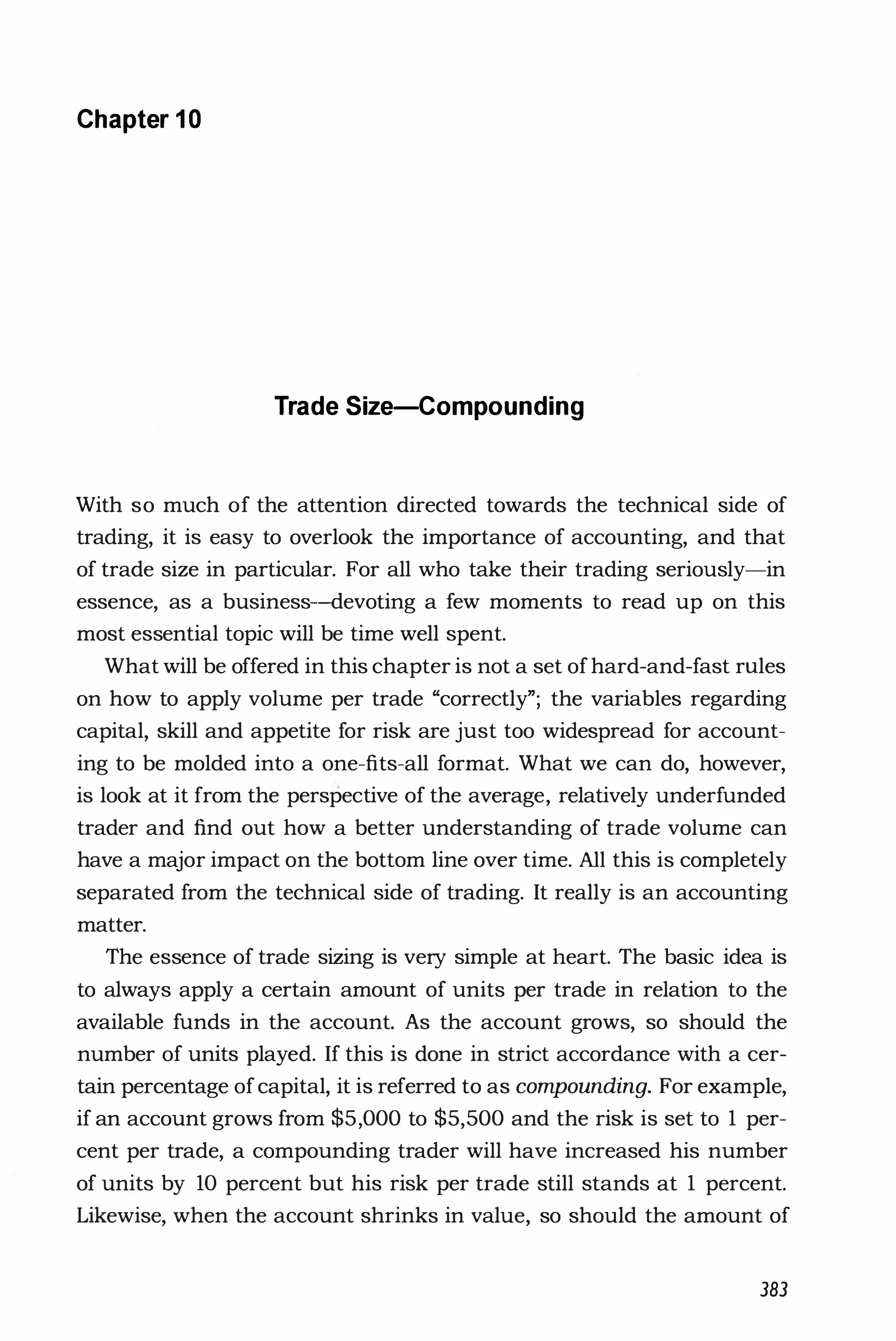 Chapter 1 0
Trade Size-Compounding
With so much of the attention directed towards the technical side of
trading, it is easy to overlook the importance of accounting, and that
of trade size in particular. For all who take their trading seriously-in
essence, as a business-devoting a few moments to read up on this
most essential topic will be time well spent.
What will be offered in this chapter is not a set ofhard-and-fast rules
on how to apply volume per trade "correctly"; the variables regarding
capital, skill and appetite for risk are just too widespread for account­
ing to be molded into a one-tits-all format. What we can do, however,
is look at it from the perspective of the average, relatively underfunded
trader and tind out how a better understanding of trade volume can
have a major impact on the bottom line over time. All this is completely
separated from the technical side of trading. It really is an accounting
matter.
The essence of trade sizing is very simple at heart. The basic idea is
to always apply a certain amount of units per trade in relation to the
available funds in the account. As the account grows, so should the
number of units played. If this is done in strict accordance with a cer­
tain percentage ofcapital, it is referred to as compounding. For example,
if an account grows from $5,000 to $5,500 and the risk is set to 1 per­
cent per trade, a compounding trader will have increased his number
of units by 10 percent but his risk per trade still stands at 1 percent.
Likewise, when the account shrinks in value, so should the amount of
383
 