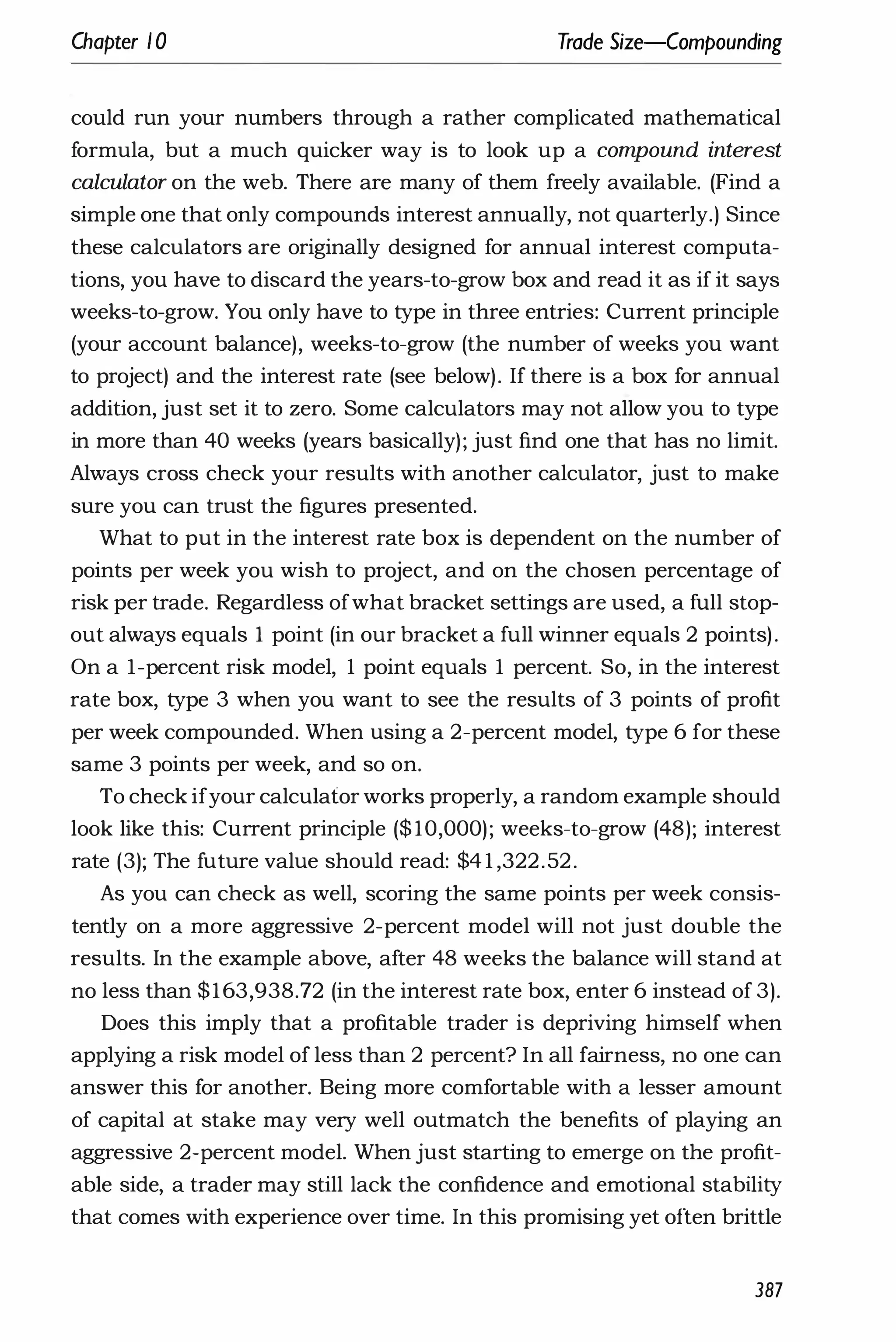 Chapter 1 0 Trade Size-Compounding
could run your numbers through a rather complicated mathematical
formula, but a much quicker way is to look up a compound interest
calculator on the web. There are many of them freely available. (Find a
simple one that only compounds interest annually, not quarterly.) Since
these calculators are originally designed for annual interest computa­
tions, you have to discard the years-to-grow box and read it as if it says
weeks-to-grow. You only have to type in three entries: Current principle
(your account balance), weeks-to-grow (the number of weeks you want
to project) and the interest rate (see below). If there is a box for annual
addition, just set it to zero. Some calculators may not allow you to type
in more than 40 weeks (years basically); just find one that has no limit.
Always cross check your results with another calculator, just to make
sure you can trust the figures presented.
What to put in the interest rate box is dependent on the number of
points per week you wish to project, and on the chosen percentage of
risk per trade. Regardless ofwhat bracket settings are used, a full stop­
out always equals 1 point (in our bracket a full winner equals 2 points).
On a I-percent risk model, 1 point equals 1 percent. So, in the interest
rate box, type 3 when you want to see the results of 3 points of profit
per week compounded. When using a 2-percent model, type 6 for these
same 3 points per week, and so on.
To check ifyour calculator works properly, a random example should
look like this: Current principle ($10,000); weeks-to-grow (48); interest
rate (3); The future value should read: $4 1 ,322.52.
As you can check as well, scoring the same points per week consis­
tently on a more aggressive 2-percent model will not just double the
results. In the example above, after 48 weeks the balance will stand at
no less than $163,938.72 (in the interest rate box, enter 6 instead of 3).
Does this imply that a profitable trader is depriving himself when
applying a risk model of less than 2 percent? In all fairness, no one can
answer this for another. Being more comfortable with a lesser amount
of capital at stake may very well outmatch the benefits of playing an
aggressive 2-percent model. When just starting to emerge on the profit­
able side, a trader may still lack the confidence and emotional stability
that comes with experience over time. In this promising yet often brittle
387
 
