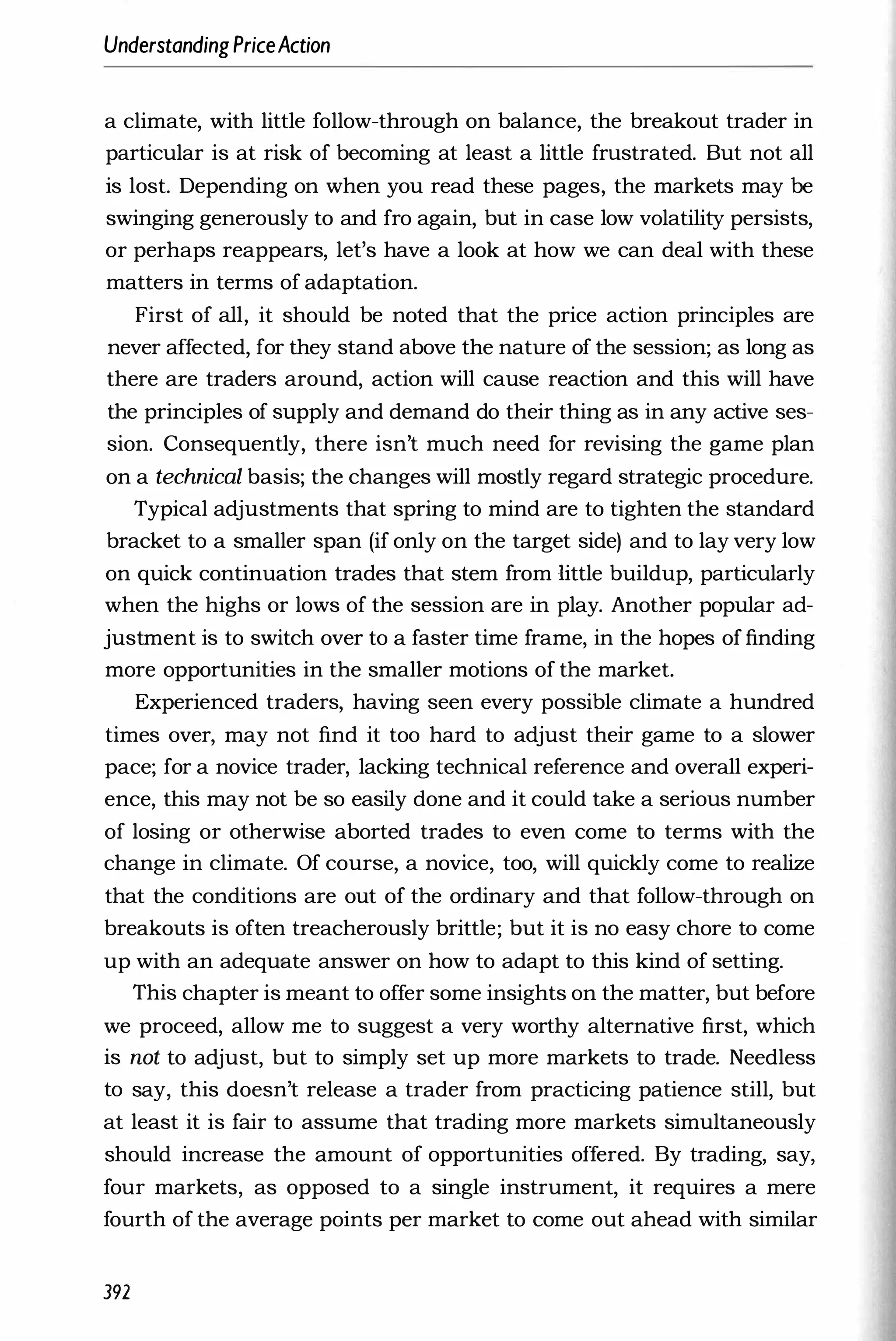 UnderstandingPriceAction
a climate, with little follow-through on balance, the breakout trader in
particular is at risk of becoming at least a little frustrated. But not all
is lost. Depending on when you read these pages, the markets may be
swinging generously to and fro again, but in case low volatility persists,
or perhaps reappears, let's have a look at how we can deal with these
matters in terms of adaptation.
First of all, it should be noted that the price action principles are
never affected, for they stand above the nature of the session; as long as
there are traders around, action will cause reaction and this will have
the principles of supply and demand do their thing as in any active ses­
sion. Consequently, there isn't much need for revising the game plan
on a technical basis; the changes will mostly regard strategic procedure.
Typical adjustments that spring to mind are to tighten the standard
bracket to a smaller span (if only on the target side) and to lay very low
on quick continuation trades that stem from little buildup, particularly
when the highs or lows of the session are in play. Another popular ad­
justment is to switch over to a faster time frame, in the hopes of finding
more opportunities in the smaller motions of the market.
Experienced traders, having seen every possible climate a hundred
times over, may not find it too hard to adjust their game to a slower
pace; for a novice trader, lacking technical reference and overall experi­
ence, this may not be so easily done and it could take a serious number
of losing or otherwise aborted trades to even come to terms with the
change in climate. Of course, a novice, too, will quickly come to realize
that the conditions are out of the ordinary and that follow-through on
breakouts is often treacherously brittle; but it is no easy chore to come
up with an adequate answer on how to adapt to this kind of setting.
This chapter is meant to offer some insights on the matter, but before
we proceed, allow me to suggest a very worthy alternative first, which
is not to adjust, but to simply set up more markets to trade. Needless
to say, this doesn't release a trader from practicing patience still, but
at least it is fair to assume that trading more markets simultaneously
should increase the amount of opportunities offered. By trading, say,
four markets, as opposed to a single instrument, it requires a mere
fourth of the average points per market to come out ahead with similar
392
 
