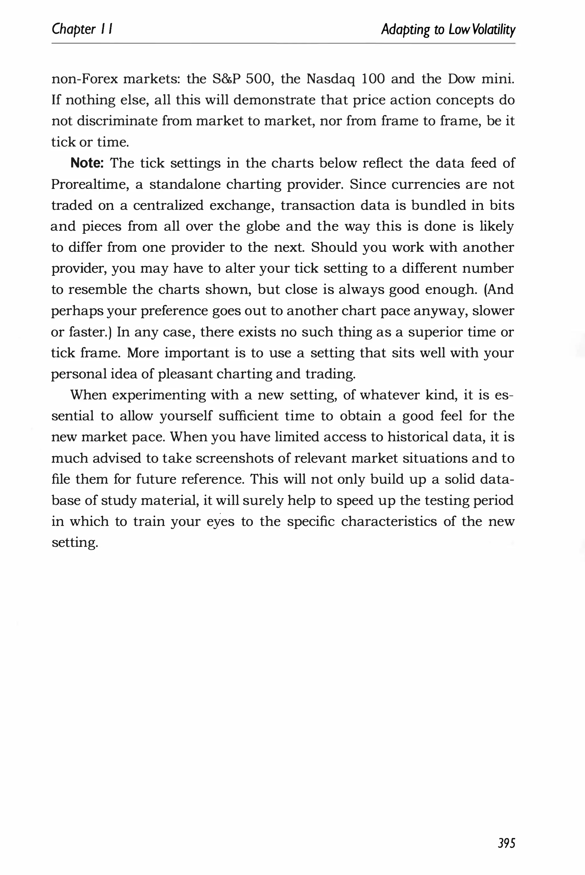 Chapter I I Adapting to LowVolatility
non-Forex markets: the S&P 500, the Nasdaq 100 and the Dow mini.
If nothing else, all this will demonstrate that price action concepts do
not discriminate from market to market, nor from frame to frame, be it
tick or time.
Note: The tick settings in the charts below reflect the data feed of
Prorealtime, a standalone charting provider. Since currencies are not
traded on a centralized exchange, transaction data is bundled in bits
and pieces from all over the globe and the way this is done is likely
to differ from one provider to the next. Should you work with another
provider, you may have to alter your tick setting to a different number
to resemble the charts shown, but close is always good enough. (And
perhaps your preference goes out to another chart pace anyway, slower
or faster.) In any case, there exists no such thing as a superior time or
tick frame. More important is to use a setting that sits well with your
personal idea of pleasant charting and trading.
When experimenting with a new setting, of whatever kind, it is es­
sential to allow yourself sufficient time to obtain a good feel for the
new market pace. When you have limited access to historical data, it is
much advised to take screenshots of relevant market situations and to
file them for future reference. This will not only build up a solid data­
base of study material, it will surely help to speed up the testing period
in which to train your eyes to the specific characteristics of the new
setting.
395
 