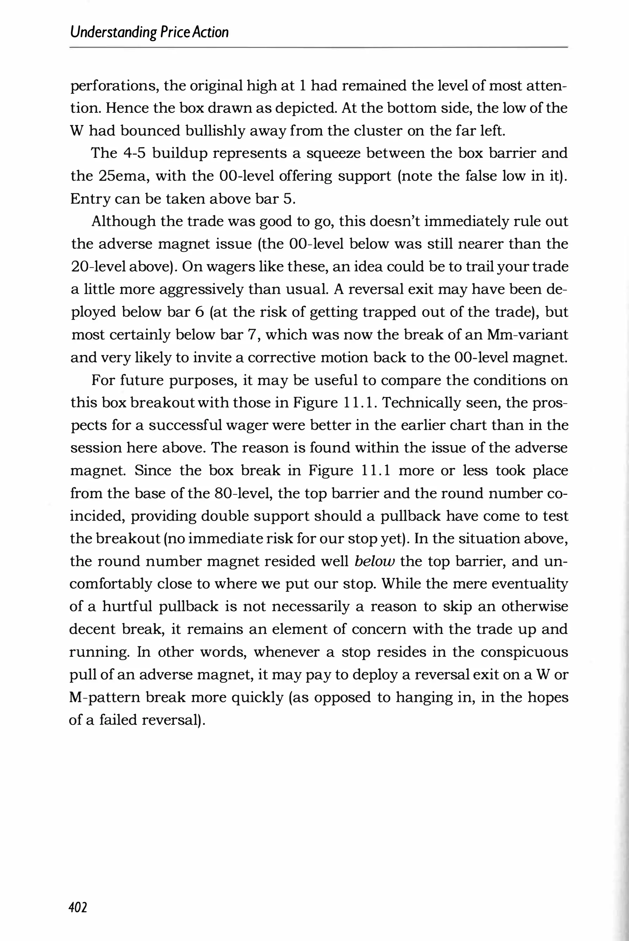Understanding PriceAction
perforations, the original high at 1 had remained the level of most atten­
tion. Hence the box drawn as depicted. At the bottom side, the low ofthe
W had bounced bullishly away from the cluster on the far left.
The 4-5 buildup represents a squeeze between the box barrier and
the 25ema, with the OO-level offering support (note the false low in it).
Entry can be taken above bar 5.
Although the trade was good to go, this doesn't immediately rule out
the adverse magnet issue (the OO-level below was still nearer than the
20-level above). On wagers like these, an idea could be to trail your trade
a little more aggressively than usual. A reversal exit may have been de­
ployed below bar 6 (at the risk of getting trapped out of the trade), but
most certainly below bar 7, which was now the break of an Mm-variant
and very likely to invite a corrective motion back to the OO-level magnet.
For future purposes, it may be useful to compare the conditions on
this box breakoutwith those in Figure 1 1 . 1 . Technically seen, the pros­
pects for a successful wager were better in the earlier chart than in the
session here above. The reason is found within the issue of the adverse
magnet. Since the box break in Figure 1 1 . 1 more or less took place
from the base of the 80-level, the top barrier and the round number co­
incided, providing double support should a pullback have come to test
the breakout (no immediate risk for our stop yet). In the situation above,
the round number magnet resided well below the top barrier, and un­
comfortably close to where we put our stop. While the mere eventuality
of a hurtful pullback is not necessarily a reason to skip an otherwise
decent break, it remains an element of concern with the trade up and
running. In other words, whenever a stop resides in the conspicuous
pull of an adverse magnet, it may pay to deploy a reversal exit on a W or
M-pattern break more quickly (as opposed to hanging in, in the hopes
of a failed reversal).
402
 