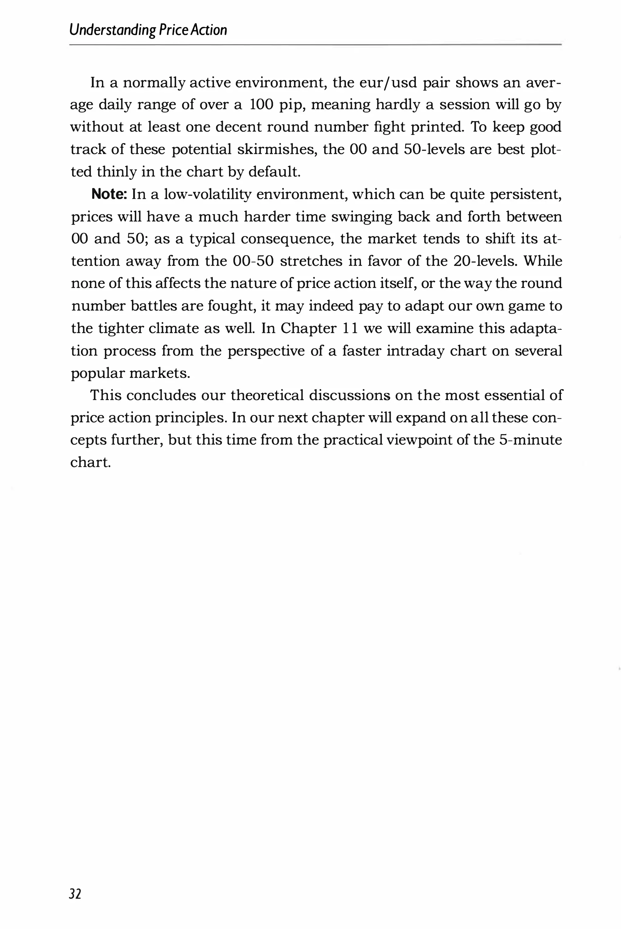 UnderstandingPriceAaion
In a normally active environment, the eurjusd pair shows an aver­
age daily range of over a 100 pip, meaning hardly a session will go by
without at least one decent round number fight printed. To keep good
track of these potential skirmishes, the 00 and 50-levels are best plot­
ted thinly in the chart by default.
Note: In a low-volatility environment, which can be quite persistent,
prices will have a much harder time swinging back and forth between
00 and 50; as a typical consequence, the market tends to shift its at­
tention away from the 00-50 stretches in favor of the 20-levels. While
none of this affects the nature ofprice action itself, or the way the round
number battles are fought, it may indeed pay to adapt our own game to
the tighter climate as well. In Chapter 1 1 we will examine this adapta­
tion process from the perspective of a faster intraday chart on several
popular markets.
This concludes our theoretical discussions on the most essential of
price action principles. In our next chapter will expand on all these con­
cepts further, but this time from the practical viewpoint of the 5-minute
chart.
32
 