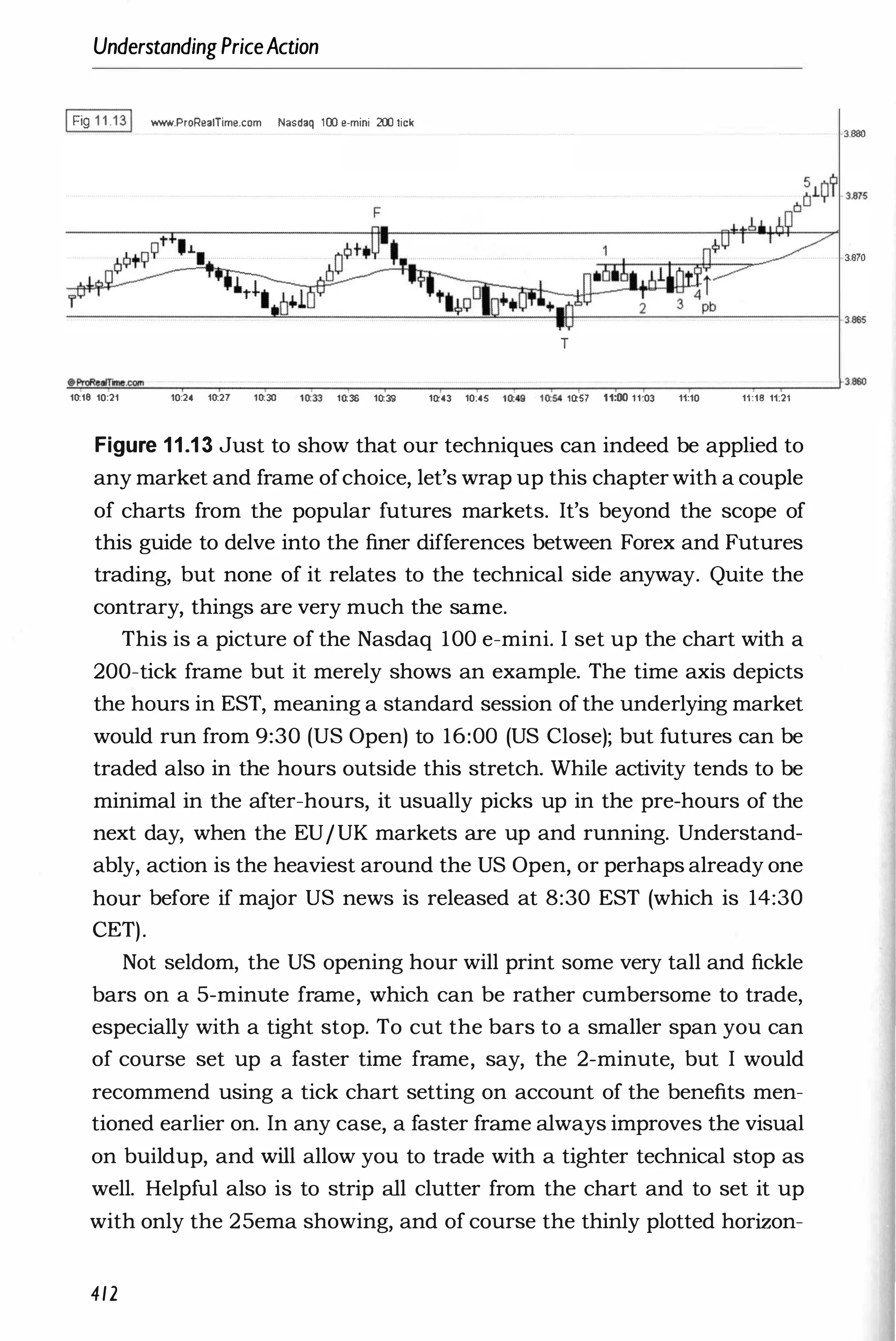 Understanding PriceAction
IFig 1 1 .1 31 WWoII.ProReaITime.com Nasdaq 100 e-mini 200 lick
3.880
3.870
-
-
-
-
-
-
-
-
--"'-'
''--
-
-
-
-
-
-
-'--
-''''''
�
-
___
I__
-
---=
'--
-
--'-
-
-
-
-
__l3.esS
T
-".!
.-
�
am
!i!
mo
!!C
.com
"""'--
-
�
�
-
____'_,_
-
�
-
_r_
�
-
-
._____
�
-
_,__
�
_____,_
-
�
�
-
_,_
-
-
._____
_r_
-
---I3.860
10:18 10:21 10:24 10:27 10:30 10:
"
33 10:36 10:39 10:43 10:45 1(
t49 H
is- inS1 11:00 11;03 11:10 11:18 11:21
Figure 11.13 Just to show that our techniques can indeed be applied to
any market and frame ofchoice, let's wrap up this chapter with a couple
of charts from the popular futures markets. It's beyond the scope of
this guide to delve into the finer differences between Forex and Futures
trading, but none of it relates to the technical side anyway. Quite the
contrary, things are very much the same.
This is a picture of the Nasdaq 100 e-mini. I set up the chart with a
200-tick frame but it merely shows an example. The time axis depicts
the hours in EST, meaning a standard session of the underlying market
would run from 9:30 (US Open) to 16:00 (US Close); but futures can be
traded also in the hours outside this stretch. While activity tends to be
minimal in the after-hours, it usually picks up in the pre-hours of the
next day, when the EUIUK markets are up and running. Understand­
ably, action is the heaviest around the US Open, or perhaps already one
hour before if major US news is released at 8:30 EST (which is 14:30
CET).
Not seldom, the US opening hour will print some very tall and fickle
bars on a 5-minute frame, which can be rather cumbersome to trade,
especially with a tight stop. To cut the bars to a smaller span you can
of course set up a faster time frame, say, the 2-minute, but I would
recommend using a tick chart setting on account of the benefits men­
tioned earlier on. In any case, a faster frame always improves the visual
on buildup, and will allow you to trade with a tighter technical stop as
well. Helpful also is to strip all clutter from the chart and to set it up
with only the 25ema showing, and of course the thinly plotted horizon-
412
 