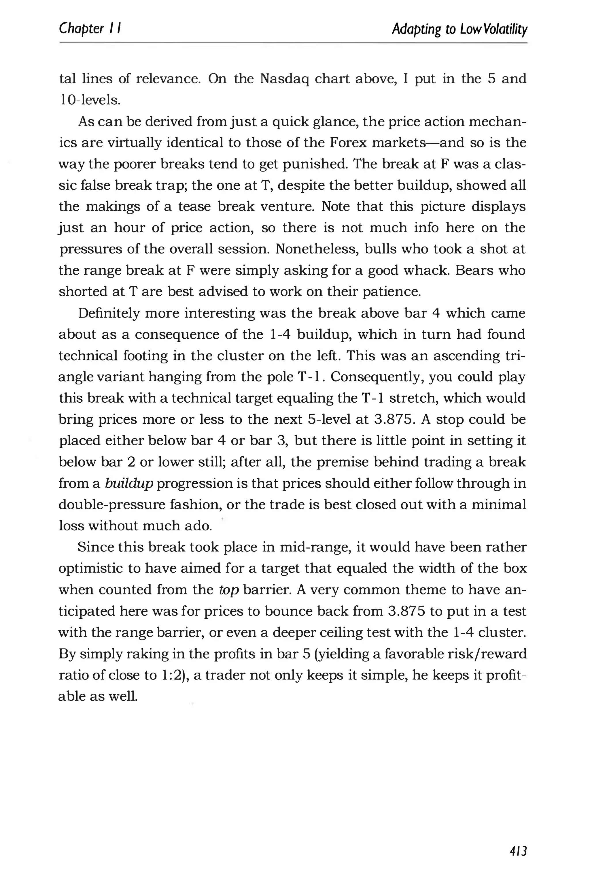 Chapter I I Adapting to LowVolatility
tal lines of relevance. On the Nasdaq chart above, I put in the 5 and
l O-levels.
As can be derived fromjust a quick glance, the price action mechan­
ics are virtually identical to those of the Forex markets-and so is the
way the poorer breaks tend to get punished. The break at F was a clas­
sic false break trap; the one at T, despite the better buildup, showed all
the makings of a tease break venture. Note that this picture displays
just an hour of price action, so there is not much info here on the
pressures of the overall session. Nonetheless, bulls who took a shot at
the range break at F were simply asking for a good whack. Bears who
shorted at T are best advised to work on their patience.
Definitely more interesting was the break above bar 4 which came
about as a consequence of the 1-4 buildup, which in turn had found
technical footing in the cluster on the left. This was an ascending tri­
angle variant hanging from the pole T- l . Consequently, you could play
this break with a technical target equaling the T- 1 stretch, which would
bring prices more or less to the next 5-level at 3.875. A stop could be
placed either below bar 4 or bar 3, but there is little point in setting it
below bar 2 or lower still; after all, the premise behind trading a break
from a buildup progression is that prices should either follow through in
double-pressure fashion, or the trade is best closed out with a minimal
loss without much ado.
Since this break took place in mid-range, it would have been rather
optimistic to have aimed for a target that equaled the width of the box
when counted from the top barrier. A very common theme to have an­
ticipated here was for prices to bounce back from 3.875 to put in a test
with the range barrier, or even a deeper ceiling test with the 1-4 cluster.
By simply raking in the profits in bar 5 (yielding a favorable risk/reward
ratio of close to 1 :2), a trader not only keeps it simple, he keeps it profit­
able as well.
413
 
