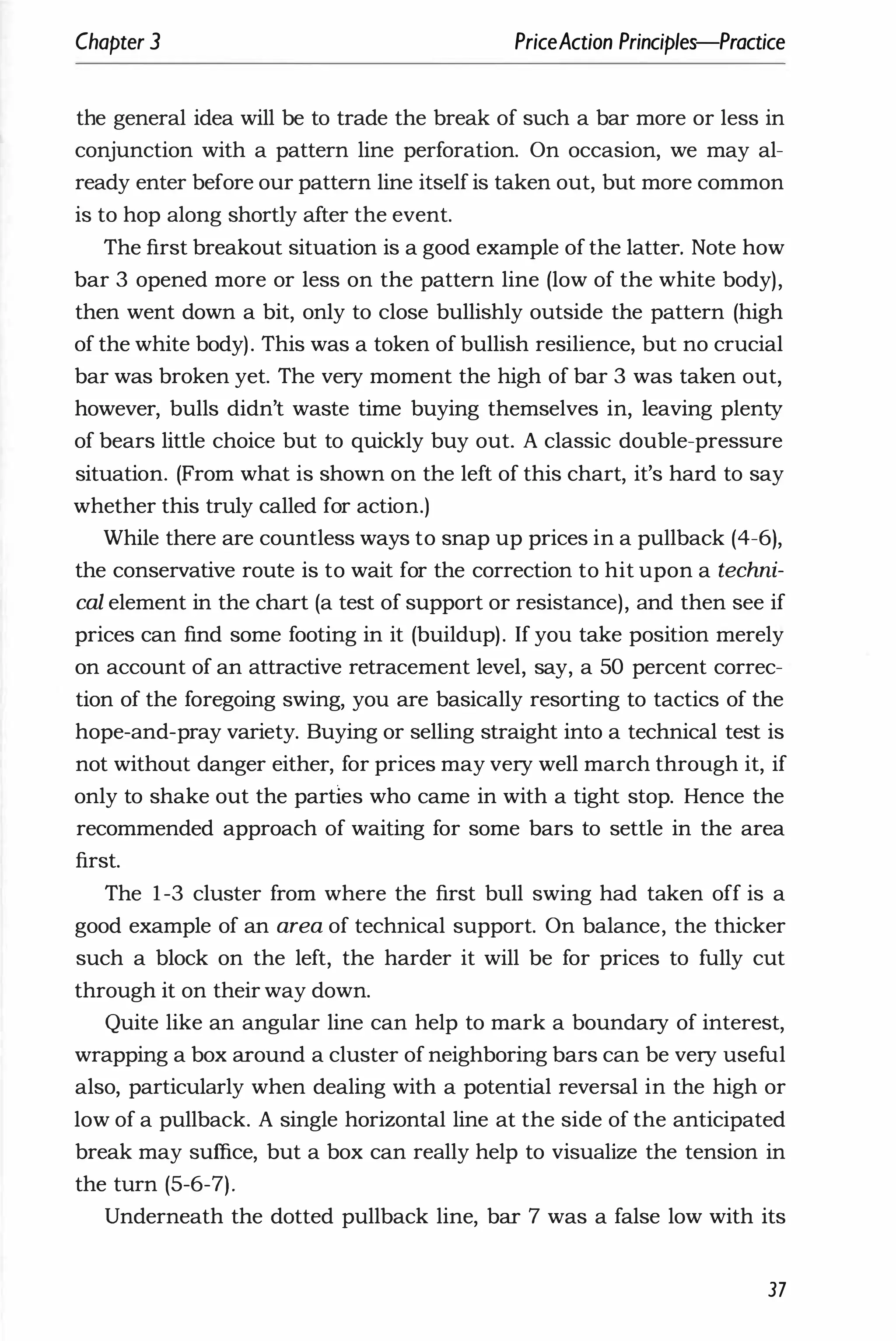 Chapter 3 PriceAction Principles-Practice
the general idea will be to trade the break of such a bar more or less in
conjunction with a pattern line perforation. On occasion, we may al­
ready enter before our pattern line itself is taken out, but more common
is to hop along shortly after the event.
The first breakout situation is a good example of the latter. Note how
bar 3 opened more or less on the pattern line (low of the white body),
then went down a bit, only to close bullishly outside the pattern (high
of the white body). This was a token of bullish resilience, but no crucial
bar was broken yet. The very moment the high of bar 3 was taken out,
however, bulls didn't waste time buying themselves in, leaving plenty
of bears little choice but to quickly buy out. A classic double-pressure
situation. (From what is shown on the left of this chart, it's hard to say
whether this truly called for action.)
While there are countless ways to snap up prices in a pullback (4-6),
the conservative route is to wait for the correction to hit upon a techni­
cal element in the chart (a test of support or resistance), and then see if
prices can find some footing in it (buildup). If you take position merely
on account of an attractive retracement level, say, a 50 percent correc­
tion of the foregoing swing, you are basically resorting to tactics of the
hope-and-pray variety. Buying or selling straight into a technical test is
not without danger either, for prices may very well march through it, if
only to shake out the partles who came in with a tight stop. Hence the
recommended approach of waiting for some bars to settle in the area
first.
The 1-3 cluster from where the first bull swing had taken off is a
good example of an area of technical support. On balance, the thicker
such a block on the left, the harder it will be for prices to fully cut
through it on their way down.
Quite like an angular line can help to mark a boundary of interest,
wrapping a box around a cluster of neighboring bars can be very useful
also, particularly when dealing with a potential reversal in the high or
low of a pullback. A single horizontal line at the side of the anticipated
break may suffice, but a box can really help to visualize the tension in
the turn (5-6-7).
Underneath the dotted pullback line, bar 7 was a false low with its
37
 