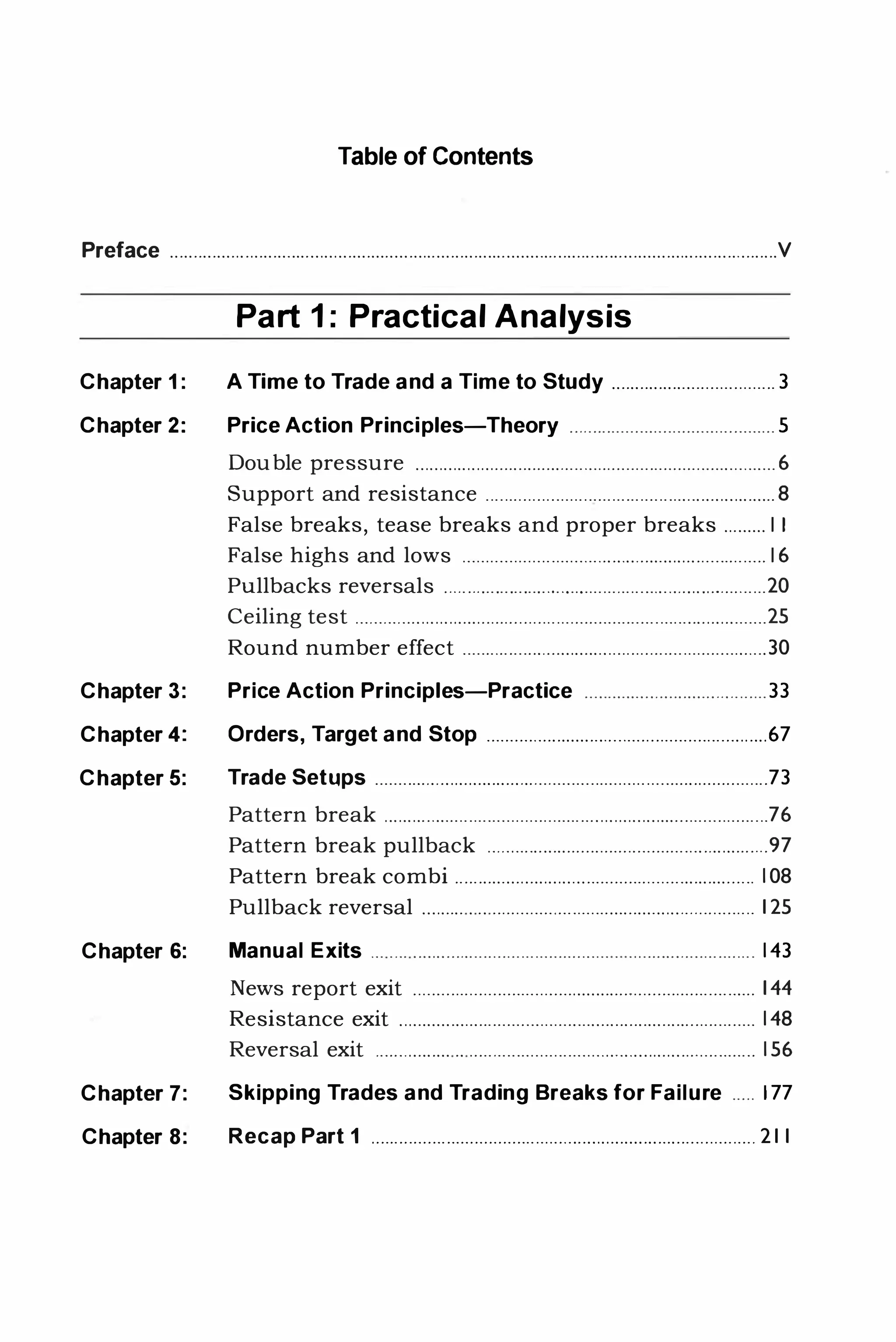 Table of Contents
Preface . . . . . . . . . . . . . . . . . . . . . . . . . . .... . . . . . . . . . . . . . . . .. . . . . . . . . .. . . . . . . . . . . . .... . . . . . . . . .. . . . . . . . . . ... ... . . . . . . . . . . . . . . . . . . . . . . . . . . . . . . . . .V
Part 1: Practical Analysis
Chapter 1 : A Time to Trade and a Time to Study . . . . . . . . . . . . . . . . . . .. . . . . .. . . . . . .. . . 3
Chapter 2: Price Action Principles-Theory . . . . . . . . . . . . . .. . . . . . . . . . . . . . . . . . . . . . . . . . . . . . 5
Double pressure . . . . . . . . . . . . . . . . . . . . . . . . . . . . . . . . . . .. . . . . . . . . . . . . . . . . .. . . . . . . . . . . . . . . . . . . . . . . . 6
Support and resistance . . . . . .. . . . . . . . . . . . . . . . . . . .. . .. . .. . .. . . . . . . . . . . . . . . . . . . . . . . . .. . 8
False breaks, tease breaks and proper breaks . . . . . . . . . I I
False highs and lows . . . . . . . . . . . . . . . . . . . . . .. . . . . .. . . . . . . . . . . . . . . . . . . . . . . . . . . . .. . . . . . . . I 6
Pullbacks reversals . . . . . . . . . .. . . . . . . . . .. . . . . . . . . . . . . . . .. . . . . . . . . . . . . . . . . . . . . . . . . .. . .. . ..20
Ceiling test . . . . . . . . . . . . . . . . . . . . . . . . . . . . . . . . . . . . . . . . . . . . . . . . . . . . . . . . . .. . .. . . . . . . . . . . . . . . . . . . . .. . .. . .25
Round number effect . .. . .. . . . . . . . .. . . . . . . . . . . . . . . . . . . . . . . . . . . . . .. . . . . . . . . . .. . . . . . . . ..30
Chapter 3: Price Action Principles-Practice . . . . . . . . . . . . . . . . . . . . . . . . . .. . . . . . . . . . . .. 33
Chapter 4: Orders, Target and Stop . . . . . . . . . . . . . . . . . . . . . . . . . . . . . . .. . . . . . . .. . . . . . . . . . . .. . . . . . . . . 67
Chapter 5: Trade Setups . . . . . . . . . . . . . . . . . . . . . . . . . . . . . . . . .. . . . . . . . . ... . . . ... . . . . . . . . . . . . . . . . . . . . . . . . . . . .. . . . .73
Pattern break . . . . . . . .. . . . . . . . . . . . .. . .. . . . . . . . . . . . . . . . . . . . . . . . . . . . . . . . . . . . . . . . . . ... . . . . . . . . . . . . .76
Pattern break pullback . . . . . . . . . . . . . . . . . . . . . . . . . . . . . . . . . . .. . . . . . . . . . . . . . . . . . . . . . . . . 97
Pattern break combi . . . . . . . . . . . . . . . . . . . . . . . . . . . . . . . . . . . . . . . . . . . . . .. . . . . . . . . . . . . . . . . . 108
Pullback reversal . . . . . . . . . . . . . . . . . . . . . . . . . . . . . . .. . . . . . . . . . . . . . . . . . . . . . . . . .. . . . . . . . . . 125
Chapter 6: Manual Exits . . . . . . . . . . . . . . . . . . .. .... . . . . . . . .. . .. . . . . . . . . . . . . . . . . . .. . . ... . . . . . . . . . . . . . . . . . 143
News report exit . . . .. . . . . . .. . .. . .. . . . . . ... . . . . . . . . . . . . . . . . . . . . . . . . . . . . . . . . . . . . .. . . . . . . . . 144
Resistance exit . . . . . . . . . . . . . . . . . . . . . . . . . . . . . . . . . . . . . . . .. . . . . . . . . . . . . . . . . . . . .. . . . . . . . .. . . . .. 148
Reversal exit . . . . . . . . . . . . . . . . . . . . . .. . .. .. . .. . . . . . . . . ... . . . . . . . . . . . . . . . . . . . . . . . . .. . . . . . . . . . 156
Chapter 7: Skipping Trades and Trading Breaks for Failure . .. . . 177
Chapter 8: Recap Part 1 . . . .. . . . .. . . . . . . . . . . . . . . . . . . . . . . . .. . . . . . . . . .. . . . . . . . . . . . . . . . . . . . . . . .. . . . . . . . . . . . . . 211
 