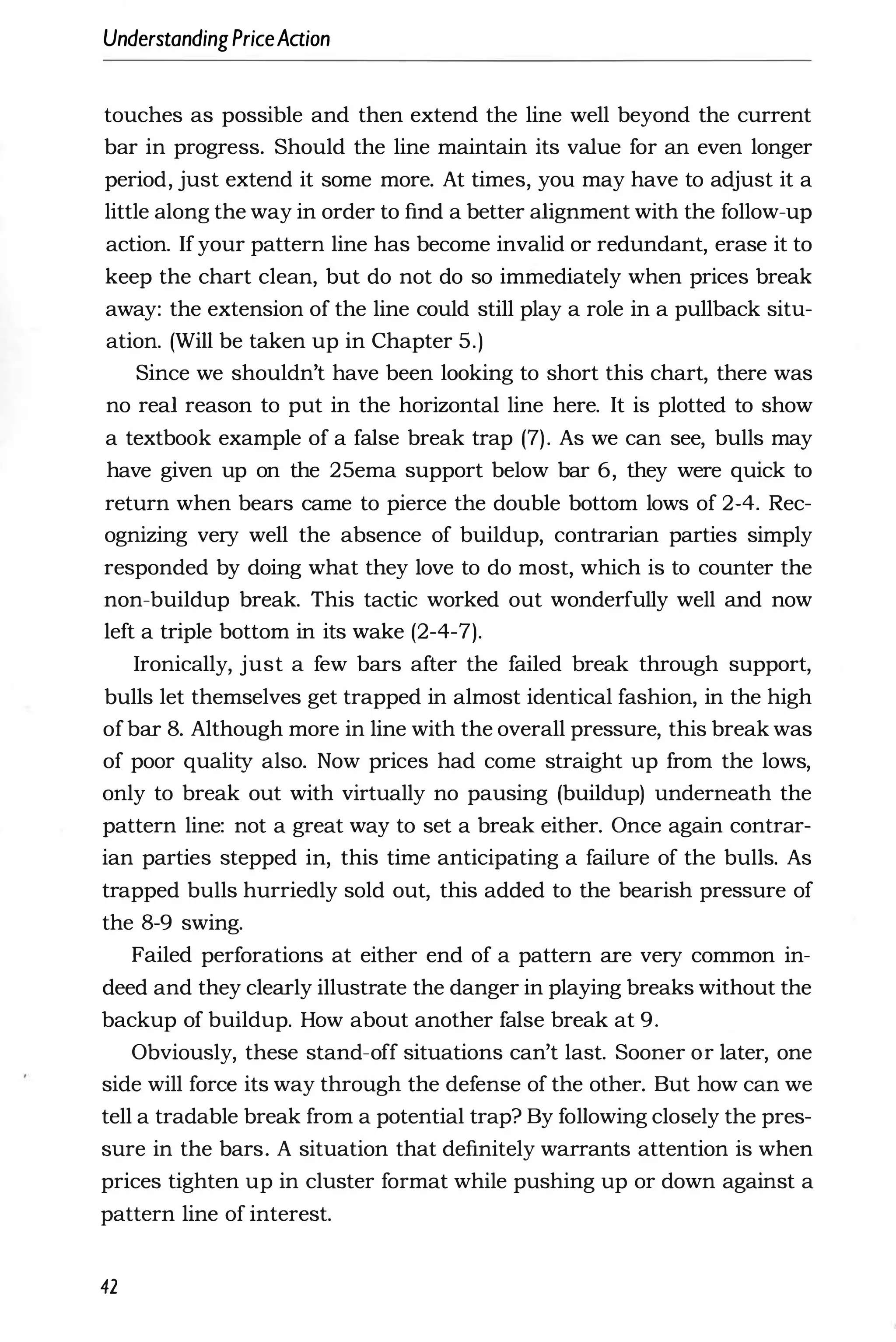 UnderstandingPriceAaion
touches as possible and then extend the line well beyond the current
bar in progress. Should the line maintain its value for an even longer
period, just extend it some more. At times, you may have to adjust it a
little along the way in order to find a better alignment with the follow-up
action. Ifyour pattern line has become invalid or redundant, erase it to
keep the chart clean, but do not do so immediately when prices break
away: the extension of the line could still play a role in a pullback situ­
ation. (Will be taken up in Chapter 5.)
Since we shouldn't have been looking to short this chart, there was
no real reason to put in the horizontal line here. It is plotted to show
a textbook example of a false break trap (7). As we can see, bulls may
have given up on the 25ema support below bar 6, they were quick to
return when bears came to pierce the double bottom lows of 2-4. Rec­
ognizing very well the absence of buildup, contrarian parties simply
responded by doing what they love to do most, which is to counter the
non-buildup break. This tactic worked out wonderfully well and now
left a triple bottom in its wake (2-4-7).
Ironically, just a few bars after the failed break through support,
bulls let themselves get trapped in almost identical fashion, in the high
ofbar 8. Although more in line with the overall pressure, this break was
of poor quality also. Now prices had come straight up from the lows,
only to break out with virtually no pausing (buildup) underneath the
pattern line: not a great way to set a break either. Once again contrar­
ian parties stepped in, this time anticipating a failure of the bulls. As
trapped bulls hurriedly sold out, this added to the bearish pressure of
the 8-9 swing.
Failed perforations at either end of a pattern are very common in­
deed and they clearly illustrate the danger in playing breaks without the
backup of buildup. How about another false break at 9.
Obviously, these stand-off situations can't last. Sooner or later, one
side will force its way through the defense of the other. But how can we
tell a tradable break from a potential trap? By following closely the pres­
sure in the bars. A situation that definitely warrants attention is when
prices tighten up in cluster format while pushing up or down against a
pattern line of interest.
42
 