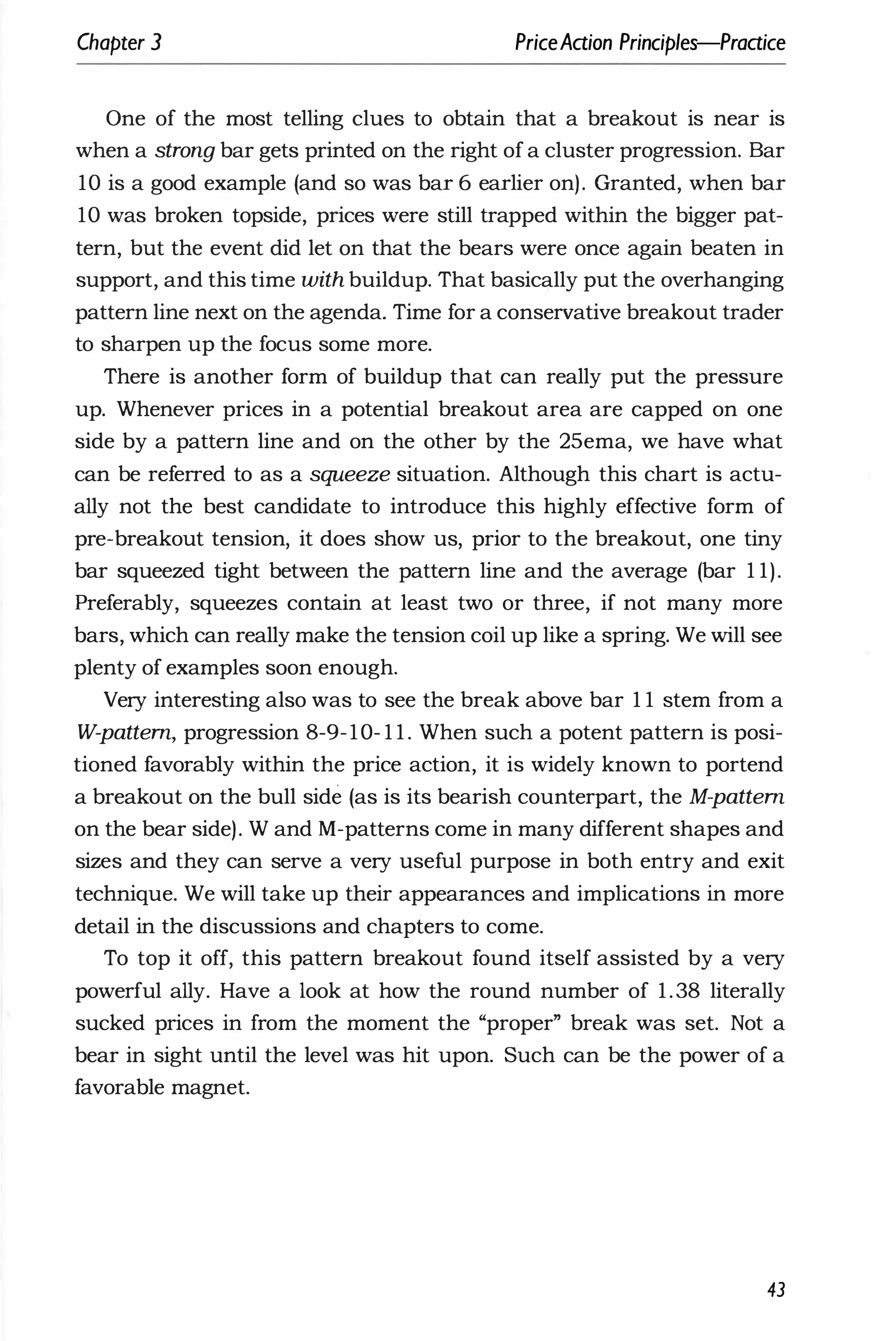 Chapter 3 PriceAaion Principles-Praaice
One of the most telling clues to obtain that a breakout is near is
when a strong bar gets printed on the right of a cluster progression. Bar
10 is a good example (and so was bar 6 earlier on) . Granted, when bar
10 was broken topside, prices were still trapped within the bigger pat­
tern, but the event did let on that the bears were once again beaten in
support, and this time with buildup. That basically put the overhanging
pattern line next on the agenda. Time for a conservative breakout trader
to sharpen up the focus some more.
There is another form of buildup that can really put the pressure
up. Whenever prices in a potential breakout area are capped on one
side by a pattern line and on the other by the 25ema, we have what
can be referred to as a squeeze situation. Although this chart is actu­
ally not the best candidate to introduce this highly effective form of
pre-breakout tension, it does show us, prior to the breakout, one tiny
bar squeezed tight between the pattern line and the average (bar 1 1).
Preferably, squeezes contain at least two or three, if not many more
bars, which can really make the tension coil up like a spring. We will see
plenty of examples soon enough.
Very interesting also was to see the break above bar 1 1 stem from a
W-pattem, progression 8-9-10- 1 1 . When such a potent pattern is posi­
tioned favorably within the price action, it is widely known to portend
a breakout on the bull side (as is its bearish counterpart, the M-pattem
on the bear side) . W and M-patterns come in many different shapes and
sizes and they can serve a very useful purpose in both entry and exit
technique. We will take up their appearances and implications in more
detail in the discussions and chapters to come.
To top it off, this pattern breakout found itself assisted by a very
powerful ally. Have a look at how the round number of 1.38 literally
sucked prices in from the moment the "proper" break was set. Not a
bear in sight until the level was hit upon. Such can be the power of a
favorable magnet.
43
 