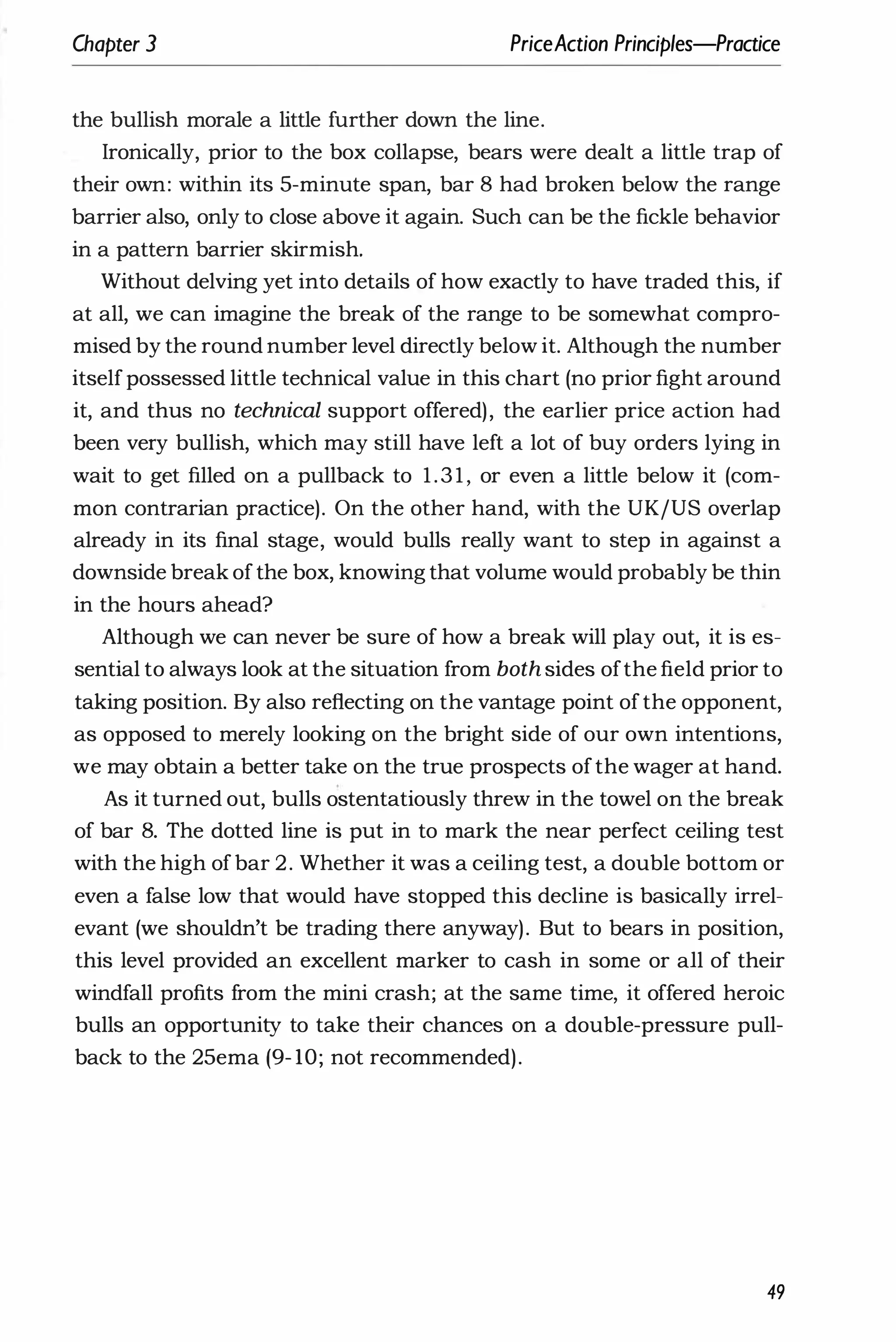Chapter 3 PriceAction Principles-Practice
the bullish morale a little further down the line.
Ironically, prior to the box collapse, bears were dealt a little trap of
their own: within its 5-minute span, bar 8 had broken below the range
barrier also, only to close above it again. Such can be the fickle behavior
in a pattern barrier skirmish.
Without delving yet into details of how exactly to have traded this, if
at all, we can imagine the break of the range to be somewhat compro­
mised by the round number level directly below it. Although the number
itselfpossessed little technical value in this chart (no prior fight around
it, and thus no technical support offered), the earlier price action had
been very bullish, which may still have left a lot of buy orders lying in
wait to get filled on a pullback to 1.31, or even a little below it (com­
mon contrarian practice). On the other hand, with the UK/US overlap
already in its final stage, would bulls really want to step in against a
downside break ofthe box, knowing that volume would probably be thin
in the hours ahead?
Although we can never be sure of how a break will play out, it is es­
sential to always look at the situation from both sides ofthe field prior to
taking position. By also reflecting on the vantage point ofthe opponent,
as opposed to merely looking on the bright side of our own intentions,
we may obtain a better take on the true prospects ofthe wager at hand.
As it turned out, bulls ostentatiously threw in the towel on the break
of bar 8. The dotted line is put in to mark the near perfect ceiling test
with the high ofbar 2. Whether it was a ceiling test, a double bottom or
even a false low that would have stopped this decline is basically irrel­
evant (we shouldn't be trading there anyway). But to bears in position,
this level provided an excellent marker to cash in some or all of their
windfall profits from the mini crash; at the same time, it offered heroic
bulls an opportunity to take their chances on a double-pressure pull­
back to the 25ema (9- 10; not recommended).
49
 
