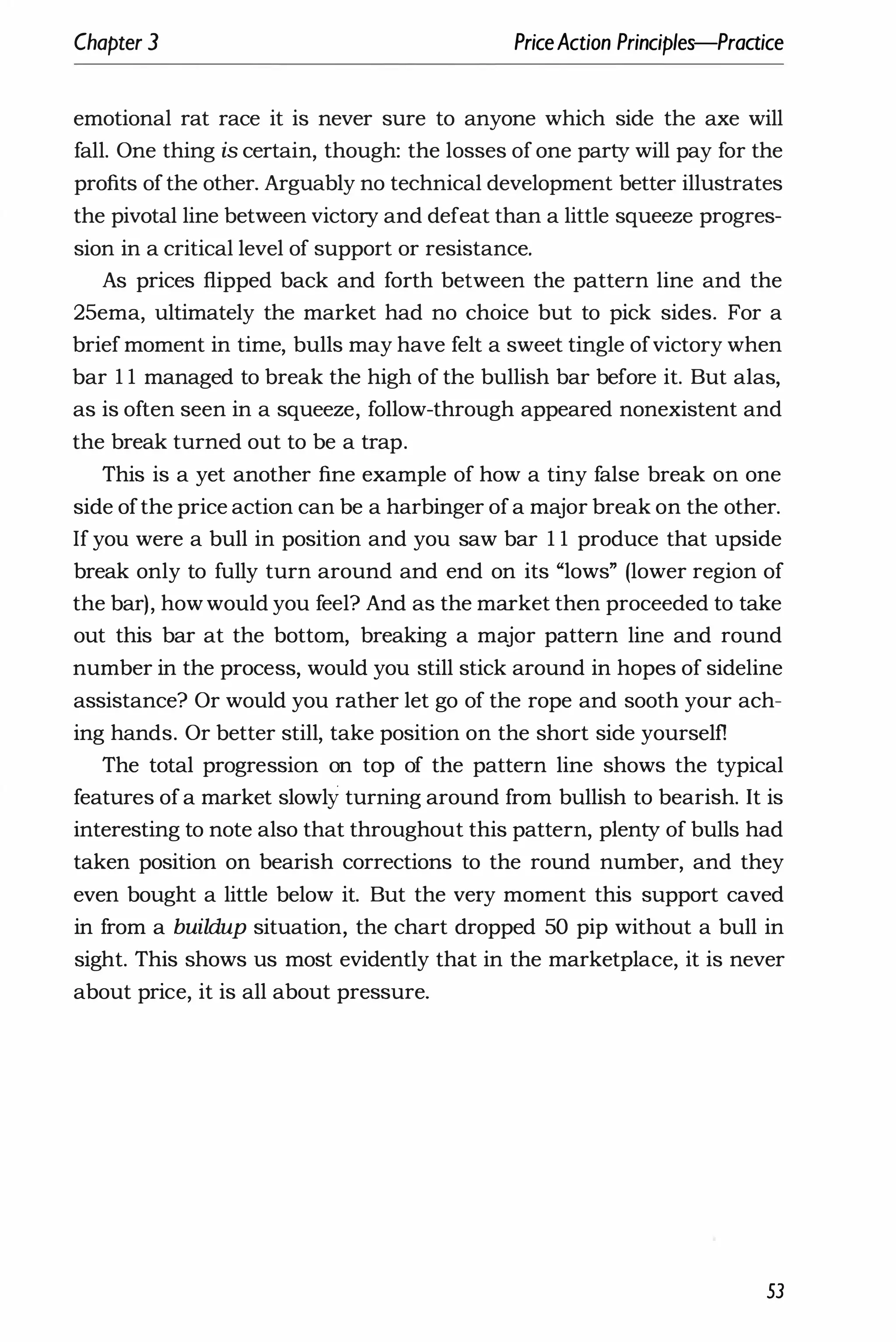 Chapter 3 PriceAction Principles-Praaice
emotional rat race it is never sure to anyone which side the axe will
fall. One thing is certain, though: the losses of one party will pay for the
profits ofthe other. Arguably no technical development better illustrates
the pivotal line between victory and defeat than a little squeeze progres­
sion in a critical level of support or resistance.
As prices flipped back and forth between the pattern line and the
25ema, ultimately the market had no choice but to pick sides. For a
brief moment in time, bulls may have felt a sweet tingle ofvictory when
bar 11 managed to break the high of the bullish bar before it. But alas,
as is often seen in a squeeze, follow-through appeared nonexistent and
the break turned out to be a trap.
This is a yet another fine example of how a tiny false break on one
side ofthe price action can be a harbinger ofa major break on the other.
If you were a bull in position and you saw bar 1 1 produce that upside
break only to fully turn around and end on its "lows" (lower region of
the bar), howwould you feel? And as the market then proceeded to take
out this bar at the bottom, breaking a major pattern line and round
number in the process, would you still stick around in hopes of sideline
assistance? Or would you rather let go of the rope and sooth your ach­
ing hands. Or better still, take position on the short side yourself1
The total progression on top of the pattern line shows the typical
features ofa market slowly turning around from bullish to bearish. It is
interesting to note also that throughout this pattern, plenty of bulls had
taken position on bearish corrections to the round number, and they
even bought a little below it. But the very moment this support caved
in from a buildup situation, the chart dropped 50 pip without a bull in
sight. This shows us most evidently that in the marketplace, it is never
about price, it is all about pressure.
53
 