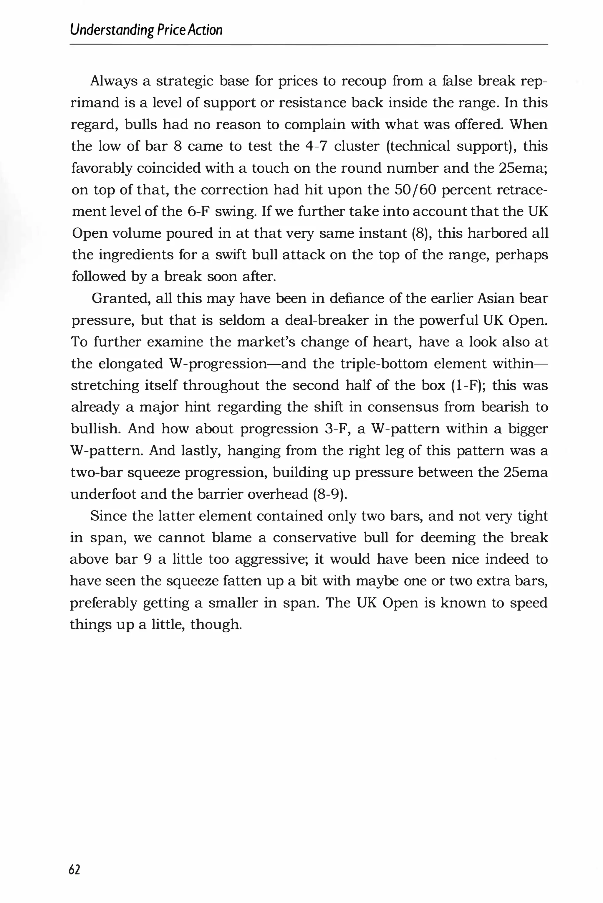UnderstandingPriceAction
Always a strategic base for prices to recoup from a false break rep­
rimand is a level of support or resistance back inside the range. In this
regard, bulls had no reason to complain with what was offered. When
the low of bar 8 came to test the 4-7 cluster (technical support), this
favorably coincided with a touch on the round number and the 25ema;
on top of that, the correction had hit upon the 50/60 percent retrace­
ment level of the 6-F swing. If we further take into account that the UK
Open volume poured in at that very same instant (8), this harbored all
the ingredients for a swift bull attack on the top of the range, perhaps
followed by a break soon after.
Granted, all this may have been in defiance of the earlier Asian bear
pressure, but that is seldom a deal-breaker in the powerful UK Open.
To further examine the market's change of heart, have a look also at
the elongated W-progression-and the triple-bottom element within­
stretching itself throughout the second half of the box (I-F); this was
already a major hint regarding the shift in consensus from bearish to
bullish. And how about progression 3-F, a W-pattern within a bigger
W-pattern. And lastly, hanging from the right leg of this pattern was a
two-bar squeeze progression, building up pressure between the 25ema
underfoot and the barrier overhead (8-9).
Since the latter element contained only two bars, and not very tight
in span, we cannot blame a conservative bull for deeming the break
above bar 9 a little too aggressive; it would have been nice indeed to
have seen the squeeze fatten up a bit with maybe one or two extra bars,
preferably getting a smaller in span. The UK Open is known to speed
things up a little, though.
62
 