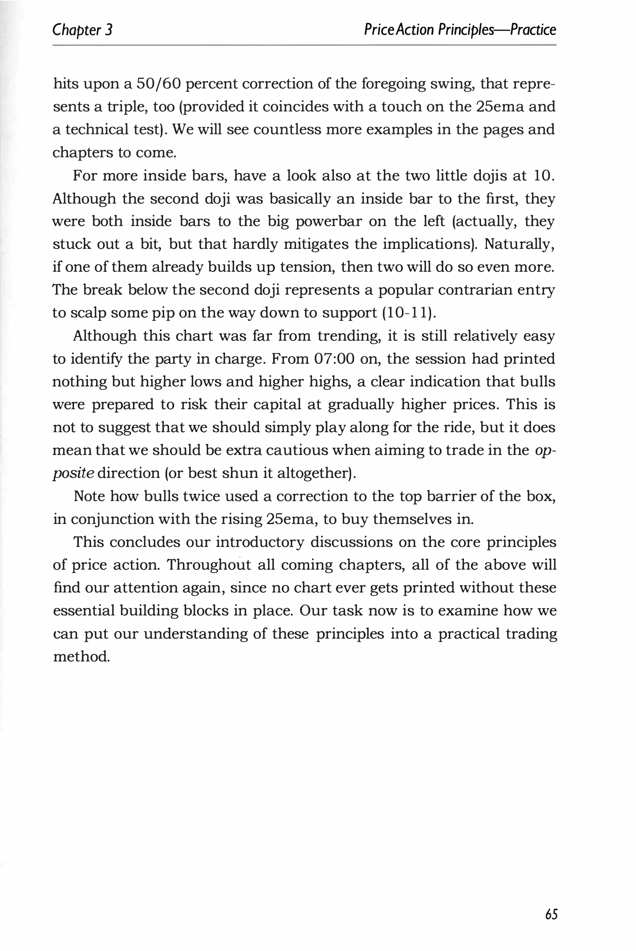 Chapter 3 PriceAction Principles-Practice
hits upon a 50/60 percent correction of the foregoing swing, that repre­
sents a triple, too (provided it coincides with a touch on the 25ema and
a technical test). We will see countless more examples in the pages and
chapters to come.
For more inside bars, have a look also at the two little dojis at 10.
Although the second doji was basically an inside bar to the first, they
were both inside bars to the big powerbar on the left (actually, they
stuck out a bit, but that hardly mitigates the implications). Naturally,
if one of them already builds up tension, then two will do so even more.
The break below the second doji represents a popular contrarian entry
to scalp some pip on the way down to support (10-1 1).
Although this chart was far from trending, it is still relatively easy
to identify the party in charge. From 07:00 on, the session had printed
nothing but higher lows and higher highs, a clear indication that bulls
were prepared to risk their capital at gradually higher prices. This is
not to suggest that we should simply play along for the ride, but it does
mean that we should be extra cautious when aiming to trade in the op­
posite direction (or best shun it altogether).
Note how bulls twice used a correction to the top barrier of the box,
in conjunction with the rising 25ema, to buy themselves in.
This concludes our introductory discussions on the core principles
of price action. Throughout all coming chapters, all of the above will
find our attention again, since no chart ever gets printed without these
essential building blocks in place. Our task now is to examine how we
can put our understanding of these principles into a practical trading
method.
65
 