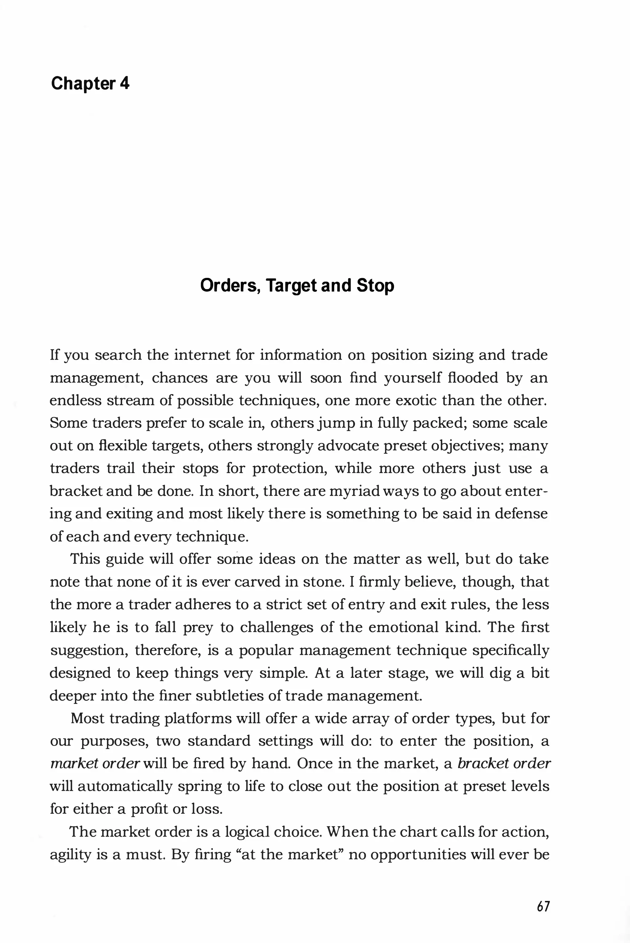 Chapter 4
Orders, Target and Stop
If you search the internet for information on position sizing and trade
management, chances are you will soon find yourself flooded by an
endless stream of possible techniques, one more exotic than the other.
Some traders prefer to scale in, others jump in fully packed; some scale
out on flexible targets, others strongly advocate preset objectives; many
traders trail their stops for protection, while more others just use a
bracket and be done. In short, there are myriad ways to go about enter­
ing and exiting and most likely there is something to be said in defense
of each and every technique.
This guide will offer some ideas on the matter as well, but do take
note that none of it is ever carved in stone. I firmly believe, though, that
the more a trader adheres to a strict set of entry and exit rules, the less
likely he is to fall prey to challenges of the emotional kind. The first
suggestion, therefore, is a popular management technique specifically
designed to keep things very simple. At a later stage, we will dig a bit
deeper into the finer subtleties of trade management.
Most trading platforms will offer a wide array of order types, but for
our purposes, two standard settings will do: to enter the position, a
market orderwill be fired by hand. Once in the market, a bracket order
will automatically spring to life to close out the position at preset levels
for either a profit or loss.
The market order is a logical choice. When the chart calls for action,
agility is a must. By firing "at the market" no opportunities will ever be
67
 
