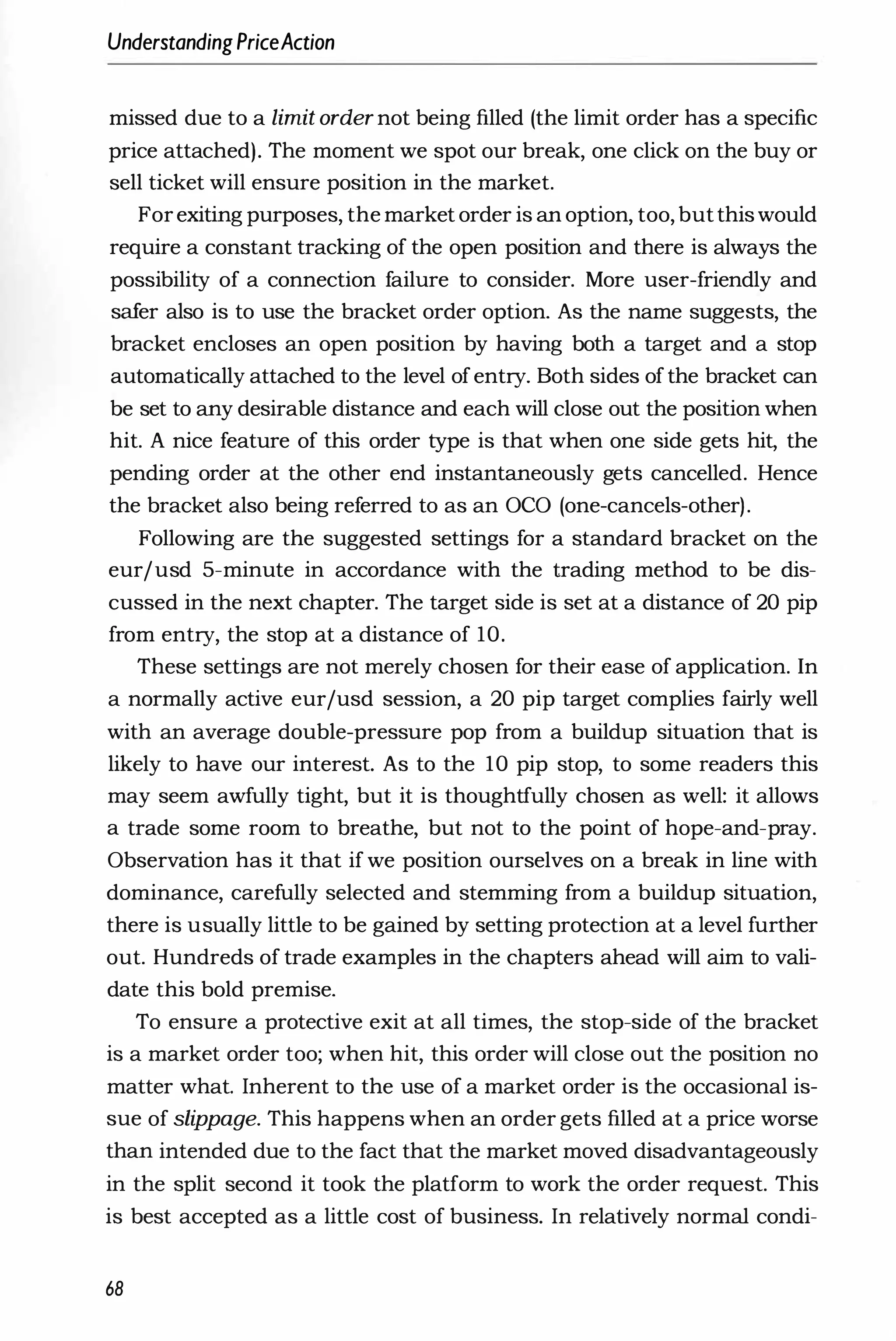 UnderstandingPriceAction
missed due to a limit order not being filled (the limit order has a specific
price attached). The moment we spot our break, one click on the buy or
sell ticket will ensure position in the market.
Forexiting purposes, the market order is an option, too, butthiswould
require a constant tracking of the open position and there is always the
possibility of a connection failure to consider. More user-friendly and
safer also is to use the bracket order option. As the name suggests, the
bracket encloses an open position by having both a target and a stop
automatically attached to the level of entry. Both sides of the bracket can
be set to any desirable distance and each will close out the position when
hit. A nice feature of this order type is that when one side gets hit, the
pending order at the other end instantaneously gets cancelled. Hence
the bracket also being referred to as an OCO (one-cancels-other).
Following are the suggested settings for a standard bracket on the
eurjusd 5-minute in accordance with the trading method to be dis­
cussed in the next chapter. The target side is set at a distance of 20 pip
from entry, the stop at a distance of 10.
These settings are not merely chosen for their ease of application. In
a normally active eurjusd session, a 20 pip target complies fairly well
with an average double-pressure pop from a buildup situation that is
likely to have our interest. As to the 10 pip stop, to some readers this
may seem awfully tight, but it is thoughtfully chosen as well: it allows
a trade some room to breathe, but not to the point of hope-and-pray.
Observation has it that if we position ourselves on a break in line with
dominance, carefully selected and stemming from a buildup situation,
there is usually little to be gained by setting protection at a level further
out. Hundreds of trade examples in the chapters ahead will aim to vali­
date this bold premise.
To ensure a protective exit at all times, the stop-side of the bracket
is a market order too; when hit, this order will close out the position no
matter what. Inherent to the use of a market order is the occasional is­
sue of slippage. This happens when an order gets filled at a price worse
than intended due to the fact that the market moved disadvantageously
in the split second it took the platform to work the order request. This
is best accepted as a little cost of business. In relatively normal condi-
68
 