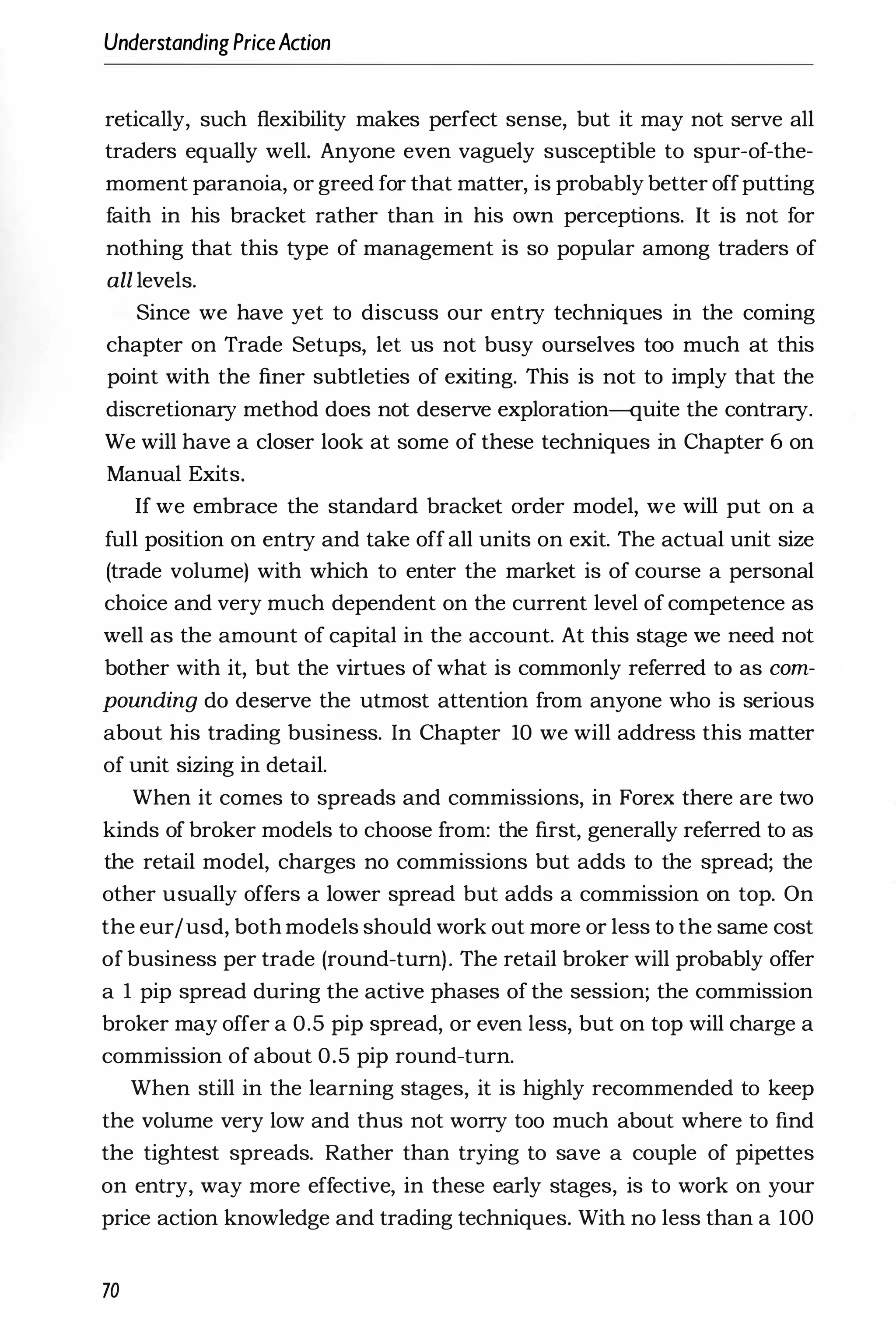 UnderstandingPriceAction
retically, such flexibility makes perfect sense, but it may not serve all
traders equally well. Anyone even vaguely susceptible to spur-of-the­
moment paranoia, or greed for that matter, is probably better offputting
faith in his bracket rather than in his own perceptions. It is not for
nothing that this type of management is so popular among traders of
all levels.
Since we have yet to discuss our entry techniques in the coming
chapter on Trade Setups, let us not busy ourselves too much at this
point with the finer subtleties of exiting. This is not to imply that the
discretionary method does not deserve exploration-quite the contrary.
We will have a closer look at some of these techniques in Chapter 6 on
Manual Exits.
If we embrace the standard bracket order model, we will put on a
full position on entry and take off all units on exit. The actual unit size
(trade volume) with which to enter the market is of course a personal
choice and very much dependent on the current level of competence as
well as the amount of capital in the account. At this stage we need not
bother with it, but the virtues of what is commonly referred to as com­
pounding do deserve the utmost attention from anyone who is serious
about his trading business. In Chapter 10 we will address this matter
of unit sizing in detail.
When it comes to spreads and commissions, in Forex there are two
kinds of broker models to choose from: the first, generally referred to as
the retail model, charges no commissions but adds to the spread; the
other usually offers a lower spread but adds a commission on top. On
the eur/usd, both models should work out more or less to the same cost
of business per trade (round-turn). The retail broker will probably offer
a 1 pip spread during the active phases of the session; the commission
broker may offer a 0.5 pip spread, or even less, but on top will charge a
commission of about 0.5 pip round-turn.
When still in the learning stages, it is highly recommended to keep
the volume very low and thus not worry too much about where to find
the tightest spreads. Rather than trying to save a couple of pipettes
on entry, way more effective, in these early stages, is to work on your
price action knowledge and trading techniques. With no less than a 100
70
 