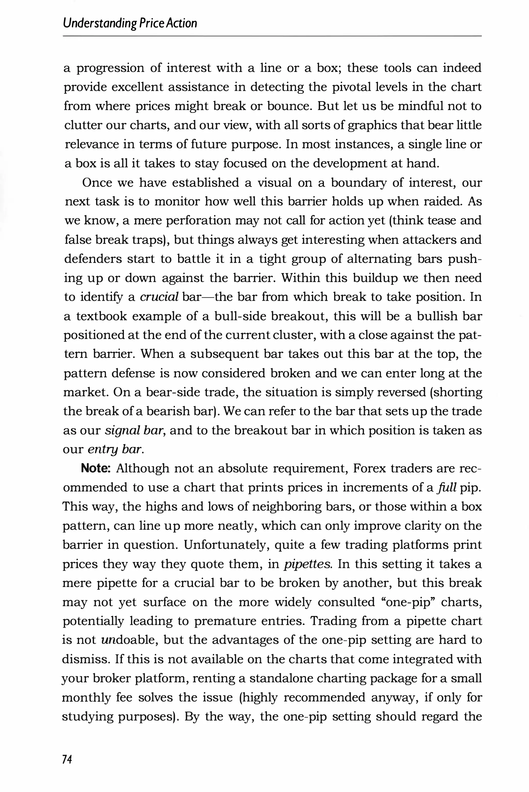 UnderstandingPriceAaion
a progression of interest with a line or a box; these tools can indeed
provide excellent assistance in detecting the pivotal levels in the chart
from where prices might break or bounce. But let us be mindful not to
clutter our charts, and our view, with all sorts of graphics that bear little
relevance in terms of future purpose. In most instances, a single line or
a box is all it takes to stay focused on the development at hand.
Once we have established a visual on a boundary of interest, our
next task is to monitor how well this barrier holds up when raided. As
we know, a mere perforation may not call for action yet (think tease and
false break traps), but things always get interesting when attackers and
defenders start to battle it in a tight group of alternating bars push­
ing up or down against the barrier. Within this buildup we then need
to identify a crucial bar-the bar from which break to take position. In
a textbook example of a bull-side breakout, this will be a bullish bar
positioned at the end of the current cluster, with a close against the pat­
tern barrier. When a subsequent bar takes out this bar at the top, the
pattern defense is now considered broken and we can enter long at the
market. On a bear-side trade, the situation is simply reversed (shorting
the break of a bearish bar). We can refer to the bar that sets up the trade
as our signal bar, and to the breakout bar in which position is taken as
our entry bar.
Note: Although not an absolute requirement, Forex traders are rec­
ommended to use a chart that prints prices in increments of a full pip.
This way, the highs and lows of neighboring bars, or those within a box
pattern, can line up more neatly, which can only improve clarity on the
barrier in question. Unfortunately, quite a few trading platforms print
prices they way they quote them, in pipettes. In this setting it takes a
mere pipette for a crucial bar to be broken by another, but this break
may not yet surface on the more widely consulted "one-pip" charts,
potentially leading to premature entries. Trading from a pipette chart
is not undoable, but the advantages of the one-pip setting are hard to
dismiss. If this is not available on the charts that come integrated with
your broker platform, renting a standalone charting package for a small
monthly fee solves the issue (highly recommended anyway, if only for
studying purposes). By the way, the one-pip setting should regard the
74
 