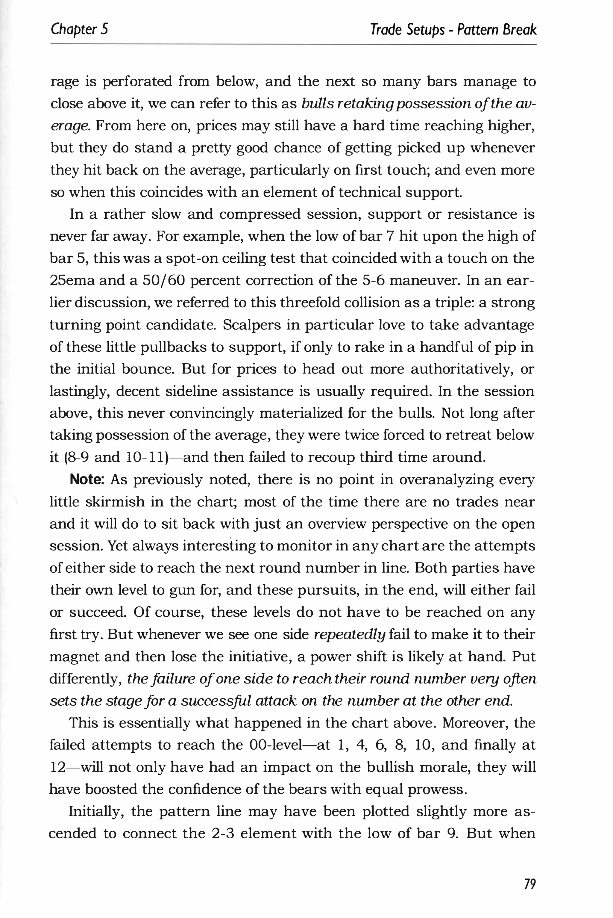 Chapter 5 Trade Setups - Pattern Break
rage is perforated from below, and the next so many bars manage to
close above it, we can refer to this as bulls retakingpossession ofthe av­
erage. From here on, prices may still have a hard time reaching higher,
but they do stand a pretty good chance of getting picked up whenever
they hit back on the average, particularly on first touch; and even more
so when this coincides with an element of technical support.
In a rather slow and compressed session, support or resistance is
never far away. For example, when the low of bar 7 hit upon the high of
bar 5, this was a spot-on ceiling test that coincided with a touch on the
25ema and a 50/60 percent correction of the 5-6 maneuver. In an ear­
lier discussion, we referred to this threefold collision as a triple: a strong
turning point candidate. Scalpers in particular love to take advantage
of these little pullbacks to support, if only to rake in a handful of pip in
the initial bounce. But for prices to head out more authoritatively, or
lastingly, decent sideline assistance is usually required. In the session
above, this never convincingly materialized for the bulls. Not long after
taking possession of the average, they were twice forced to retreat below
it (8-9 and lO- l l)-and then failed to recoup third time around.
Note: As previously noted, there is no point in overanalyzing every
little skirmish in the chart; most of the time there are no trades near
and it will do to sit back with just an overview perspective on the open
session. Yet always interesting to monitor in any chart are the attempts
ofeither side to reach the next round number in line. Both parties have
their own level to gun for, and these pursuits, in the end, will either fail
or succeed. Of course, these levels do not have to be reached on any
first try. But whenever we see one side repeatedly fail to make it to their
magnet and then lose the initiative, a power shift is likely at hand. Put
differently, thef
ailure ofone side to reach their round number very often
sets the stagef
or a successful attack on the number at the other end.
This is essentially what happened in the chart above. Moreover, the
failed attempts to reach the OO-level-at 1, 4, 6, 8, 10, and finally at
12-will not only have had an impact on the bullish morale, they will
have boosted the confidence of the bears with equal prowess.
Initially, the pattern line may have been plotted slightly more as­
cended to connect the 2-3 element with the low of bar 9. But when
79
 