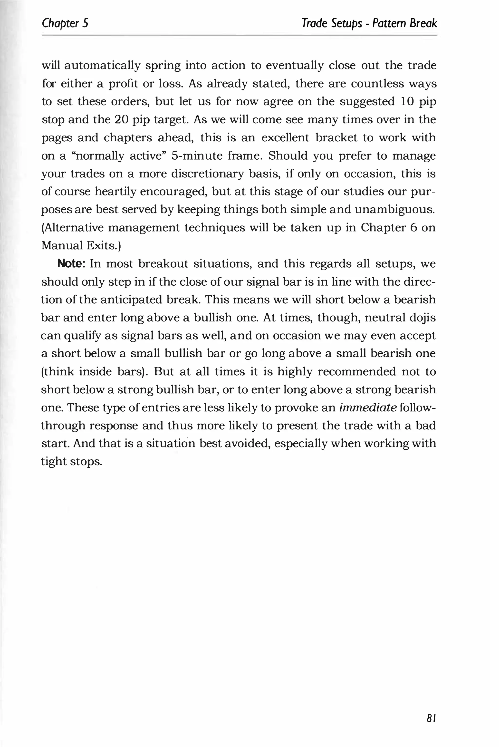 Chapter 5 Trade Setups - Pattern Break
will automatically spring into action to eventually close out the trade
for either a profit or loss. As already stated, there are countless ways
to set these orders, but let us for now agree on the suggested 10 pip
stop and the 20 pip target. As we will come see many times over in the
pages and chapters ahead, this is an excellent bracket to work with
on a "normally active" 5-minute frame. Should you prefer to manage
your trades on a more discretionary basis, if only on occasion, this is
of course heartily encouraged, but at this stage of our studies our pur­
poses are best served by keeping things both simple and unambiguous.
(Alternative management techniques will be taken up in Chapter 6 on
Manual Exits.)
Note: In most breakout situations, and this regards all setups, we
should only step in if the close of our signal bar is in line with the direc­
tion of the anticipated break. This means we will short below a bearish
bar and enter long above a bullish one. At times, though, neutral dojis
can qualify as signal bars as well, and on occasion we may even accept
a short below a small bullish bar or go long above a small bearish one
(think inside bars). But at all times it is highly recommended not to
short below a strong bullish bar, or to enter long above a strong bearish
one. These type ofentries are less likely to provoke an immediate follow­
through response and thus more likely to present the trade with a bad
start. And that is a situation best avoided, especially when working with
tight stops.
81
 