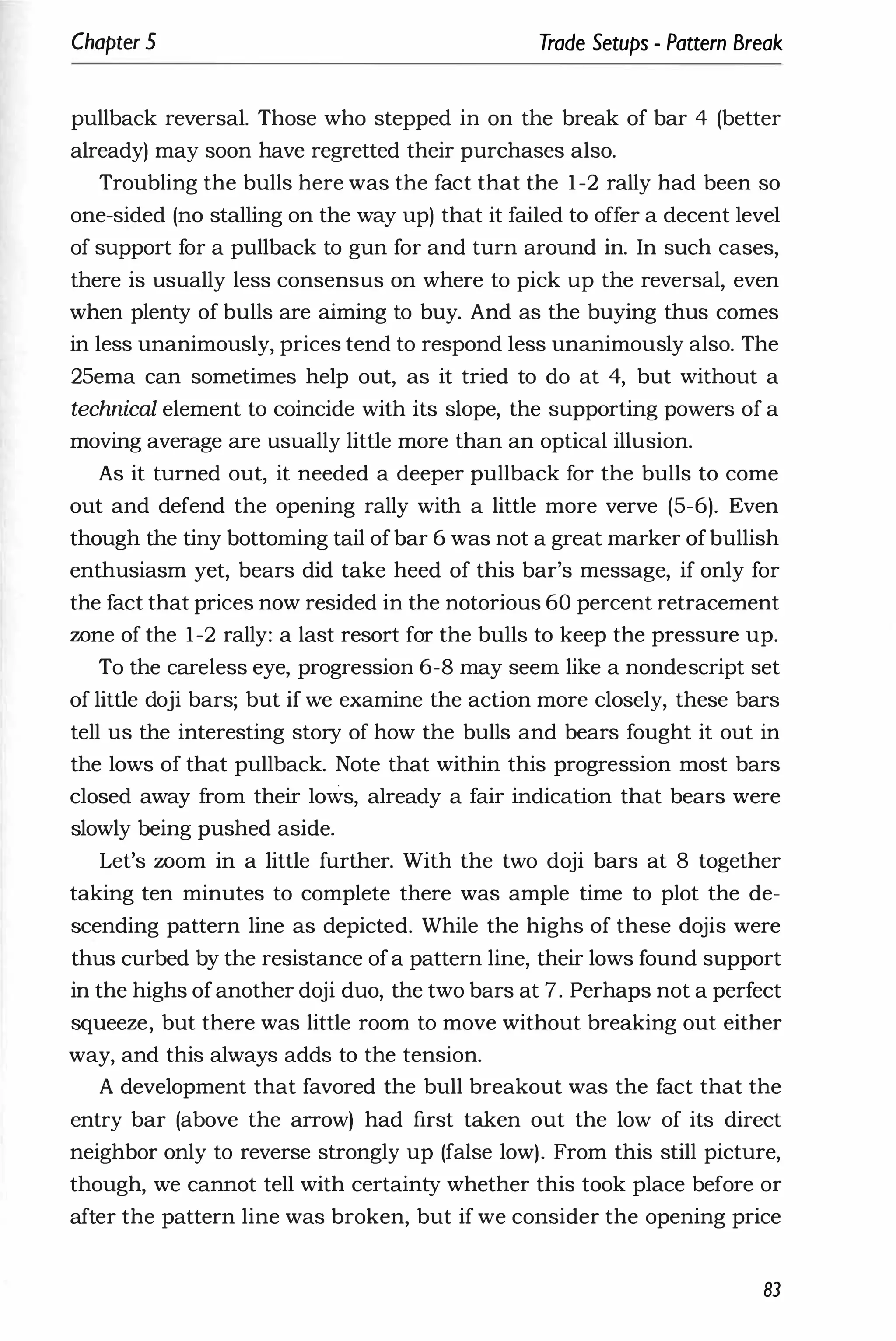 Chapter 5 Trade Setups - Pattern Break
pullback reversal. Those who stepped in on the break of bar 4 (better
already) may soon have regretted their purchases also.
Troubling the bulls here was the fact that the 1-2 rally had been so
one-sided (no stalling on the way up) that it failed to offer a decent level
of support for a pullback to gun for and turn around in. In such cases,
there is usually less consensus on where to pick up the reversal, even
when plenty of bulls are aiming to buy. And as the buying thus comes
in less unanimously, prices tend to respond less unanimously also. The
25ema can sometimes help out, as it tried to do at 4, but without a
technical element to coincide with its slope, the supporting powers of a
moving average are usually little more than an optical illusion.
As it turned out, it needed a deeper pullback for the bulls to come
out and defend the opening rally with a little more verve (5-6). Even
though the tiny bottoming tail ofbar 6 was not a great marker ofbullish
enthusiasm yet, bears did take heed of this bar's message, if only for
the fact that prices now resided in the notorious 60 percent retracement
wne of the 1-2 rally: a last resort for the bulls to keep the pressure up.
To the careless eye, progression 6-8 may seem like a nondescript set
of little doji bars; but if we examine the action more closely, these bars
tell us the interesting story of how the bulls and bears fought it out in
the lows of that pullback. Note that within this progression most bars
closed away from their lows, already a fair indication that bears were
slowly being pushed aside.
Let's worn in a little further. With the two doji bars at 8 together
taking ten minutes to complete there was ample time to plot the de­
scending pattern line as depicted. While the highs of these dojis were
thus curbed by the resistance ofa pattern line, their lows found support
in the highs ofanother doji duo, the two bars at 7. Perhaps not a perfect
squeeze, but there was little room to move without breaking out either
way, and this always adds to the tension.
A development that favored the bull breakout was the fact that the
entry bar (above the arrow) had first taken out the low of its direct
neighbor only to reverse strongly up (false low). From this still picture,
though, we cannot tell with certainty whether this took place before or
after the pattern line was broken, but if we consider the opening price
83
 