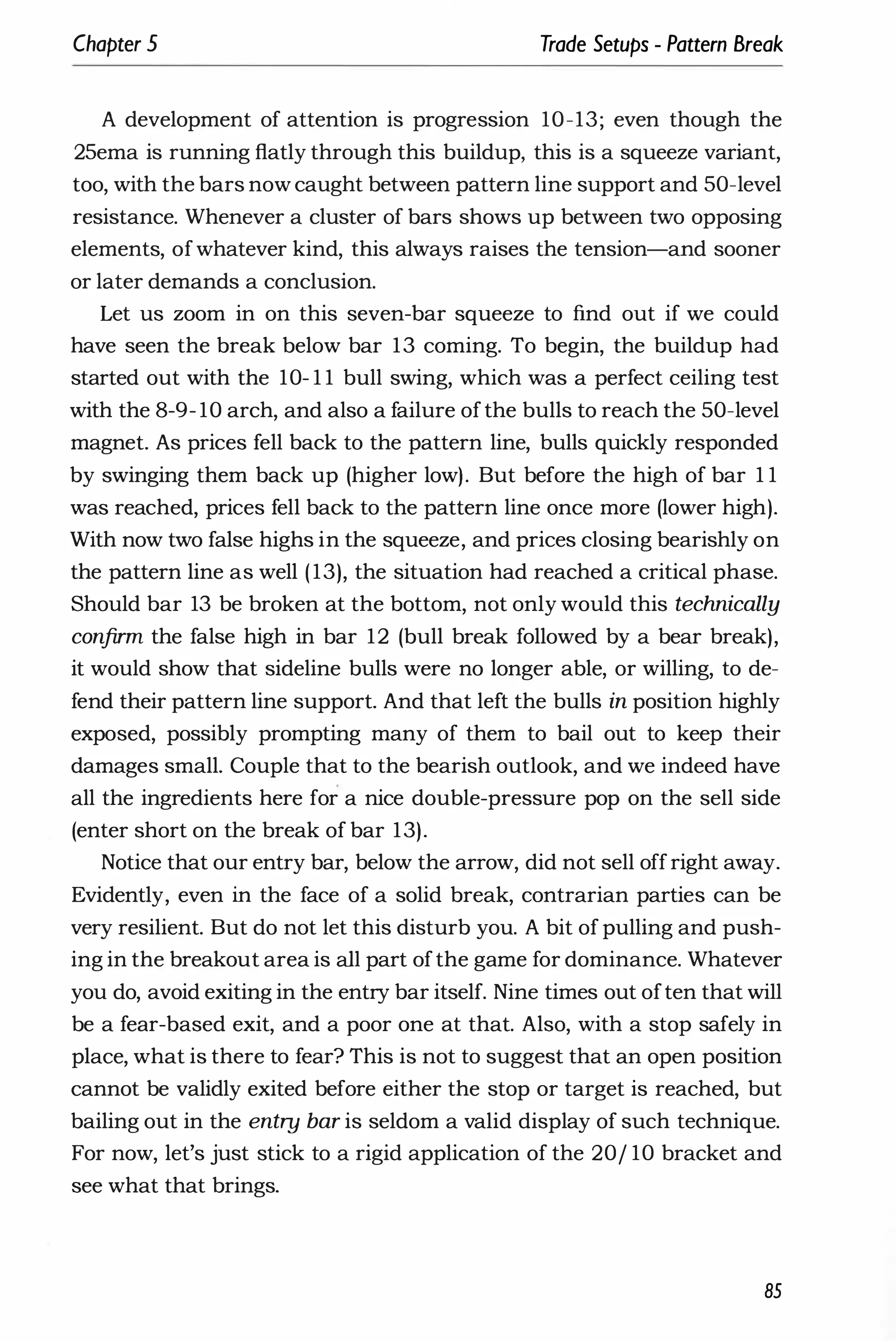 Chapter 5 Trade Setups - Pattern Break
A development of attention is progression 10-13; even though the
25ema is running flatly through this buildup, this is a squeeze variant,
too, with the bars now caught between pattern line support and 50-level
resistance. Whenever a cluster of bars shows up between two opposing
elements, ofwhatever kind, this always raises the tension-and sooner
or later demands a conclusion.
Let us zoom in on this seven-bar squeeze to find out if we could
have seen the break below bar 13 coming. To begin, the buildup had
started out with the 10- 1 1 bull swing, which was a perfect ceiling test
with the 8-9- 10 arch, and also a failure ofthe bulls to reach the 50-level
magnet. As prices fell back to the pattern line, bulls quickly responded
by swinging them back up (higher low). But before the high of bar 1 1
was reached, prices fell back to the pattern line once more (lower high).
With now two false highs in the squeeze, and prices closing bearishly on
the pattern line as well (13), the situation had reached a critical phase.
Should bar 13 be broken at the bottom, not only would this technically
confirm the false high in bar 12 (bull break followed by a bear break),
it would show that sideline bulls were no longer able, or willing, to de­
fend their pattern line support. And that left the bulls in position highly
exposed, possibly prompting many of them to bail out to keep their
damages small. Couple that to the bearish outlook, and we indeed have
all the ingredients here for a nice double-pressure pop on the sell side
(enter short on the break of bar 13).
Notice that our entry bar, below the arrow, did not sell offright away.
Evidently, even in the face of a solid break, contrarian parties can be
very resilient. But do not let this disturb you. A bit of pulling and push­
ing in the breakout area is all part ofthe game for dominance. Whatever
you do, avoid exiting in the entry bar itself. Nine times out often that will
be a fear-based exit, and a poor one at that. Also, with a stop safely in
place, what is there to fear? This is not to suggest that an open position
cannot be validly exited before either the stop or target is reached, but
bailing out in the entry bar is seldom a valid display of such technique.
For now, let's just stick to a rigid application of the 20/ 10 bracket and
see what that brings.
85
 