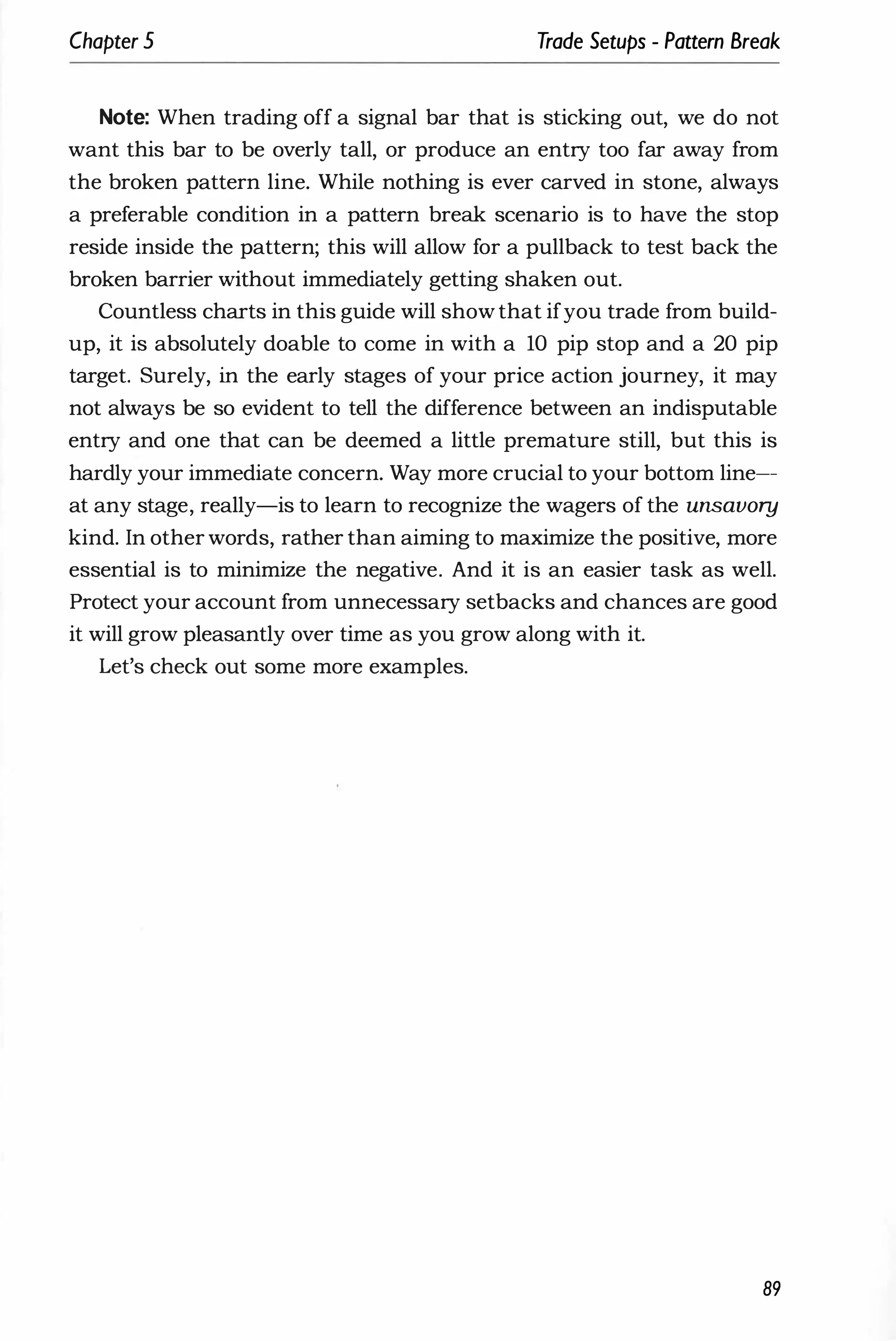 Chapter 5 Trade Setups - Pattern Break
Note: When trading off a signal bar that is sticking out, we do not
want this bar to be overly tall, or produce an entry too far away from
the broken pattern line. While nothing is ever carved in stone, always
a preferable condition in a pattern break scenario is to have the stop
reside inside the pattern; this will allow for a pullback to test back the
broken barrier without immediately getting shaken out.
Countless charts in this guide will show that ifyou trade from build­
up, it is absolutely doable to come in with a 10 pip stop and a 20 pip
target. Surely, in the early stages of your price action journey, it may
not always be so evident to tell the difference between an indisputable
entry and one that can be deemed a little premature still, but this is
hardly your immediate concern. Way more crucial to your bottom line--­
at any stage, really-is to learn to recognize the wagers of the unsavory
kind. In other words, rather than aiming to maximize the positive, more
essential is to minimize the negative. And it is an easier task as well.
Protect your account from unnecessary setbacks and chances are good
it will grow pleasantly over time as you grow along with it.
Let's check out some more examples.
89
 