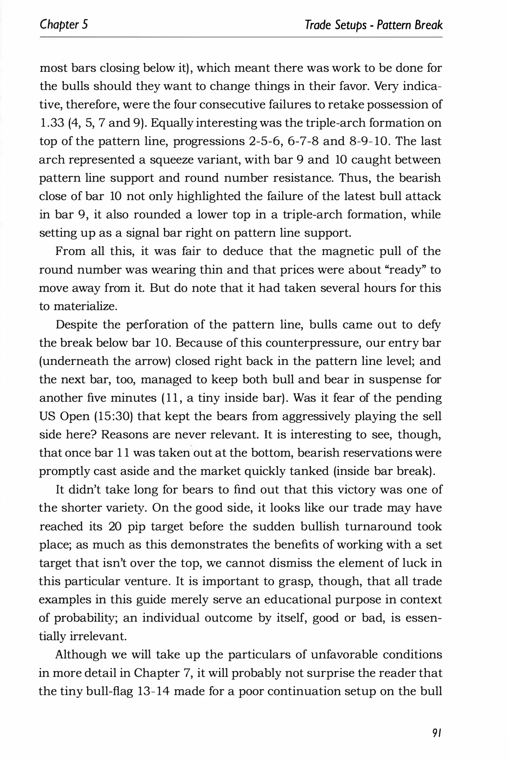 Chapter 5 Trade Setups - Pattern Break
most bars closing below it), which meant there was work to be done for
the bulls should they want to change things in their favor. Very indica­
tive, therefore, were the four consecutive failures to retake possession of
1 .33 (4, 5, 7 and 9). Equally interesting was the triple-arch formation on
top of the pattern line, progressions 2-5-6, 6-7-8 and 8-9- 10. The last
arch represented a squeeze variant, with bar 9 and 10 caught between
pattern line support and round number resistance. Thus, the bearish
close of bar 10 not only highlighted the failure of the latest bull attack
in bar 9, it also rounded a lower top in a triple-arch formation, while
setting up as a signal bar right on pattern line support.
From all this, it was fair to deduce that the magnetic pull of the
round number was wearing thin and that prices were about "ready" to
move away from it. But do note that it had taken several hours for this
to materialize.
Despite the perforation of the pattern line, bulls came out to defy
the break below bar 10. Because of this counterpressure, our entry bar
(underneath the arrow) closed right back in the pattern line level; and
the next bar, too, managed to keep both bull and bear in suspense for
another five minutes ( 1 1 , a tiny inside bar). Was it fear of the pending
US Open (15:30) that kept the bears from aggressively playing the sell
side here? Reasons are never relevant. It is interesting to see, though,
that once bar 1 1 was taken out at the bottom, bearish reservations were
promptly cast aside and the market quickly tanked (inside bar break).
It didn't take long for bears to find out that this victory was one of
the shorter variety. On the good side, it looks like our trade may have
reached its 20 pip target before the sudden bullish turnaround took
place; as much as this demonstrates the benefits of working with a set
target that isn't over the top, we cannot dismiss the element of luck in
this particular venture. It is important to grasp, though, that all trade
examples in this guide merely serve an educational purpose in context
of probability; an individual outcome by itself, good or bad, is essen­
tially irrelevant.
Although we will take up the particulars of unfavorable conditions
in more detail in Chapter 7, it will probably not surprise the reader that
the tiny bull-flag 13- 14 made for a poor continuation setup on the bull
91
 