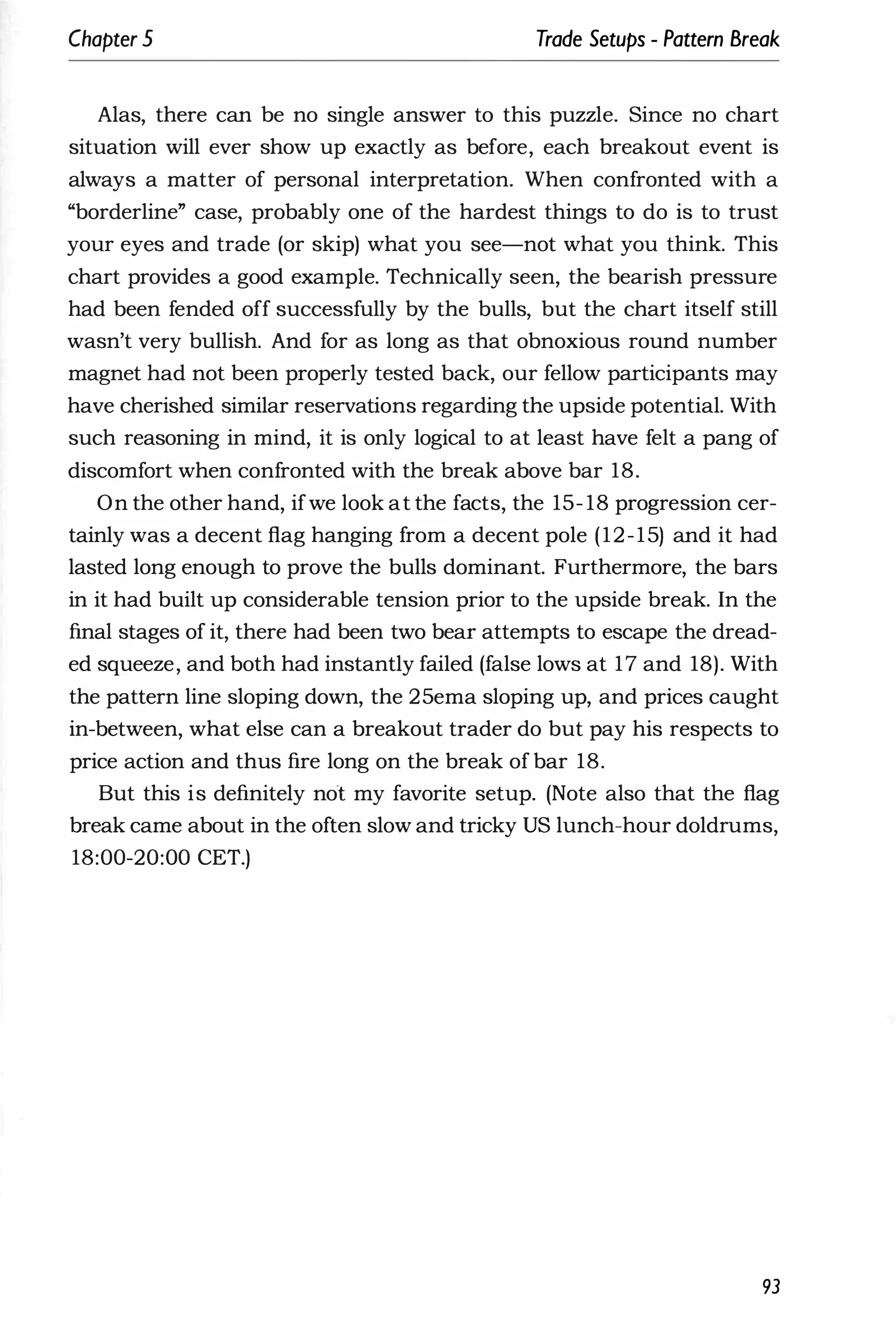 Chapter 5 Trade Setups - Pattern Break
Alas, there can be no single answer to this puzzle. Since no chart
situation will ever show up exactly as before, each breakout event is
always a matter of personal interpretation. When confronted with a
"borderline" case, probably one of the hardest things to do is to trust
your eyes and trade (or skip) what you see-not what you think. This
chart provides a good example. Technically seen, the bearish pressure
had been fended off successfully by the bulls, but the chart itself still
wasn't very bullish. And for as long as that obnoxious round number
magnet had not been properly tested back, our fellow participants may
have cherished similar reservations regarding the upside potential. With
such reasoning in mind, it is only logical to at least have felt a pang of
discomfort when confronted with the break above bar 18.
On the other hand, ifwe look at the facts, the 15- 18 progression cer­
tainly was a decent flag hanging from a decent pole (12-15) and it had
lasted long enough to prove the bulls dominant. Furthermore, the bars
in it had built up considerable tension prior to the upside break. In the
final stages of it, there had been two bear attempts to escape the dread­
ed squeeze, and both had instantly failed (false lows at 17 and 18). With
the pattern line sloping down, the 25ema sloping up, and prices caught
in-between, what else can a breakout trader do but pay his respects to
price action and thus fire long on the break of bar 18.
But this is definitely not my favorite setup. (Note also that the flag
break came about in the often slow and tricky US lunch-hour doldrums,
18:00-20:00 CET.)
93
 