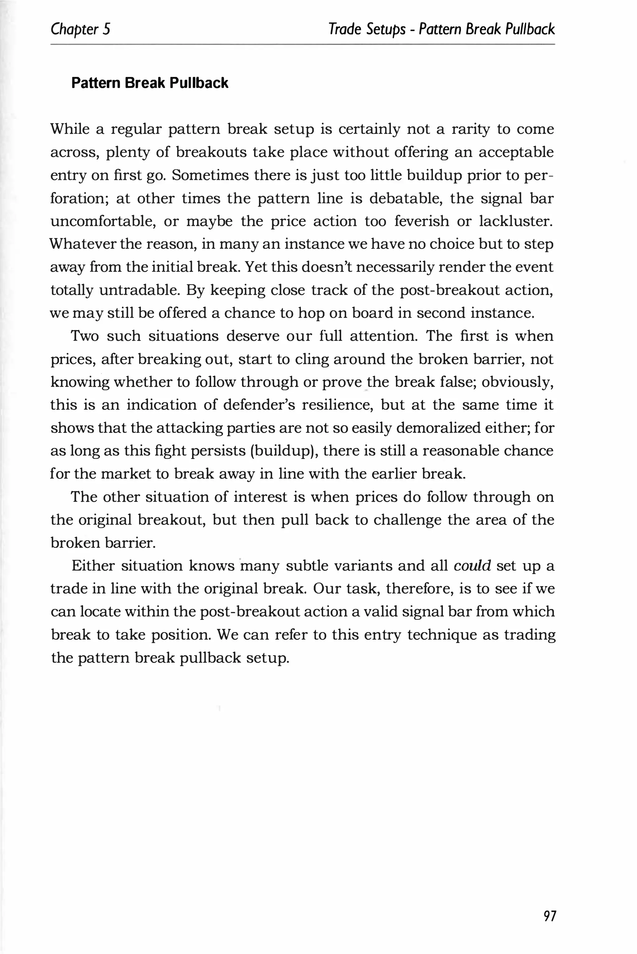 Chapter 5 Trade Setups - Pattern Break Pullback
Pattern Break Pullback
While a regular pattern break setup is certainly not a rarity to come
across, plenty of breakouts take place without offering an acceptable
entry on first go. Sometimes there is just too little buildup prior to per­
foration; at other times the pattern line is debatable, the signal bar
uncomfortable, or maybe the price action too feverish or lackluster.
Whatever the reason, in many an instance we have no choice but to step
away from the initial break. Yet this doesn't necessarily render the event
totally untradable. By keeping close track of the post-breakout action,
we may still be offered a chance to hop on board in second instance.
Two such situations deserve our full attention. The first is when
prices, after breaking out, start to cling around the broken barrier, not
knowing whether to follow through or prove the break false; obviously,
this is an indication of defender's resilience, but at the same time it
shows that the attacking parties are not so easily demoralized either; for
as long as this fight persists (buildup), there is still a reasonable chance
for the market to break away in line with the earlier break.
The other situation of interest is when prices do follow through on
the original breakout, but then pull back to challenge the area of the
broken barrier.
Either situation knows many subtle variants and all could set up a
trade in line with the original break. Our task, therefore, is to see if we
can locate within the post-breakout action a valid signal bar from which
break to take position. We can refer to this entry technique as trading
the pattern break pullback setup.
97
 