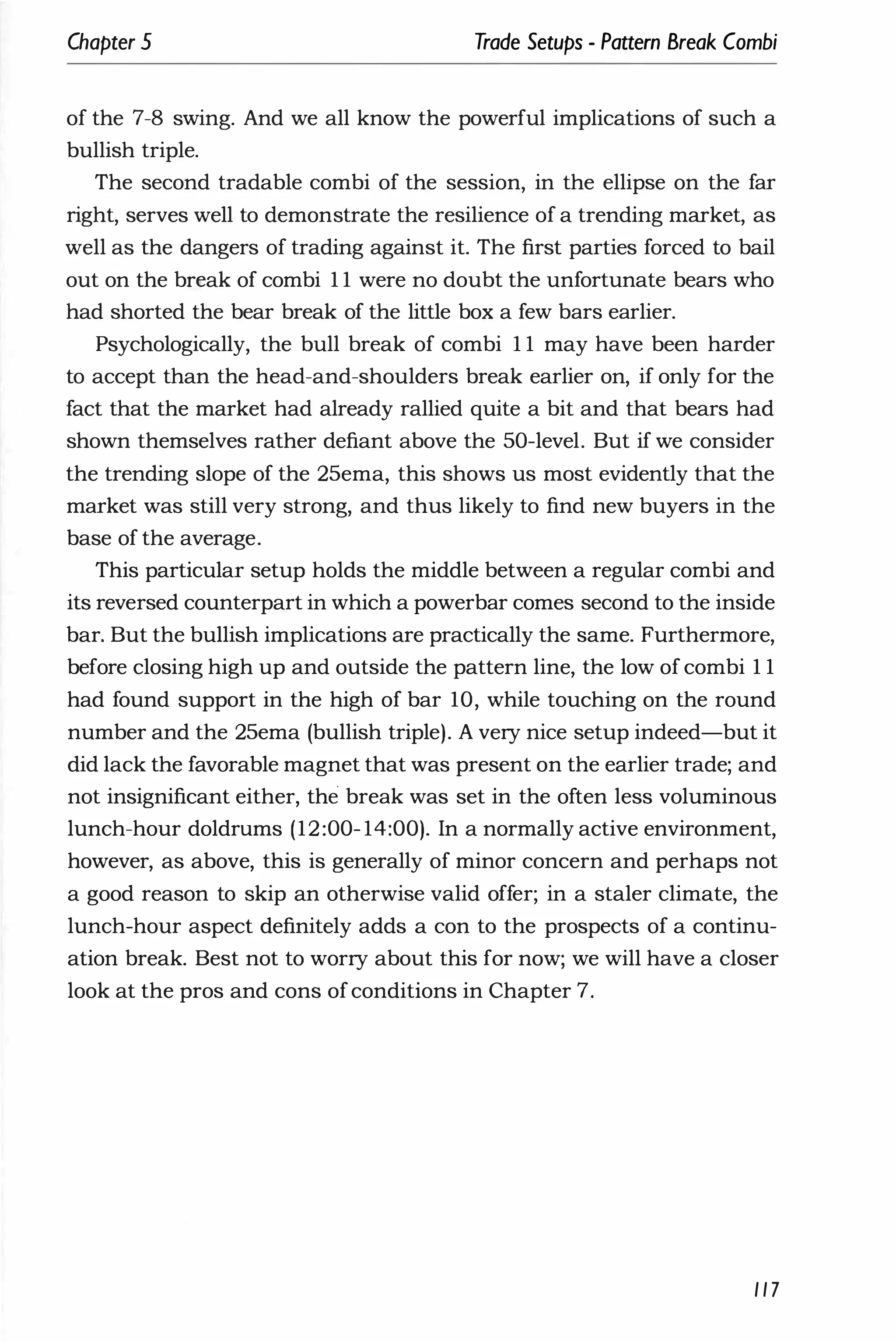 Chapter 5 Trade Setups - Pattern Break Combi
of the 7-8 swing. And we all know the powerful implications of such a
bullish triple.
The second tradable combi of the session, in the ellipse on the far
right, serves well to demonstrate the resilience of a trending market, as
well as the dangers of trading against it. The first parties forced to bail
out on the bn�ak of combi 1 1 were no doubt the unfortunate bears who
had shorted the bear break of the little box a few bars earlier.
Psychologically, the bull break of combi 1 1 may have been harder
to accept than the head-and-shoulders break earlier on, if only for the
fact that the market had already rallied quite a bit and that bears had
shown themselves rather defiant above the 50-level. But if we consider
the trending slope of the 25ema, this shows us most evidently that the
market was still very strong, and thus likely to find new buyers in the
base of the average.
This particular setup holds the middle between a regular combi and
its reversed counterpart in which a powerbar comes second to the inside
bar. But the bullish implications are practically the same. Furthermore,
before closing high up and outside the pattern line, the low of combi 1 1
had found support in the high of bar 10, while touching on the round
number and the 25ema (bullish triple). A very nice setup indeed-but it
did lack the favorable magnet that was present on the earlier trade; and
not insignificant either, the break was set in the often less voluminous
lunch-hour doldrums (12:00- 14:00). In a normally active environment,
however, as above, this is generally of minor concern and perhaps not
a good reason to skip an otherwise valid offer; in a staler climate, the
lunch-hour aspect definitely adds a con to the prospects of a continu­
ation break. Best not to worry about this for now; we will have a closer
look at the pros and cons ofconditions in Chapter 7.
117
 