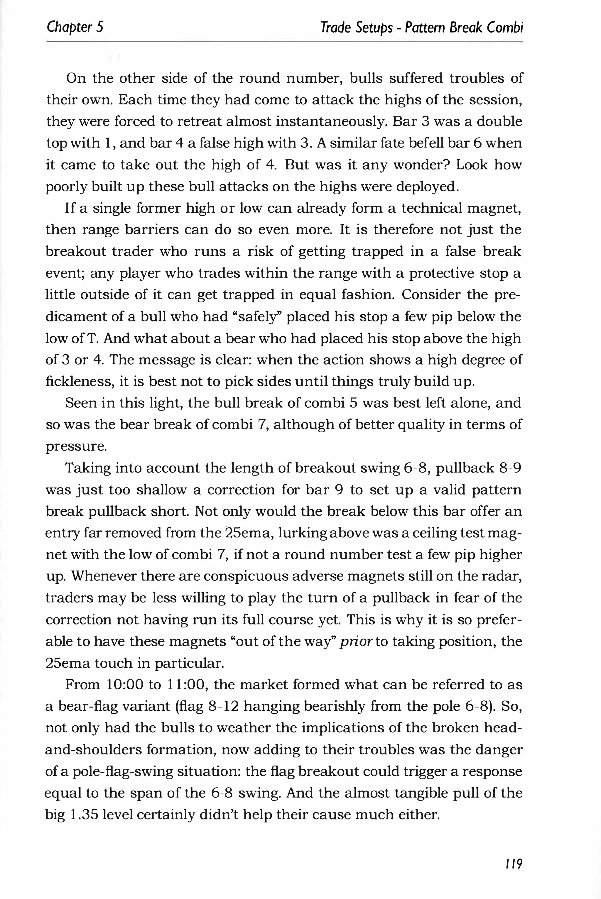 Chapter 5 Trade Setups - Pattern Break Combi
On the other side of the round number, bulls suffered troubles of
their own. Each time they had come to attack the highs of the session,
they were forced to retreat almost instantaneously. Bar 3 was a double
top with 1 , and bar 4 a false high with 3. A similar fate befell bar 6 when
it came to take out the high of 4. But was it any wonder? Look how
poorly built up these bull attacks on the highs were deployed.
If a single former high or low can already form a technical magnet,
then range barriers can do so even more. It is therefore not just the
breakout trader who runs a risk of getting trapped in a false break
event; any player who trades within the range with a protective stop a
little outside of it can get trapped in equal fashion. Consider the pre­
dicament of a bull who had "safely" placed his stop a few pip below the
low ofT. And what about a bear who had placed his stop above the high
of 3 or 4. The message is clear: when the action shows a high degree of
fickleness, it is best not to pick sides until things truly build up.
Seen in this light, the bull break of combi 5 was best left alone, and
so was the bear break of combi 7, although of better quality in terms of
pressure.
Taking into account the length of breakout swing 6-8, pullback 8-9
was just too shallow a correction for bar 9 to set up a valid pattern
break pullback short. Not only would the break below this bar offer an
entry far removed from the 25ema, lurkingabove was a ceiling test mag­
net with the low of combi 7, if not a round number test a few pip higher
up. Whenever there are conspicuous adverse magnets still on the radar,
traders may be less willing to play the turn of a pullback in fear of the
correction not having run its full course yet. This is why it is so prefer­
able to have these magnets "out of the way" priorto taking position, the
25ema touch in particular.
From 10:00 to 1 1 :00, the market formed what can be referred to as
a bear-flag variant (flag 8-12 hanging bearishly from the pole 6-8). So,
not only had the bulls to weather the implications of the broken head­
and-shoulders formation, now adding to their troubles was the danger
ofa pole-flag-swing situation: the flag breakout could trigger a response
equal to the span of the 6-8 swing. And the almost tangible pull of the
big 1 .35 level certainly didn't help their cause much either.
1 19
 