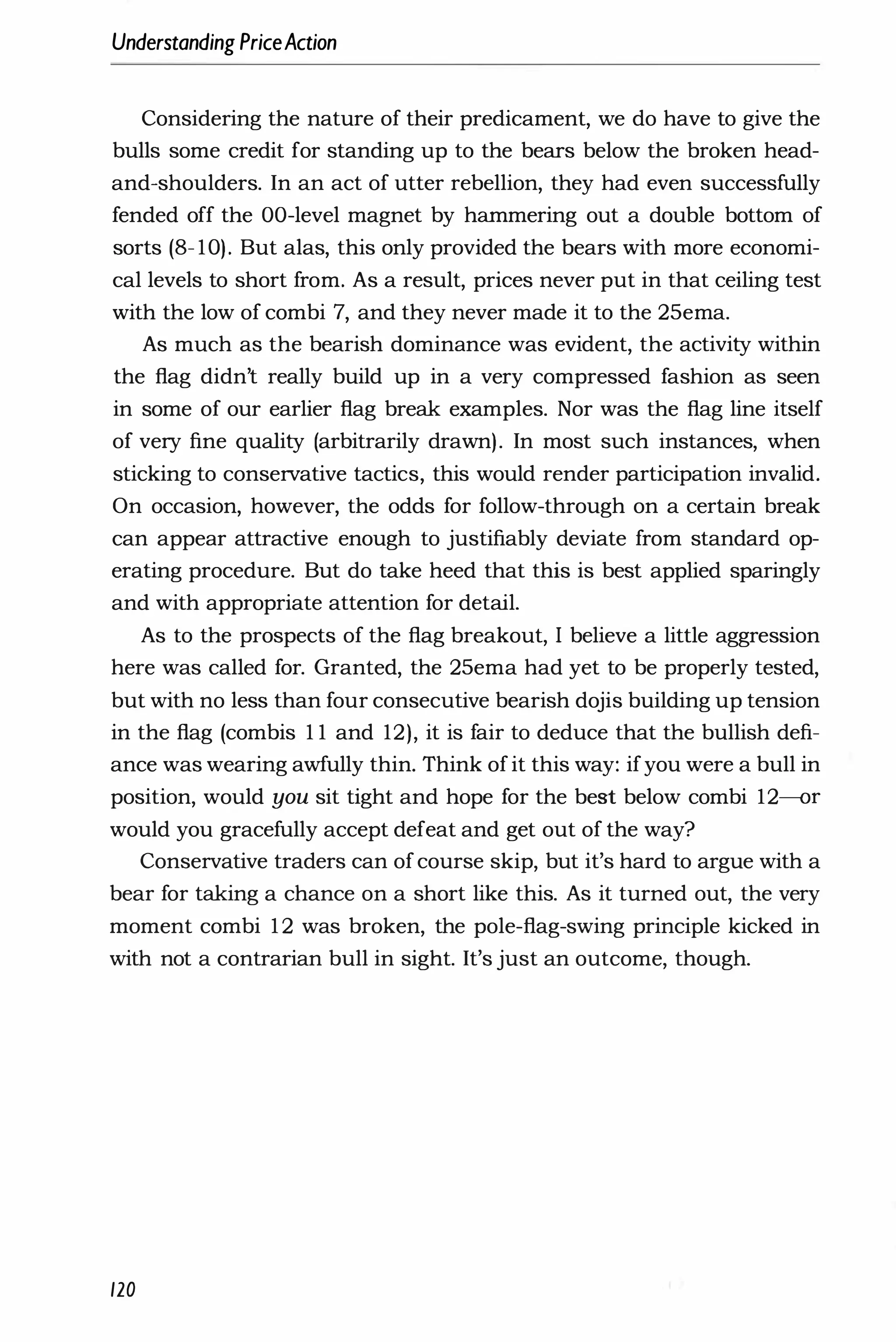 Understanding PriceAction
Considering the nature of their predicament, we do have to give the
bulls some credit for standing up to the bears below the broken head­
and-shoulders. In an act of utter rebellion, they had even successfully
fended off the OO-level magnet by hammering out a double bottom of
sorts (8- 10). But alas, this only provided the bears with more economi­
cal levels to short from. As a result, prices never put in that ceiling test
with the low of combi 7, and they never made it to the 25ema.
As much as the bearish dominance was evident, the activity within
the flag didn't really build up in a very compressed fashion as seen
in some of our earlier flag break examples. Nor was the flag line itself
of very fine quality (arbitrarily drawn). In most such instances, when
sticking to conservative tactics, this would render participation invalid.
On occasion, however, the odds for follow-through on a certain break
can appear attractive enough to justifiably deviate from standard op­
erating procedure. But do take heed that this is best applied sparingly
and with appropriate attention for detail.
As to the prospects of the flag breakout, I believe a little aggression
here was called for. Granted, the 25ema had yet to be properly tested,
but with no less than four consecutive bearish dojis building up tension
in the flag (combis 1 1 and 12), it is fair to deduce that the bullish defi­
ance was wearing awfully thin. Think ofit this way: ifyou were a bull in
position, would you sit tight and hope for the best below combi 12-or
would you gracefully accept defeat and get out of the way?
Conservative traders can ofcourse skip, but it's hard to argue with a
bear for taking a chance on a short like this. As it turned out, the very
moment combi 1 2 was broken, the pole-flag-swing principle kicked in
with not a contrarian bull in sight. It's just an outcome, though.
120
 