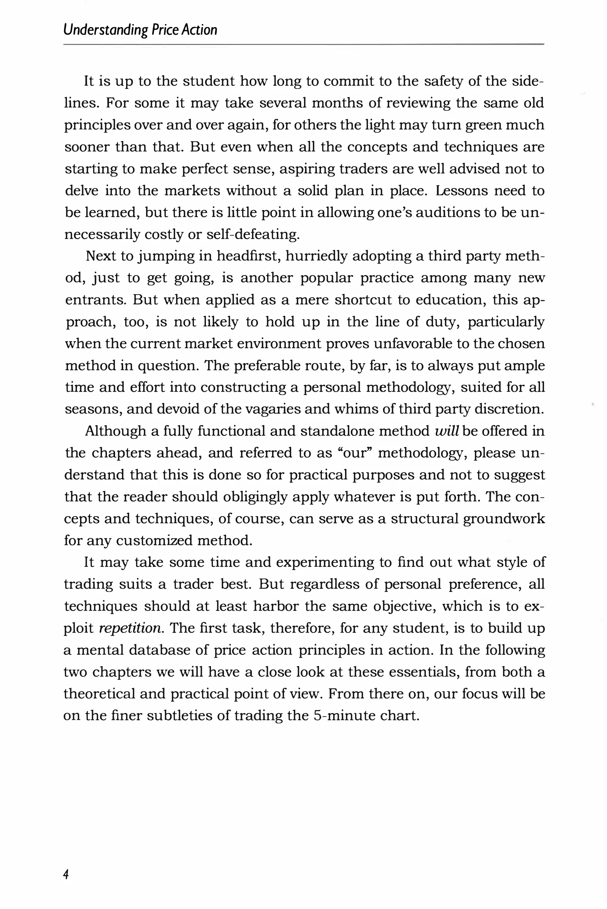 Understanding PriceAaion
It is up to the student how long to commit to the safety of the side­
lines. For some it may take several months of reviewing the same old
principles over and over again, for others the light may turn green much
sooner than that. But even when all the concepts and techniques are
starting to make perfect sense, aspiring traders are well advised not to
delve into the markets without a solid plan in place. Lessons need to
be learned, but there is little point in allowing one's auditions to be un­
necessarily costly or self-defeating.
Next to jumping in headfirst, hurriedly adopting a third party meth­
od, just to get going, is another popular practice among many new
entrants. But when applied as a mere shortcut to education, this ap­
proach, too, is not likely to hold up in the line of duty, particularly
when the current market environment proves unfavorable to the chosen
method in question. The preferable route, by far, is to always put ample
time and effort into constructing a personal methodology, suited for all
seasons, and devoid of the vagaries and whims of third party discretion.
Although a fully functional and standalone method will be offered in
the chapters ahead, and referred to as "our" methodology, please un­
derstand that this is done so for practical purposes and not to suggest
that the reader should obligingly apply whatever is put forth. The con­
cepts and techniques, of course, can serve as a structural groundwork
for any customized method.
It may take some time and experimenting to find out what style of
trading suits a trader best. But regardless of personal preference, all
techniques should at least harbor the same ob
jective, which is to ex­
ploit repetition. The first task, therefore, for any student, is to build up
a mental database of price action principles in action. In the following
two chapters we will have a close look at these essentials, from both a
theoretical and practical point of view. From there on, our focus will be
on the finer subtleties of trading the 5-minute chart.
4
 