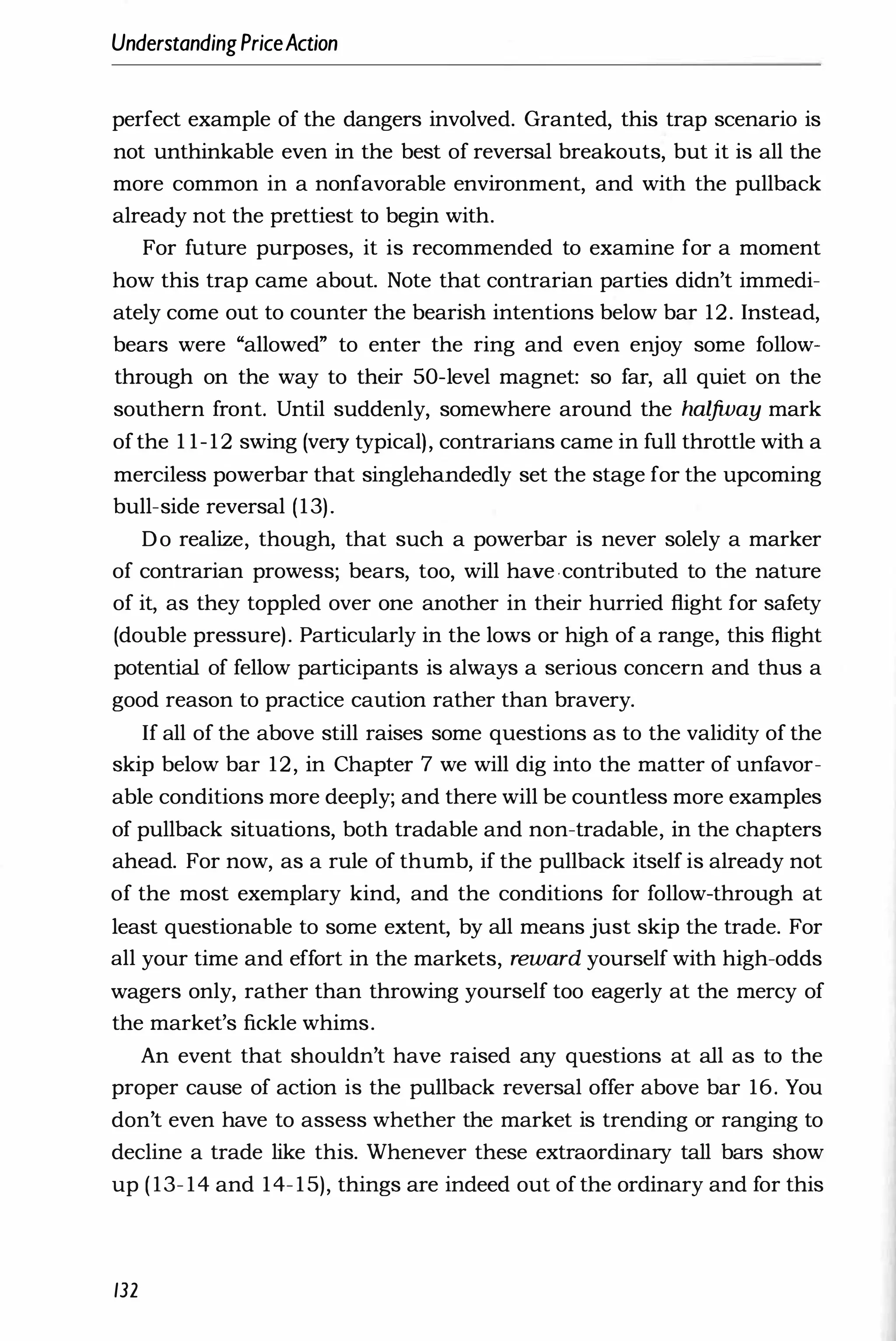 UnderstandingPriceAction
perfect example of the dangers involved. Granted, this trap scenario is
not unthinkable even in the best of reversal breakouts, but it is all the
more common in a nonfavorable environment, and with the pullback
already not the prettiest to begin with.
For future purposes, it is recommended to examine for a moment
how this trap came about. Note that contrarian parties didn't immedi­
ately come out to counter the bearish intentions below bar 12. Instead,
bears were "allowed" to enter the ring and even enjoy some follow­
through on the way to their 50-level magnet: so far, all quiet on the
southern front. Until suddenly, somewhere around the halfway mark
ofthe 1 1-12 swing (very typical), contrarians came in full throttle with a
merciless powerbar that singlehandedly set the stage for the upcoming
bull-side reversal (13).
Do realize, though, that such a powerbar is never solely a marker
of contrarian prowess; bears, too, will have contributed to the nature
of it, as they toppled over one another in their hurried flight for safety
(double pressure). Particularly in the lows or high of a range, this flight
potential of fellow participants is always a serious concern and thus a
good reason to practice caution rather than bravery.
If all of the above still raises some questions as to the validity of the
skip below bar 12, in Chapter 7 we will dig into the matter of unfavor­
able conditions more deeply; and there will be countless more examples
of pullback situations, both tradable and non-tradable, in the chapters
ahead. For now, as a rule of thumb, if the pullback itself is already not
of the most exemplary kind, and the conditions for follow-through at
least questionable to some extent, by all means just skip the trade. For
all your time and effort in the markets, reward yourself with high-odds
wagers only, rather than throwing yourself too eagerly at the mercy of
the market's fickle whims.
An event that shouldn't have raised any questions at all as to the
proper cause of action is the pullback reversal offer above bar 16. You
don't even have to assess whether the market is trending or ranging to
decline a trade like this. Whenever these extraordinary tall bars show
up ( 13- 14 and 14-15), things are indeed out of the ordinary and for this
132
 