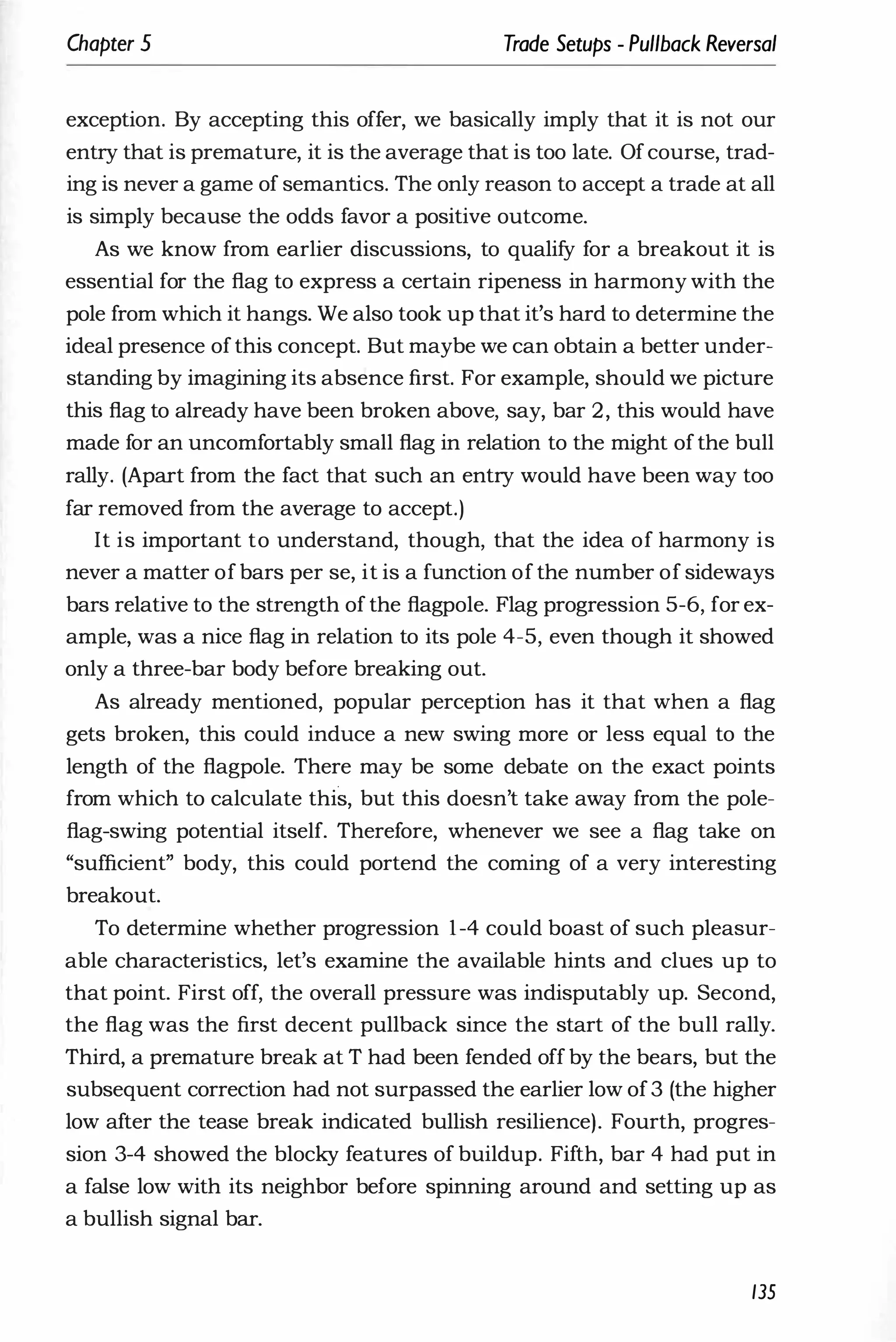 Chapter 5 Trade Setups - Pullback Reversal
exception. By accepting this offer, we basically imply that it is not our
entry that is premature, it is the average that is too late. Ofcourse, trad­
ing is never a game of semantics. The only reason to accept a trade at all
is simply because the odds favor a positive outcome.
As we know from earlier discussions, to qualify for a breakout it is
essential for the flag to express a certain ripeness in harmony with the
pole from which it hangs. We also took up that it's hard to determine the
ideal presence ofthis concept. But maybe we can obtain a better under­
standing by imagining its absence first. For example, should we picture
this flag to already have been broken above, say, bar 2, this would have
made for an uncomfortably small flag in relation to the might ofthe bull
rally. (Apart from the fact that such an entry would have been way too
far removed from the average to accept.)
It is important to understand, though, that the idea of harmony is
never a matter of bars per se, it is a function of the number of sideways
bars relative to the strength of the flagpole. Flag progression 5-6, for ex­
ample, was a nice flag in relation to its pole 4-5, even though it showed
only a three-bar body before breaking out.
As already mentioned, popular perception has it that when a flag
gets broken, this could induce a new swing more or less equal to the
length of the flagpole. There may be some debate on the exact points
from which to calculate this, but this doesn't take away from the pole­
flag-swing potential itself. Therefore, whenever we see a flag take on
"sufficient" body, this could portend the coming of a very interesting
breakout.
To determine whether progression 1-4 could boast of such pleasur­
able characteristics, let's examine the available hints and clues up to
that point. First off, the overall pressure was indisputably up. Second,
the flag was the first decent pullback since the start of the bull rally.
Third, a premature break at T had been fended off by the bears, but the
subsequent correction had not surpassed the earlier low of3 (the higher
low after the tease break indicated bullish resilience). Fourth, progres­
sion 3-4 showed the blocky features of buildup. Fifth, bar 4 had put in
a false low with its neighbor before spinning around and setting up as
a bullish signal bar.
135
 