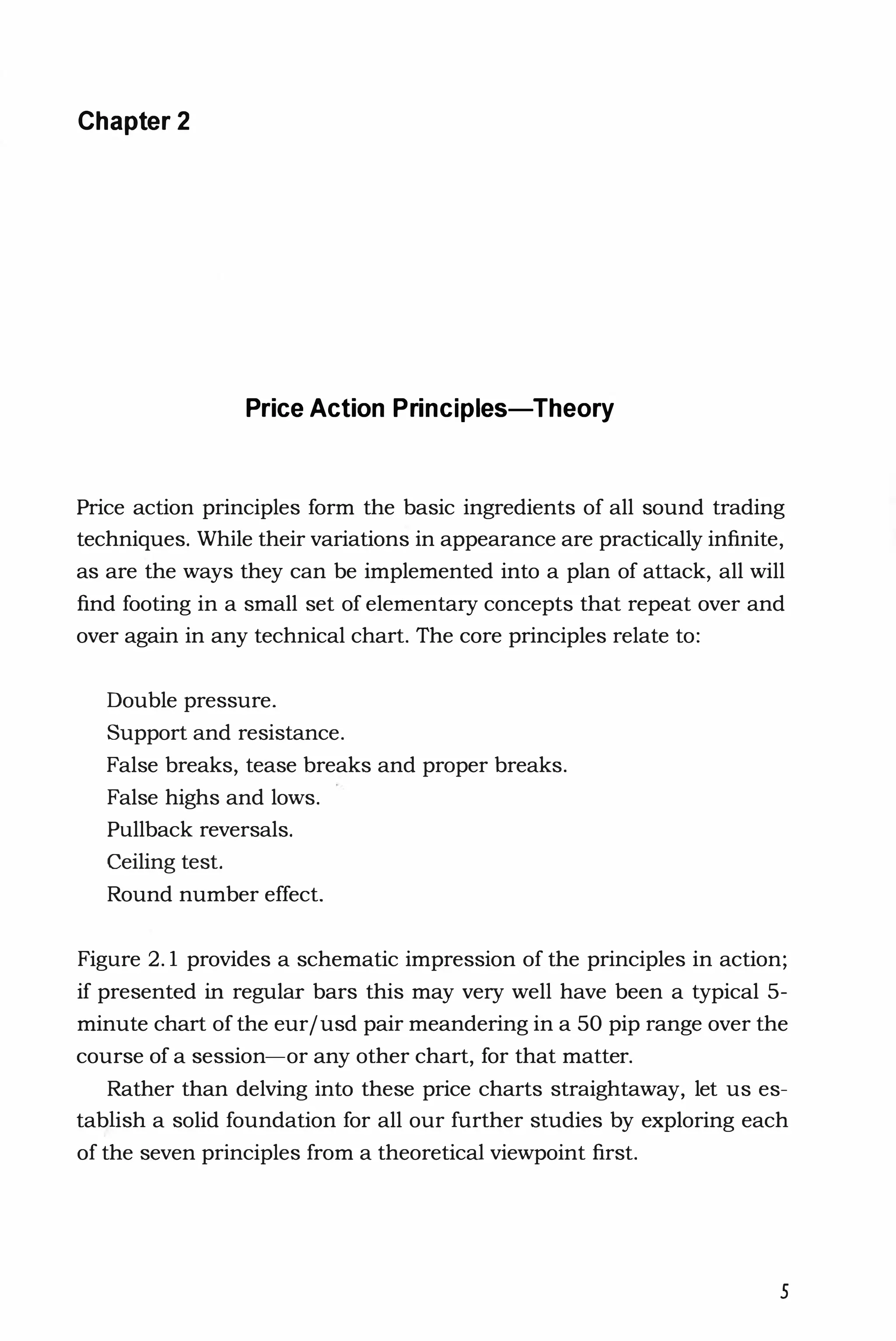 Chapter 2
Price Action Principles-Theory
Price action principles form the basic ingredients of all sound trading
techniques. While their variations in appearance are practically infinite,
as are the ways they can be implemented into a plan of attack, all will
find footing in a small set of elementary concepts that repeat over and
over again in any technical chart. The core principles relate to:
Double pressure.
Support and resistance.
False breaks, tease breaks and proper breaks.
False highs and lows.
Pullback reversals.
Ceiling test.
Round number effect.
Figure 2.1 provides a schematic impression of the principles in action;
if presented in regular bars this may very well have been a typical 5-
minute chart of the eurjusd pair meandering in a 50 pip range over the
course of a session--or any other chart, for that matter.
Rather than delving into these price charts straightaway, let us es­
tab;ish a solid foundation for all our further studies by exploring each
of the seven principles from a theoretical viewpoint first.
5
 