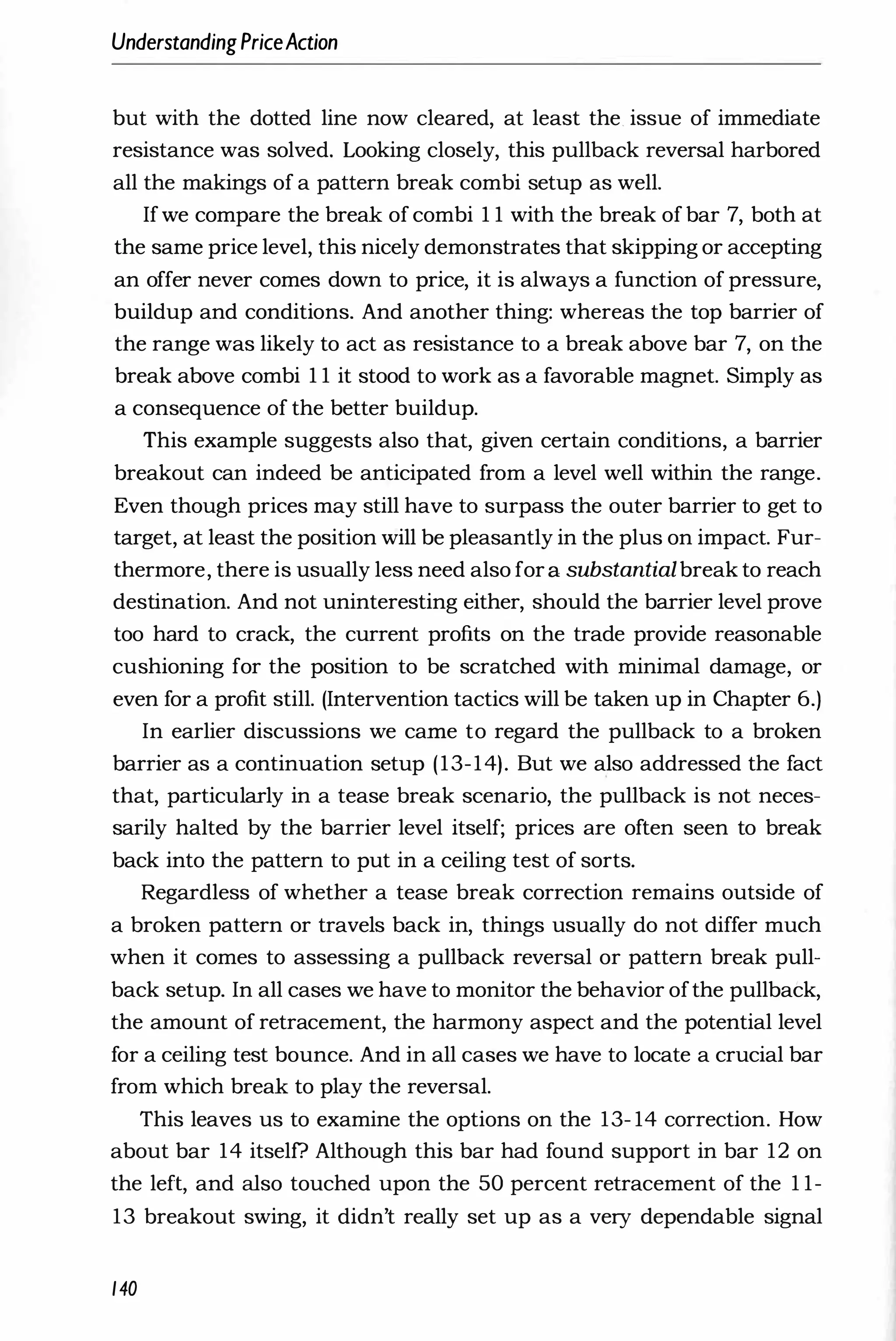 UnderstandingPriceAction
but with the dotted line now cleared, at least the. issue of immediate
resistance was solved. Looking closely, this pullback reversal harbored
all the makings of a pattern break combi setup as well.
Ifwe compare the break of combi 1 1 with the break of bar 7, both at
the same price level, this nicely demonstrates that skipping or accepting
an offer never comes down to price, it is always a function of pressure,
buildup and conditions. And another thing: whereas the top barrier of
the range was likely to act as resistance to a break above bar 7, on the
break above combi 1 1 it stood to work as a favorable magnet. Simply as
a consequence of the better buildup.
This example suggests also that, given certain conditions, a barrier
breakout can indeed be anticipated from a level well within the range.
Even though prices may still have to surpass the outer barrier to get to
target, at least the position will be pleasantly in the plus on impact. Fur­
thermore, there is usually less need also fora substantialbreak to reach
destination. And not uninteresting either, should the barrier level prove
too hard to crack, the current profits on the trade provide reasonable
cushioning for the position to be scratched with minimal damage, or
even for a profit still. (Intervention tactics will be taken up in Chapter 6.)
In earlier discussions we came to regard the pullback to a broken
barrier as a continuation setup (13-14). But we also addressed the fact
that, particularly in a tease break scenario, the pullback is not neces­
sarily halted by the barrier level itself; prices are often seen to break
back into the pattern to put in a ceiling test of sorts.
Regardless of whether a tease break correction remains outside of
a broken pattern or travels back in, things usually do not differ much
when it comes to assessing a pullback reversal or pattern break pull­
back setup. In all cases we have to monitor the behavior ofthe pullback,
the amount of retracement, the harmony aspect and the potential level
for a ceiling test bounce. And in all cases we have to locate a crucial bar
from which break to play the reversal.
This leaves us to examine the options on the 13- 14 correction. How
about bar 14 itself? Although this bar had found support in bar 12 on
the left, and also touched upon the 50 percent retracement of the 1 1-
13 breakout swing, it didn't really set up as a very dependable signal
140
 