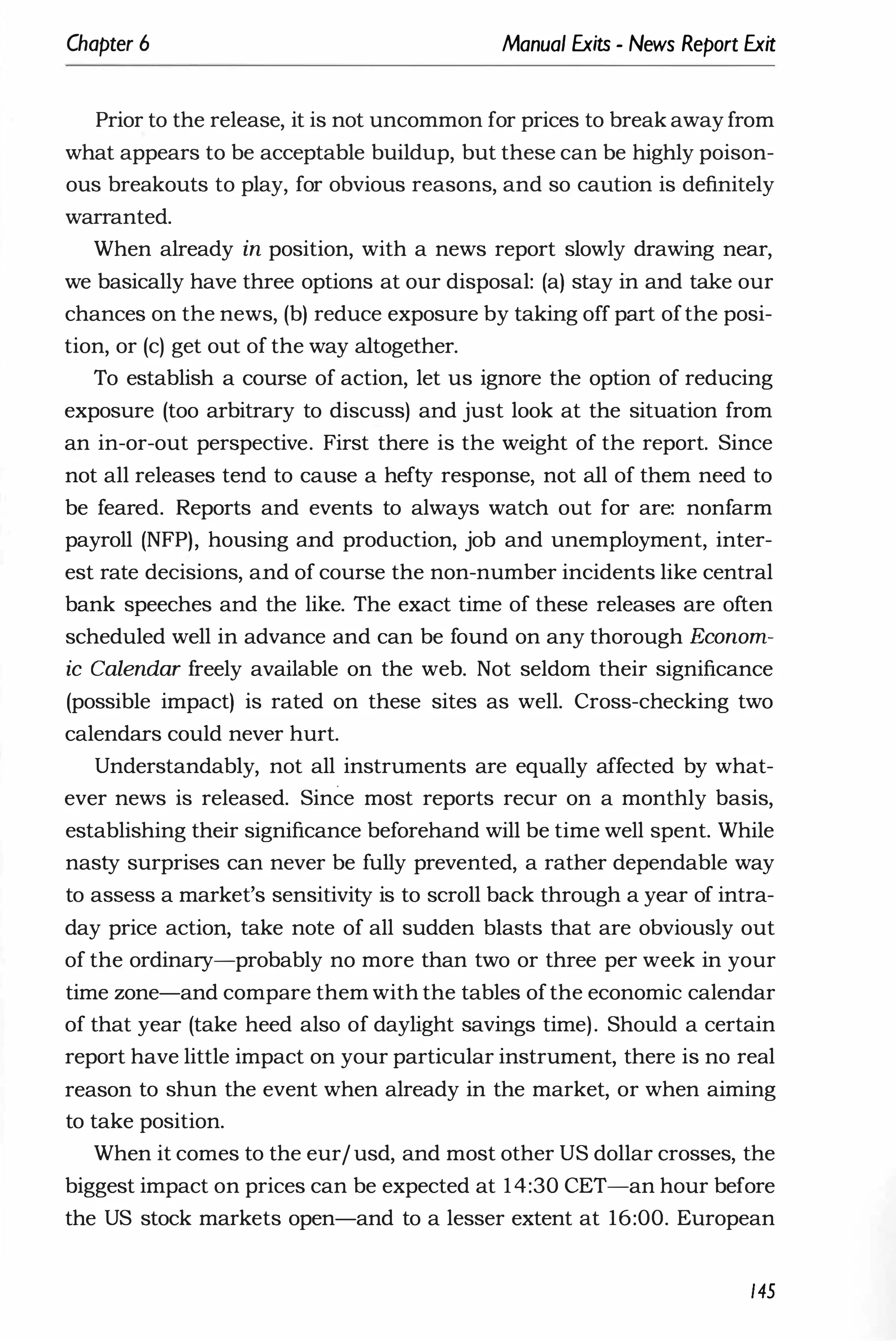 Chapter 6 Manual Exits - News Report Exit
Prior to the release, it is not uncommon for prices to break away from
what appears to be acceptable buildup, but these can be highly poison­
ous breakouts to play, for obvious reasons, and so caution is definitely
warranted.
When already in position, with a news report slowly drawing near,
we basically have three options at our disposal: (a) stay in and take our
chances on the news, (b) reduce exposure by taking off part ofthe posi­
tion, or (c) get out of the way altogether.
To establish a course of action, let us ignore the option of reducing
exposure (too arbitrary to discuss) and just look at the situation from
an in-or-out perspective. First there is the weight of the report. Since
not all releases tend to cause a hefty response, not all of them need to
be feared. Reports and events to always watch out for are: nonfarm
payroll (NFP), housing and production, job and unemployment, inter­
est rate decisions, and of course the non-number incidents like central
bank speeches and the like. The exact time of these releases are often
scheduled well in advance and can be found on any thorough Econom­
ic Calendar freely available on the web. Not seldom their significance
(possible impact) is rated on these sites as well. Cross-checking two
calendars could never hurt.
Understandably, not all instruments are equally affected by what­
ever news is released. Since most reports recur on a monthly basis,
establishing their significance beforehand will be time well spent. While
nasty surprises can never be fully prevented, a rather dependable way
to assess a market's sensitivity is to scroll back through a year of intra­
day price action, take note of all sudden blasts that are obviously out
of the ordinary-probably no more than two or three per week in your
time zone-and compare them with the tables ofthe economic calendar
of that year (take heed also of daylight savings time). Should a certain
report have little impact on your particular instrument, there is no real
reason to shun the event when already in the market, or when aiming
to take position.
When it comes to the eur/usd, and most other US dollar crosses, the
biggest impact on prices can be expected at 14:30 CET-an hour before
the US stock markets open-and to a lesser extent at 16:00. European
145
 