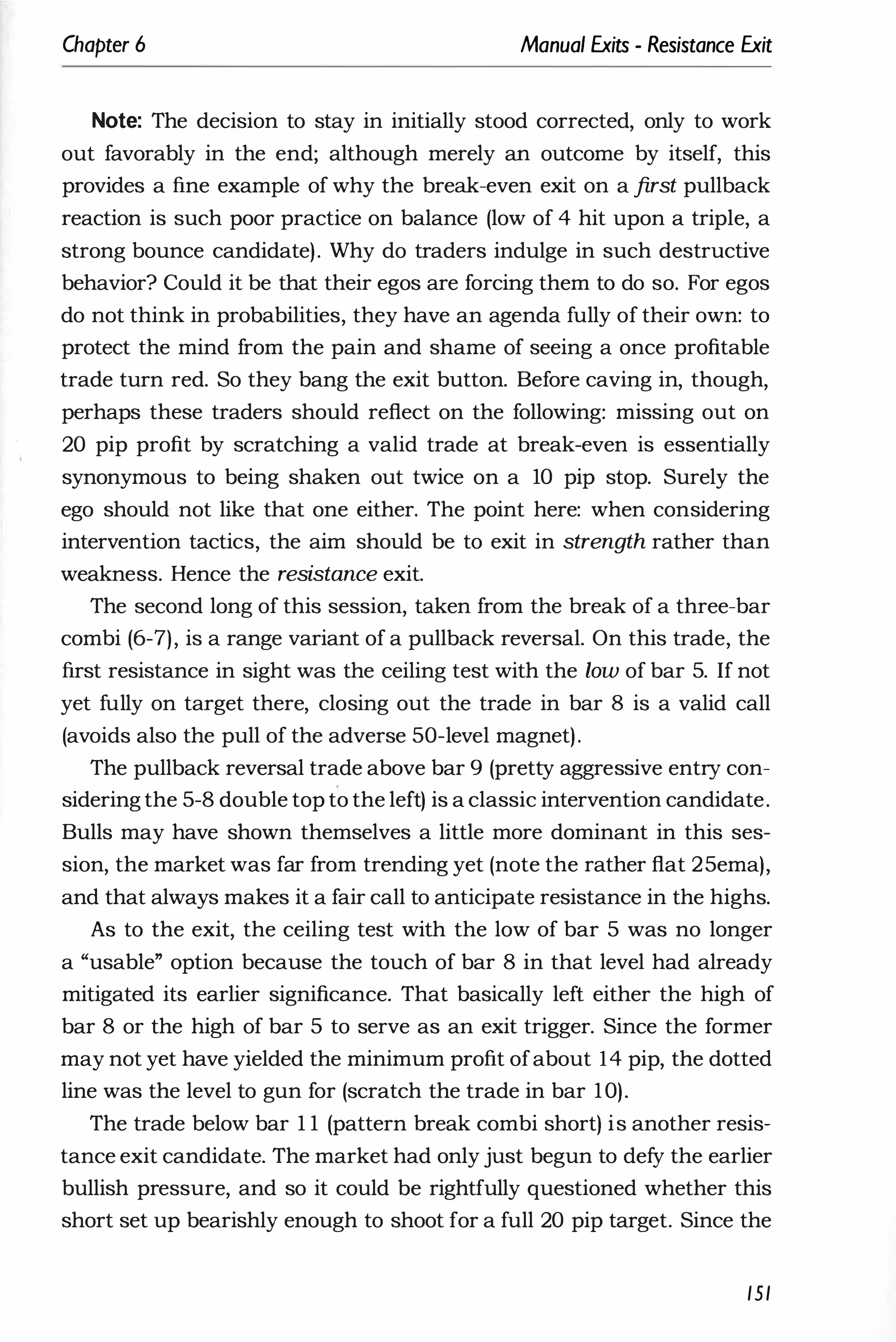 Chapter 6 Manual Exits - Resistance Exit
Note: The decision to stay in initially stood corrected, only to work
out favorably in the end; although merely an outcome by itself, this
provides a fine example of why the break-even exit on a first pullback
reaction is such poor practice on balance (low of 4 hit upon a triple, a
strong bounce candidate). Why do traders indulge in such destructive
behavior? Could it be that their egos are forcing them to do so. For egos
do not think in probabilities, they have an agenda fully of their own: to
protect the mind from the pain and shame of seeing a once profitable
trade turn red. So they bang the exit button. Before caving in, though,
perhaps these traders should reflect on the following: missing out on
20 pip profit by scratching a valid trade at break-even is essentially
synonymous to being shaken out twice on a 10 pip stop. Surely the
ego should not like that one either. The point here: when considering
intervention tactics, the aim should be to exit in strength rather than
weakness. Hence the resistance exit.
The second long of this session, taken from the break of a three-bar
combi (6-7), is a range variant of a pullback reversal. On this trade, the
first resistance in sight was the ceiling test with the low of bar 5. If not
yet fully on target there, closing out the trade in bar 8 is a valid call
(avoids also the pull of the adverse 50-level magnet).
The pullback reversal trade above bar 9 (pretty aggressive entry con­
sidering the 5-8 double top to the left) is a classic intervention candidate.
Bulls may have shown themselves a little more dominant in this ses­
sion, the market was far from trending yet (note the rather flat 25ema),
and that always makes it a fair call to anticipate resistance in the highs.
As to the exit, the ceiling test with the low of bar 5 was no longer
a "usable" option because the touch of bar 8 in that level had already
mitigated its earlier significance. That basically left either the high of
bar 8 or the high of bar 5 to serve as an exit trigger. Since the former
may not yet have yielded the minimum profit ofabout 14 pip, the dotted
line was the level to gun for (scratch the trade in bar 10).
The trade below bar 1 1 (pattern break combi short) is another resis­
tance exit candidate. The market had only just begun to defy the earlier
bullish pressure, and so it could be rightfully questioned whether this
short set up bearishly enough to shoot for a full 20 pip target. Since the
151
 