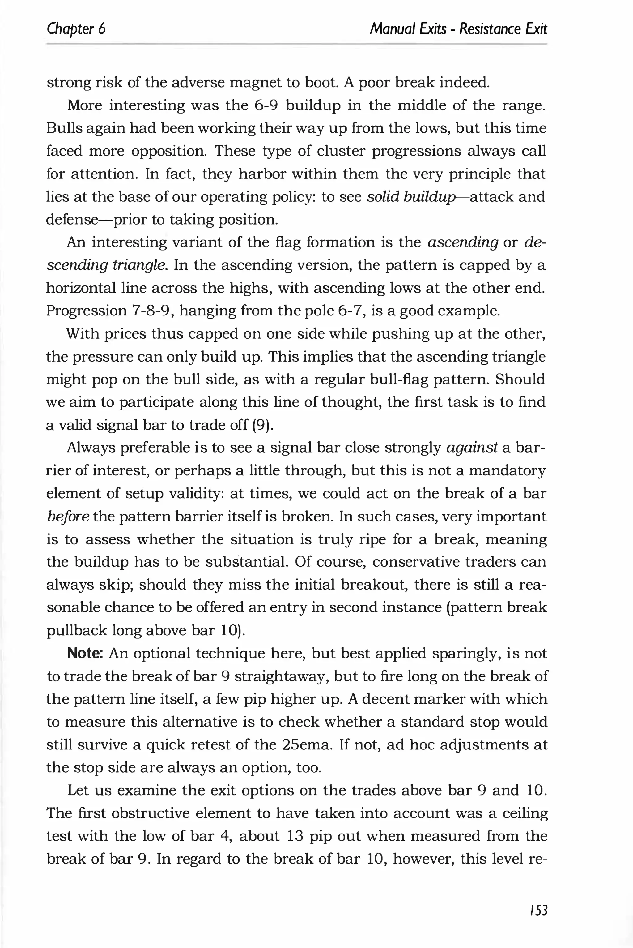 Chapter 6 Manual Exits - Resistance Exit
strong risk of the adverse magnet to boot. A poor break indeed.
More interesting was the 6-9 buildup in the middle of the range.
Bulls again had been working their way up from the lows, but this time
faced more opposition. These type of cluster progressions always call
for attention. In fact, they harbor within them the very principle that
lies at the base of our operating policy: to see solid buildup-attack and
defense-prior to taking position.
An interesting variant of the flag formation is the ascending or de­
scending triangle. In the ascending version, the pattern is capped by a
horizontal line across the highs, with ascending lows at the other end.
Progression 7-8-9, hanging from the pole 6-7, is a good example.
With prices thus capped on one side while pushing up at the other,
the pressure can only build up. This implies that the ascending triangle
might pop on the bull side, as with a regular bull-flag pattern. Should
we aim to participate along this line of thought, the first task is to find
a valid signal bar to trade off (9).
Always preferable is to see a signal bar close strongly against a bar­
rier of interest, or perhaps a little through, but this is not a mandatory
element of setup validity: at times, we could act on the break of a bar
be
f
ore the pattern barrier itselfis broken. In such cases, very important
is to assess whether the situation is truly ripe for a break, meaning
the buildup has to be substantial. Of course, conservative traders can
always skip; should they miss the initial breakout, there is still a rea­
sonable chance to be offered an entry in second instance (pattern break
pullback long above bar 10).
Note: An optional technique here, but best applied sparingly, is not
to trade the break of bar 9 straightaway, but to fire long on the break of
the pattern line itself, a few pip higher up. A decent marker with which
to measure this alternative is to check whether a standard stop would
still survive a quick retest of the 25ema. If not, ad hoc adjustments at
the stop side are always an option, too.
Let us examine the exit options on the trades above bar 9 and 10.
The first obstructive element to have taken into account was a ceiling
test with the low of bar 4, about 13 pip out when measured from the
break of bar 9. In regard to the break of bar 10, however, this level re-
153
 