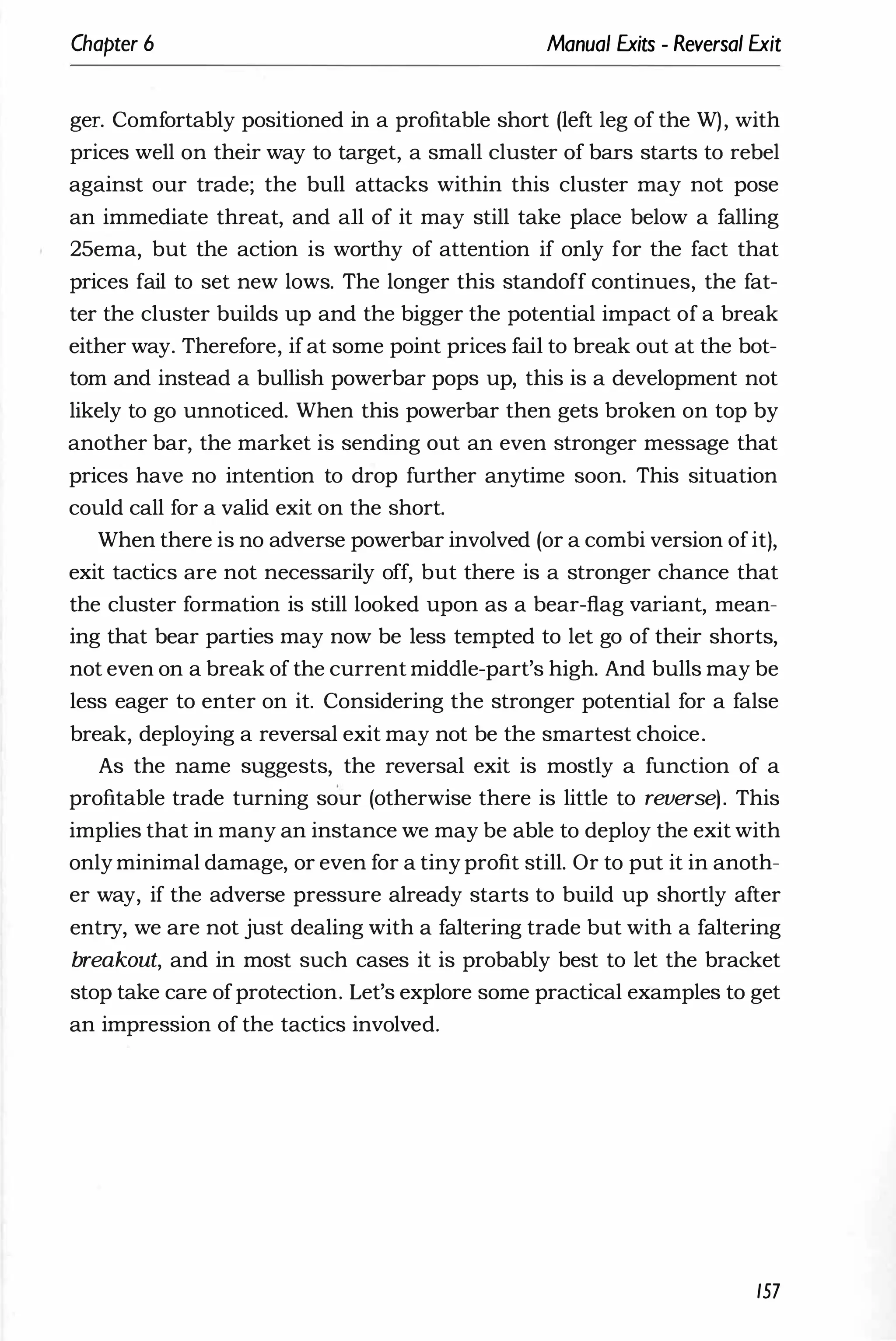 Chapter 6 Manual Exits - Reversal Exit
ger. Comfortably positioned in a profitable short (left leg of the W), with
prices well on their way to target, a small cluster of bars starts to rebel
against our trade; the bull attacks within this cluster may not pose
an immediate threat, and all of it may still take place below a falling
25ema, but the action is worthy of attention if only for the fact that
prices fail to set new lows. The longer this standoff continues, the fat­
ter the cluster builds up and the bigger the potential impact of a break
either way. Therefore, ifat some point prices fail to break out at the bot­
tom and instead a bullish powerbar pops up, this is a development not
likely to go unnoticed. When this powerbar then gets broken on top by
another bar, the market is sending out an even stronger message that
prices have no intention to drop further anytime soon. This situation
could call for a valid exit on the short.
When there is no adverse powerbar involved (or a combi version ofit),
exit tactics are not necessarily off, but there is a stronger chance that
the cluster formation is still looked upon as a bear-flag variant, mean­
ing that bear parties may now be less tempted to let go of their shorts,
not even on a break of the current middle-part's high. And bulls may be
less eager to enter on it. Considering the stronger potential for a false
break, deploying a reversal exit may not be the smartest choice.
As the name suggests, the reversal exit is mostly a function of a
profitable trade turning sour (otherwise there is little to reverse). This
implies that in many an instance we may be able to deploy the exit with
only minimal damage, or even for a tiny profit still. Or to put it in anoth­
er way, if the adverse pressure already starts to build up shortly after
entry, we are not just dealing with a faltering trade but with a faltering
breakout, and in most such cases it is probably best to let the bracket
stop take care ofprotection. Let's explore some practical examples to get
an impression of the tactics involved.
157
 