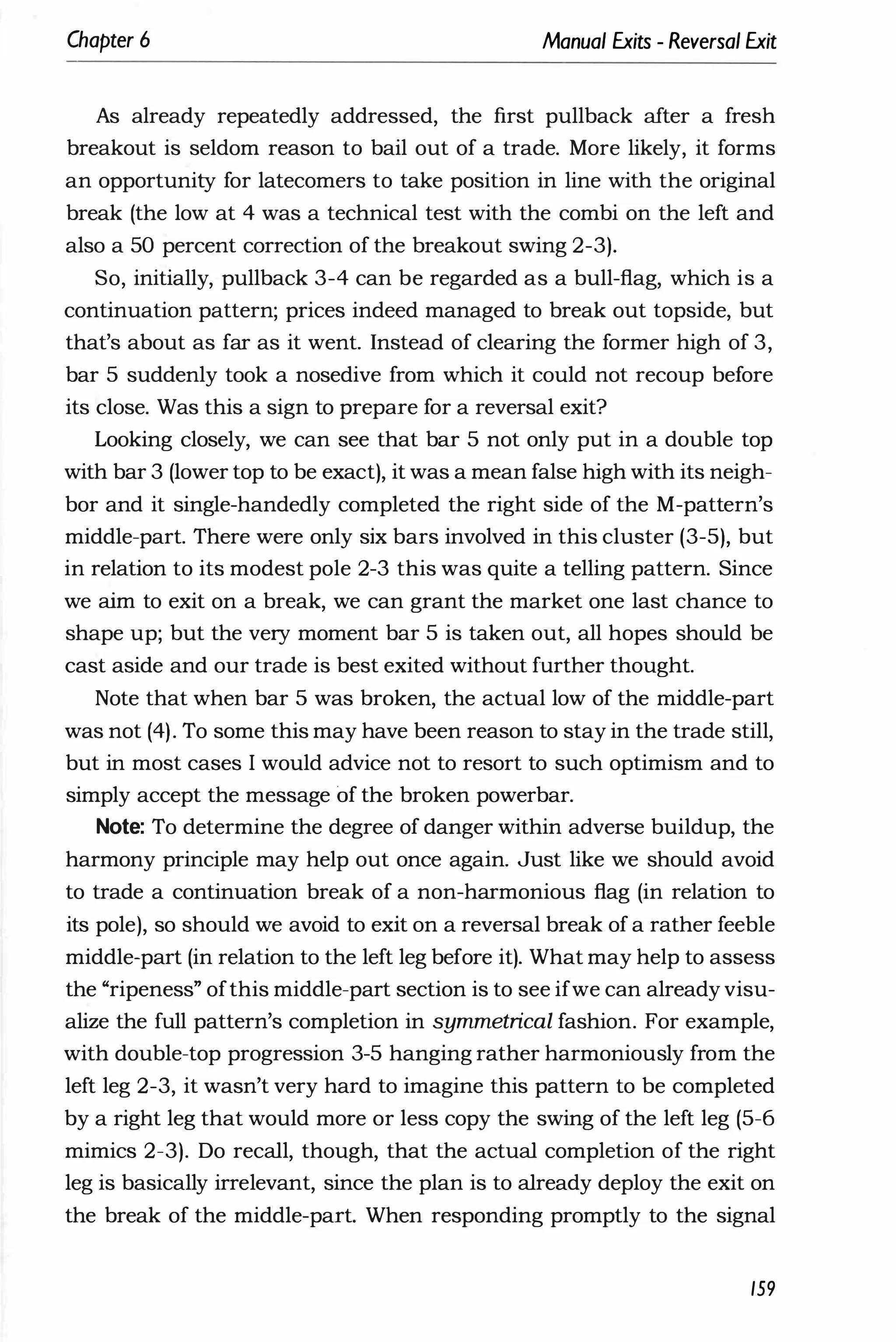 Chapter 6 Manual Exits - Reversal Exit
As already repeatedly addressed, the first pullback after a fresh
breakout is seldom reason to bail out of a trade. More likely, it forms
an opportunity for latecomers to take position in line with the original
break (the low at 4 was a technical test with the combi on the left and
also a 50 percent correction of the breakout swing 2-3).
So, initially, pullback 3-4 can be regarded as a bull-flag, which is a
continuation pattern; prices indeed managed to break out topside, but
that's about as far as it went. Instead of clearing the former high of 3,
bar 5 suddenly took a nosedive from which it could not recoup before
its close. Was this a sign to prepare for a reversal exit?
Looking closely, we can see that bar 5 not only put in a double top
with bar 3 (lower top to be exact), it was a mean false high with its neigh­
bor and it single-handedly completed the right side of the M-pattern's
middle-part. There were only six bars involved in this cluster (3-5), but
in relation to its modest pole 2-3 this was quite a telling pattern. Since
we aim to exit on a break, we can grant the market one last chance to
shape up; but the very moment bar 5 is taken out, all hopes should be
cast aside and our trade is best exited without further thought.
Note that when bar 5 was broken, the actual low of the middle-part
was not (4). To some this may have been reason to stay in the trade still,
but in most cases I would advice not to resort to such optimism and to
simply accept the message of the broken powerbar.
Note: To determine the degree of danger within adverse buildup, the
harmony principle may help out once again. Just like we should avoid
to trade a continuation break of a non-harmonious flag (in relation to
its pole), so should we avoid to exit on a reversal break of a rather feeble
middle-part (in relation to the left leg before it). What may help to assess
the "ripeness" ofthis middle-part section is to see ifwe can already visu­
alize the full pattern's completion in symmetrical fashion. For example,
with double-top progression 3-5 hanging rather harmoniously from the
left leg 2-3, it wasn't very hard to imagine this pattern to be completed
by a right leg that would more or less copy the swing of the left leg (5-6
mimics 2-3). Do recall, though, that the actual completion of the right
leg is basically irrelevant, since the plan is to already deploy the exit on
the break of the middle-part. When responding promptly to the signal
159
 