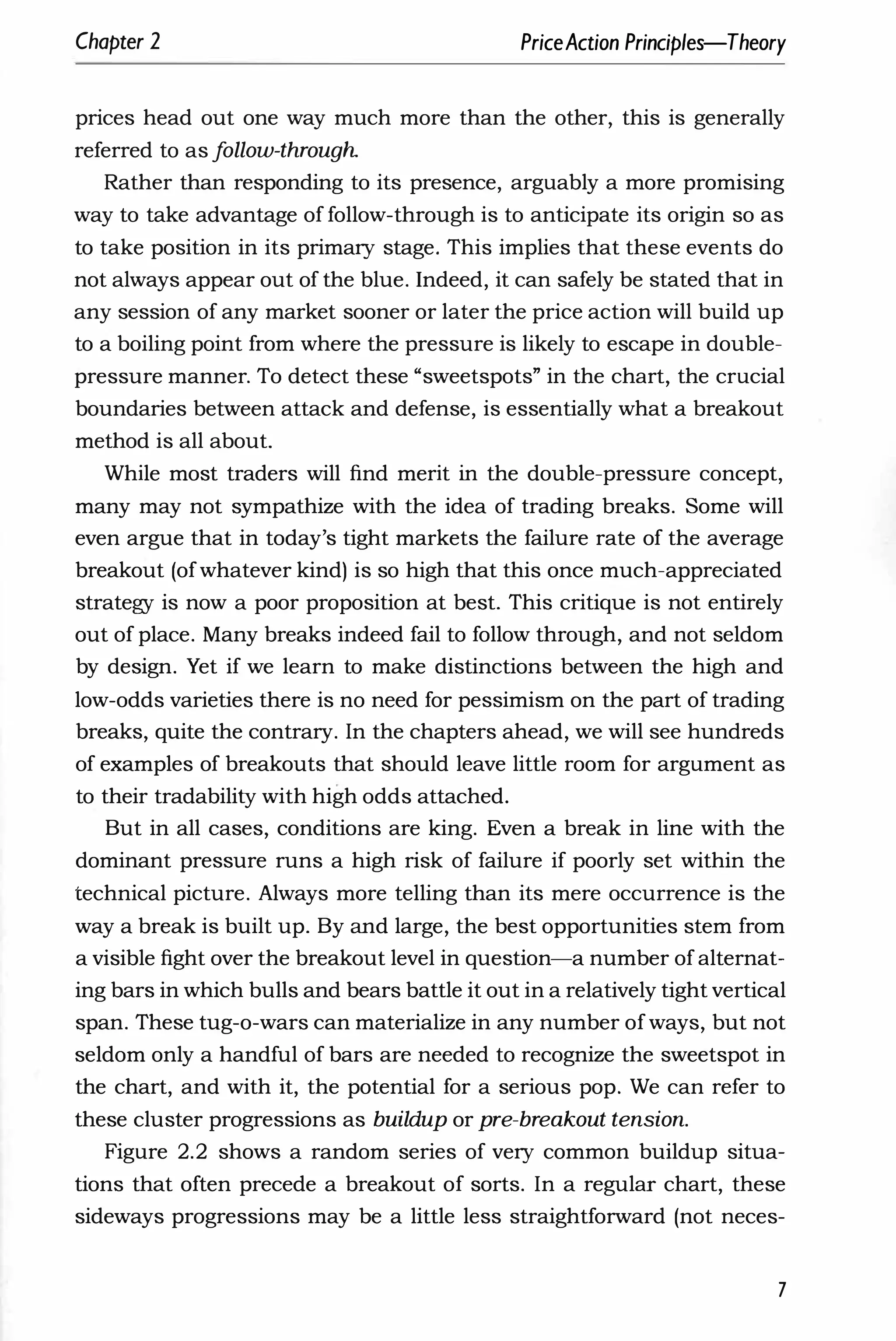 Chapter 2 PriceAction Principles-Theory
prices head out one way much more than the other, this is generally
referred to as f
ollow-through
Rather than responding to its presence, arguably a more promising
way to take advantage of follow-through is to anticipate its origin so as
to take position in its primary stage. This implies that these events do
not always appear out of the blue. Indeed, it can safely be stated that in
any session of any market sooner or later the price action will build up
to a boiling point from where the pressure is likely to escape in double­
pressure manner. To detect these "sweetspots" in the chart, the crucial
boundaries between attack and defense, is essentially what a breakout
method is all about.
While most traders will find merit in the double-pressure concept,
many may not sympathize with the idea of trading breaks. Some will
even argue that in today's tight markets the failure rate of the average
breakout (of whatever kind) is so high that this once much-appreciated
strategy is now a poor proposition at best. This critique is not entirely
out of place. Many breaks indeed fail to follow through, and not seldom
by design. Yet if we learn to make distinctions between the high and
low-odds varieties there is no need for pessimism on the part of trading
breaks, quite the contrary. In the chapters ahead, we will see hundreds
of examples of breakouts that should leave little room for argument as
to their tradability with high odds attached.
But in all cases, conditions are king. Even a break in line with the
dominant pressure runs a high risk of failure if poorly set within the
technical picture. Always more telling than its mere occurrence is the
way a break is built up. By and large, the best opportunities stem from
a visible fight over the breakout level in question-a number of alternat­
ing bars in which bulls and bears battle it out in a relatively tight vertical
span. These tug-o-wars can materialize in any number of ways, but not
seldom only a handful of bars are needed to recognize the sweetspot in
the chart, and with it, the potential for a serious pop. We can refer to
these cluster progressions as buildup or pre-breakout tension.
Figure 2.2 shows a random series of very common buildup situa­
tions that often precede a breakout of sorts. In a regular chart, these
sideways progressions may be a little less straightforward (not neces-
7
 