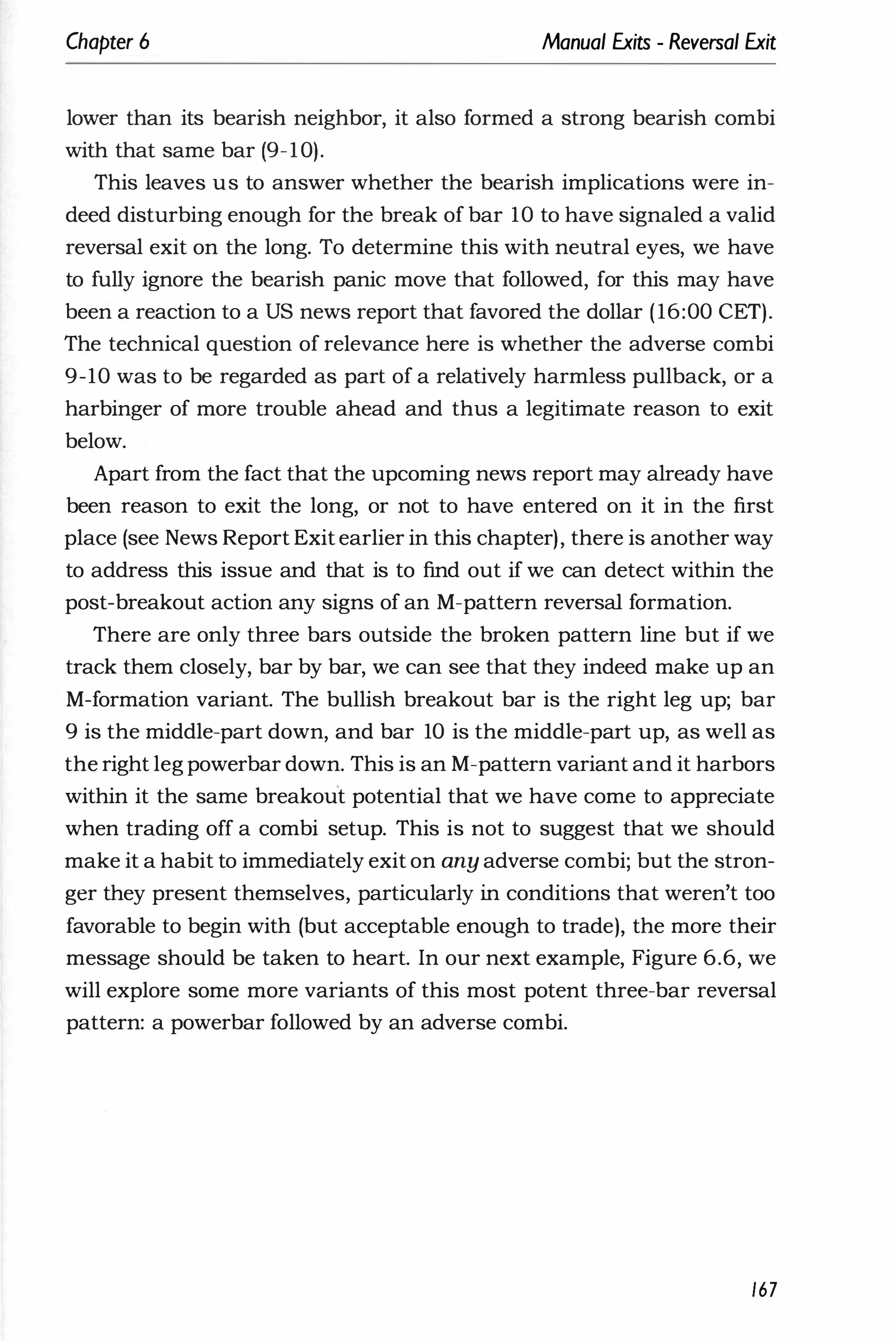 Chapter 6 Manual Exits - Reversal Exit
lower than its bearish neighbor, it also formed a strong bearish combi
with that same bar (9-10).
This leaves us to answer whether the bearish implications were in­
deed disturbing enough for the break of bar 10 to have signaled a valid
reversal exit on the long. To determine this with neutral eyes, we have
to fully ignore the bearish panic move that followed, for this may have
been a reaction to a US news report that favored the dollar (16:00 CET).
The technical question of relevance here is whether the adverse combi
9-10 was to be regarded as part of a relatively harmless pullback, or a
harbinger of more trouble ahead and thus a legitimate reason to exit
below.
Apart from the fact that the upcoming news report may already have
been reason to exit the long, or not to have entered on it in the first
place (see News Report Exit earlier in this chapter), there is another way
to address this issue and that is to find out if we can detect within the
post-breakout action any signs of an M-pattern reversal formation.
There are only three bars outside the broken pattern line but if we
track them closely, bar by bar, we can see that they indeed make up an
M-formation variant. The bullish breakout bar is the right leg up; bar
9 is the middle-part down, and bar 10 is the middle-part up, as well as
the right leg powerbar down. This is an M-pattern variant and it harbors
within it the same breakout potential that we have come to appreciate
when trading off a combi setup. This is not to suggest that we should
make it a habit to immediately exit on any adverse combi; but the stron­
ger they present themselves, particularly in conditions that weren't too
favorable to begin with (but acceptable enough to trade), the more their
message should be taken to heart. In our next example, Figure 6.6, we
will explore some more variants of this most potent three-bar reversal
pattern: a powerbar followed by an adverse combi.
167
 