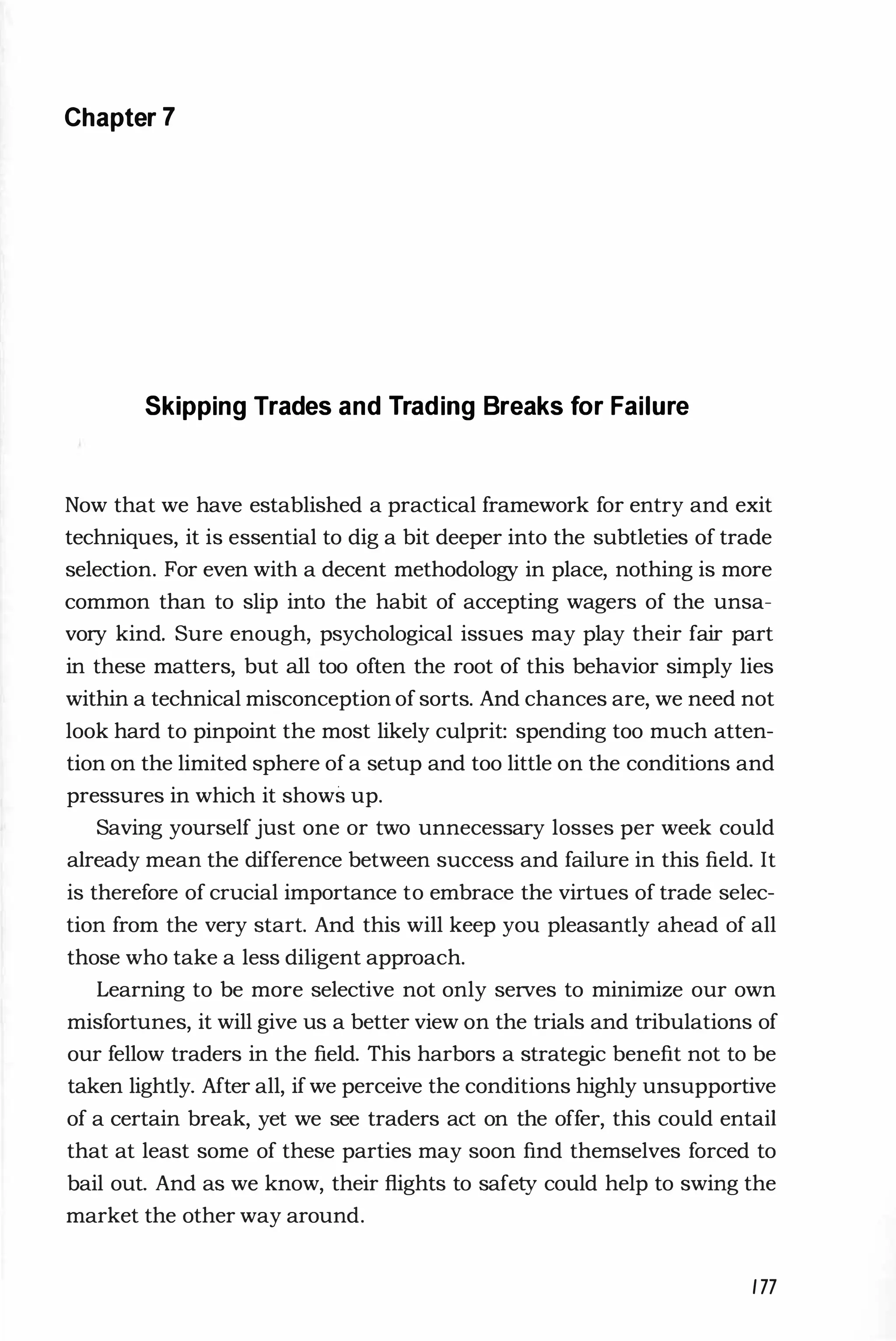 Chapter 7
Skipping Trades and Trading Breaks for Failure
Now that we have established a practical framework for entry and exit
techniques, it is essential to dig a bit deeper into the subtleties of trade
selection. For even with a decent methodology in place, nothing is more
common than to slip into the habit of accepting wagers of the unsa­
vory kind. Sure enough, psychological issues may play their fair part
in these matters, but all too often the root of this behavior simply lies
within a technical misconception of sorts. And chances are, we need not
look hard to pinpoint the most likely culprit: spending too much atten­
tion on the limited sphere ofa setup and too little on the conditions and
pressures in which it shows up.
Saving yourself just one or two unnecessary losses per week could
already mean the difference between success and failure in this field. It
is therefore of crucial importance to embrace the virtues of trade selec­
tion from the very start. And this will keep you pleasantly ahead of all
those who take a less diligent approach.
Learning to be more selective not only serves to minimize our own
misfortunes, it will give us a better view on the trials and tribulations of
our fellow traders in the field. This harbors a strategic benefit not to be
taken lightly. After all, ifwe perceive the conditions highly unsupportive
of a certain break, yet we see traders act on the offer, this could entail
that at least some of these parties may soon find themselves forced to
bail out. And as we know, their flights to safety could help to swing the
market the other way around.
177
 