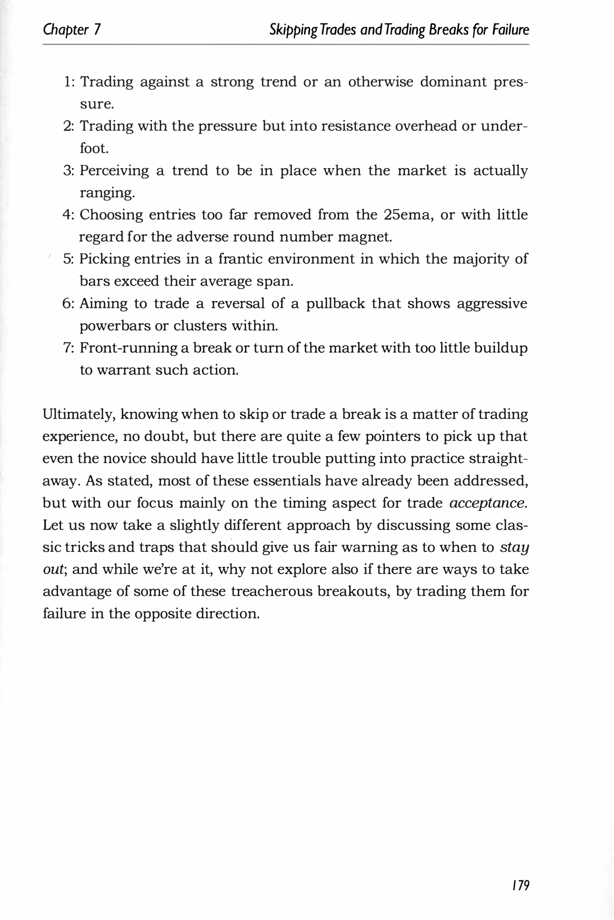 Chapter 7 SkippingTrades andTrading Breaks for Failure
1: Trading against a strong trend or an otherwise dominant pres­
sure.
2: Trading with the pressure but into resistance overhead or under­
foot.
3: Perceiving a trend to be in place when the market is actually
rangmg.
4: Choosing entries too far removed from the 25ema, or with little
regard for the adverse round number magnet.
) 5: Picking entries in a frantic environment in which the majority of
bars exceed their average span.
6: Aiming to trade a reversal of a pullback that shows aggressive
powerbars or clusters within.
7: Front-running a break or turn ofthe market with too little buildup
to warrant such action.
Ultimately, knowing when to skip or trade a break is a matter of trading
experience, no doubt, but there are quite a few pointers to pick up that
even the novice should have little trouble putting into practice straight­
away. As stated, most of these essentials have already been addressed,
but with our focus mainly on the timing aspect for trade acceptance.
Let us now take a slightly different approach by discussing some clas­
sic tricks and traps that should give us fair warning as to when to stay
out; and while we're at it, why not explore also if there are ways to take
advantage of some of these treacherous breakouts, by trading them for
failure in the opposite direction.
179
 